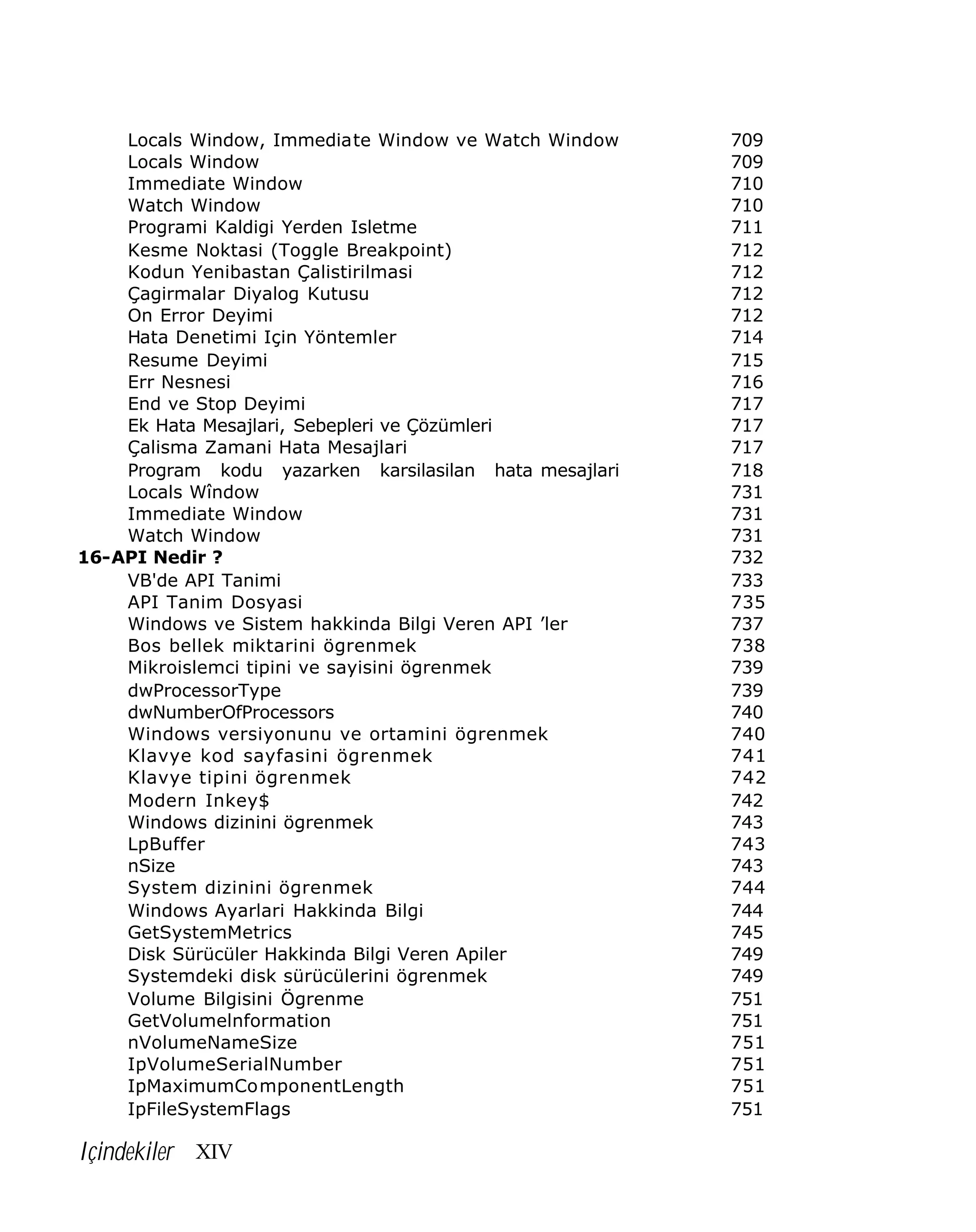 Locals Window, Immediate Window ve Watch Window
Locals Window
Immediate Window
Watch Window
Programi Kaldigi Yerden Isletme
Kesme Noktasi (Toggle Breakpoint)
Kodun Yenibastan Çalistirilmasi
Çagirmalar Diyalog Kutusu
On Error Deyimi
Hata Denetimi Için Yöntemler
Resume Deyimi
Err Nesnesi
End ve Stop Deyimi
Ek Hata Mesajlari, Sebepleri ve Çözümleri
Çalisma Zamani Hata Mesajlari
Program kodu yazarken karsilasilan hata mesajlari
Locals Wîndow
Immediate Window
Watch Window
16-API Nedir ?
VB'de API Tanimi
API Tanim Dosyasi
Windows ve Sistem hakkinda Bilgi Veren API ’ler
Bos bellek miktarini ögrenmek
Mikroislemci tipini ve sayisini ögrenmek
dwProcessorType
dwNumberOfProcessors
Windows versiyonunu ve ortamini ögrenmek
Klavye kod sayfasini ögrenmek
Klavye tipini ögrenmek
Modern Inkey$
Windows dizinini ögrenmek
LpBuffer
nSize
System dizinini ögrenmek
Windows Ayarlari Hakkinda Bilgi
GetSystemMetrics
Disk Sürücüler Hakkinda Bilgi Veren Apiler
Systemdeki disk sürücülerini ögrenmek
Volume Bilgisini Ögrenme
GetVolumelnformation
nVolumeNameSize
IpVolumeSerialNumber
IpMaximumComponentLength
IpFileSystemFlags

Içindekiler XIV

709
709
710
710
711
712
712
712
712
714
715
716
717
717
717
718
731
731
731
732
733
735
737
738
739
739
740
740
741
742
742
743
743
743
744
744
745
749
749
751
751
751
751
751
751

 
