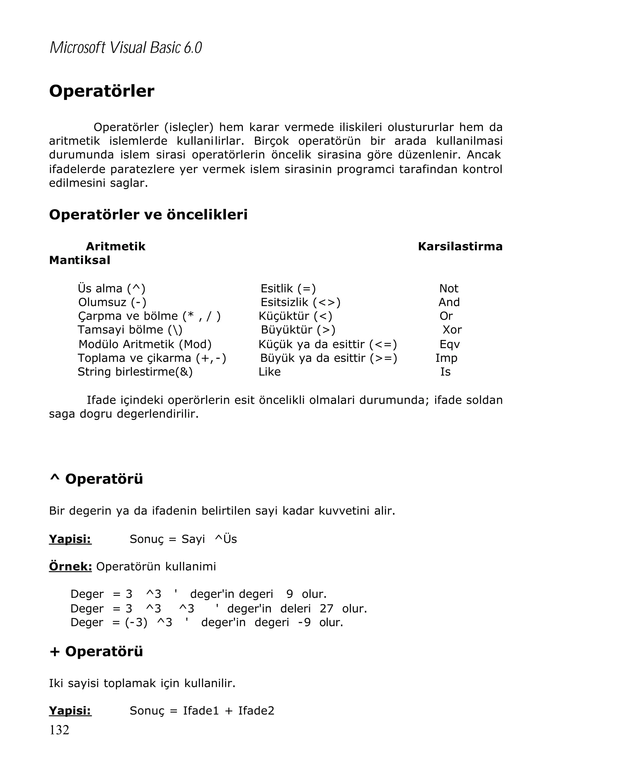 Microsoft Visual Basic 6.0
Operatörler
Operatörler (isleçler) hem karar vermede iliskileri olustururlar hem da
aritmetik islemlerde kullanilirlar. Birçok operatörün bir arada kullanilmasi
durumunda islem sirasi operatörlerin öncelik sirasina göre düzenlenir. Ancak
ifadelerde paratezlere yer vermek islem sirasinin programci tarafindan kontrol
edilmesini saglar.

Operatörler ve öncelikleri
Aritmetik
Mantiksal
Üs alma (^)
Olumsuz (-)
Çarpma ve bölme (* , / )
Tamsayi bölme ()
Modülo Aritmetik (Mod)
Toplama ve çikarma (+, -)
String birlestirme(&)

Karsilastirma

Esitlik (=)
Esitsizlik (<>)
Küçüktür (<)
Büyüktür (>)
Küçük ya da esittir (<=)
Büyük ya da esittir (>=)
Like

Not
And
Or
Xor
Eqv
Imp
Is

Ifade içindeki operörlerin esit öncelikli olmalari durumunda; ifade soldan
saga dogru degerlendirilir.

^ Operatörü
Bir degerin ya da ifadenin belirtilen sayi kadar kuvvetini alir.
Yapisi:

Sonuç = Sayi ^Üs

Örnek: Operatörün kullanimi
Deger = 3 ^3 ' deger'in degeri 9 olur.
Deger = 3 ^3
^3
' deger'in deleri 27 olur.
Deger = (-3) ^3 ' deger'in degeri -9 olur.

+ Operatörü
Iki sayisi toplamak için kullanilir.
Yapisi:

132

Sonuç = Ifade1 + Ifade2

 
