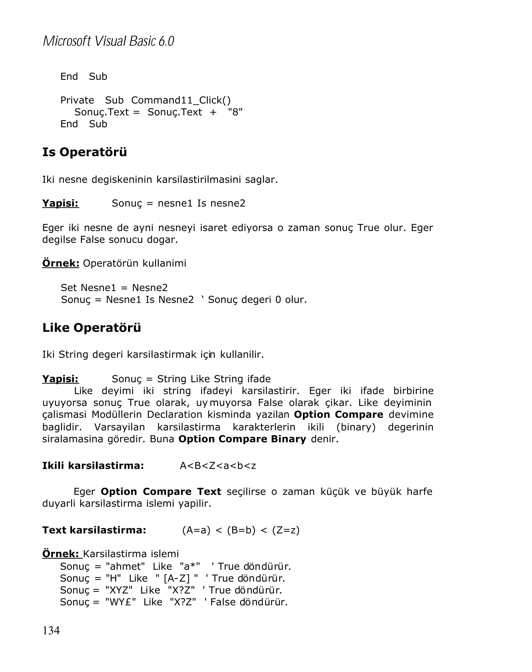 Microsoft Visual Basic 6.0
End

Sub

Private Sub Command11_Click()
Sonuç.Text = Sonuç.Text + "8"
End Sub

Is Operatörü
Iki nesne degiskeninin karsilastirilmasini saglar.
Yapisi:

Sonuç = nesne1 Is nesne2

Eger iki nesne de ayni nesneyi isaret ediyorsa o zaman sonuç True olur. Eger
degilse False sonucu dogar.
Örnek: Operatörün kullanimi
Set Nesne1 = Nesne2
Sonuç = Nesne1 Is Nesne2 ‘ Sonuç degeri 0 olur.

Like Operatörü
Iki String degeri karsilastirmak için kullanilir.
Yapisi:
Sonuç = String Like String ifade
Like deyimi iki string ifadeyi karsilastirir. Eger iki ifade birbirine
uyuyorsa sonuç True olarak, uy muyorsa False olarak çikar. Like deyiminin
çalismasi Modüllerin Declaration kisminda yazilan Option Compare devimine
baglidir. Varsayilan karsilastirma karakterlerin ikili (binary) degerinin
siralamasina göredir. Buna Option Compare Binary denir.
Ikili karsilastirma:

A<B<Z<a<b<z

Eger Option Compare Text seçilirse o zaman küçük ve büyük harfe
duyarli karsilastirma islemi yapilir.
Text karsilastirma:

(A=a) < (B=b) < (Z=z)

Örnek: Karsilastirma islemi
Sonuç = "ahmet" Like "a*" ' True döndürür.
Sonuç = "H" Like " [A-Z] " ' True döndürür.
Sonuç = "XYZ" Like "X?Z" ' True döndürür.
Sonuç = "WY£" Like "X?Z" ' False döndürür.

134

 
