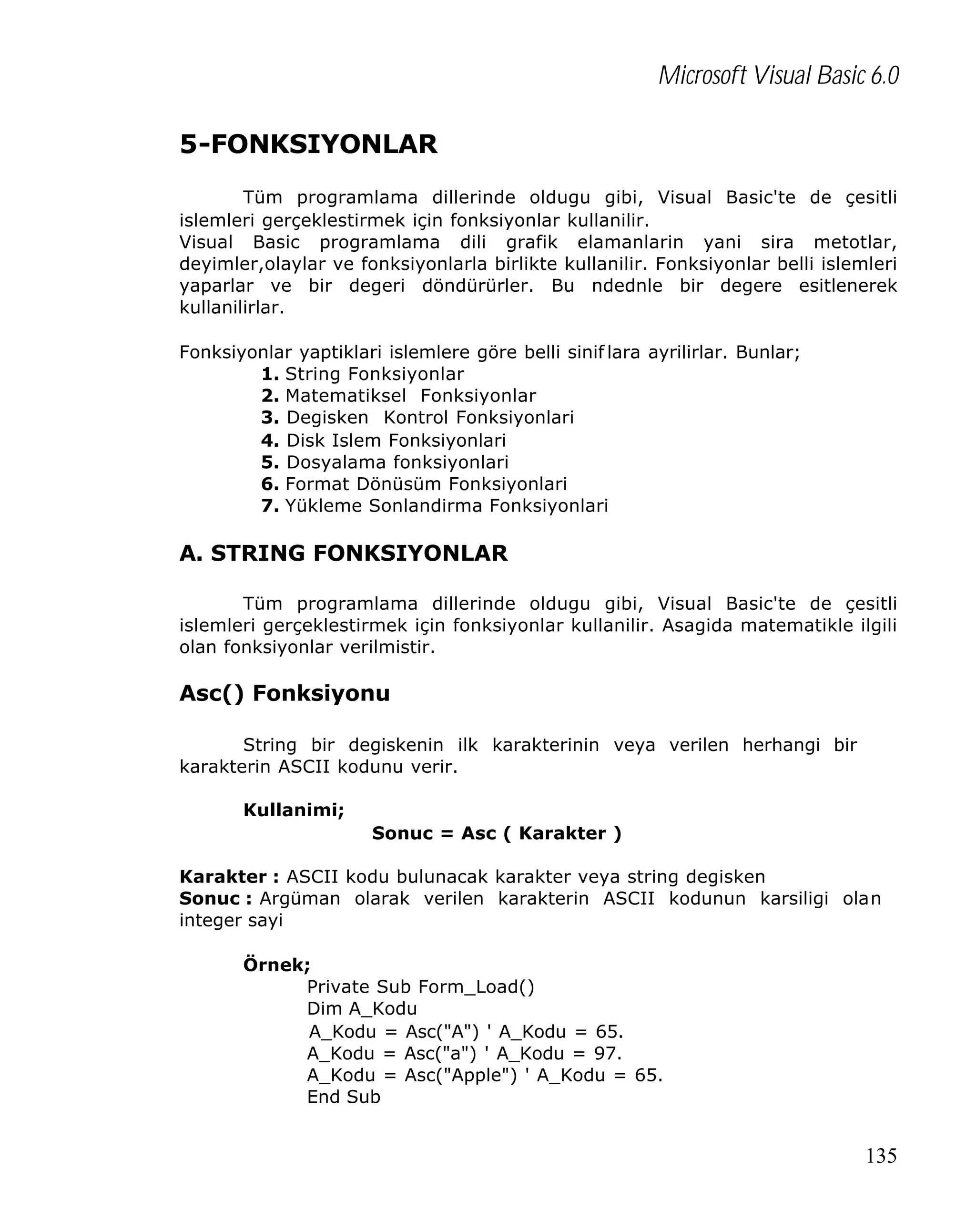 Microsoft Visual Basic 6.0
5-FONKSIYONLAR
Tüm programlama dillerinde oldugu gibi, Visual Basic'te de çesitli
islemleri gerçeklestirmek için fonksiyonlar kullanilir.
Visual Basic programlama dili grafik elamanlarin yani sira metotlar,
deyimler,olaylar ve fonksiyonlarla birlikte kullanilir. Fonksiyonlar belli islemleri
yaparlar ve bir degeri döndürürler. Bu ndednle bir degere esitlenerek
kullanilirlar.
Fonksiyonlar yaptiklari islemlere göre belli sinif lara ayrilirlar. Bunlar;
1. String Fonksiyonlar
2. Matematiksel Fonksiyonlar
3. Degisken Kontrol Fonksiyonlari
4. Disk Islem Fonksiyonlari
5. Dosyalama fonksiyonlari
6. Format Dönüsüm Fonksiyonlari
7. Yükleme Sonlandirma Fonksiyonlari

A. STRING FONKSIYONLAR
Tüm programlama dillerinde oldugu gibi, Visual Basic'te de çesitli
islemleri gerçeklestirmek için fonksiyonlar kullanilir. Asagida matematikle ilgili
olan fonksiyonlar verilmistir.

Asc() Fonksiyonu
String bir degiskenin ilk karakterinin veya verilen herhangi bir
karakterin ASCII kodunu verir.
Kullanimi;
Sonuc = Asc ( Karakter )
Karakter : ASCII kodu bulunacak karakter veya string degisken
Sonuc : Argüman olarak verilen karakterin ASCII kodunun karsiligi olan
integer sayi
Örnek;
Private Sub Form_Load()
Dim A_Kodu
A_Kodu = Asc("A") ' A_Kodu = 65.
A_Kodu = Asc("a") ' A_Kodu = 97.
A_Kodu = Asc("Apple") ' A_Kodu = 65.
End Sub

135

 