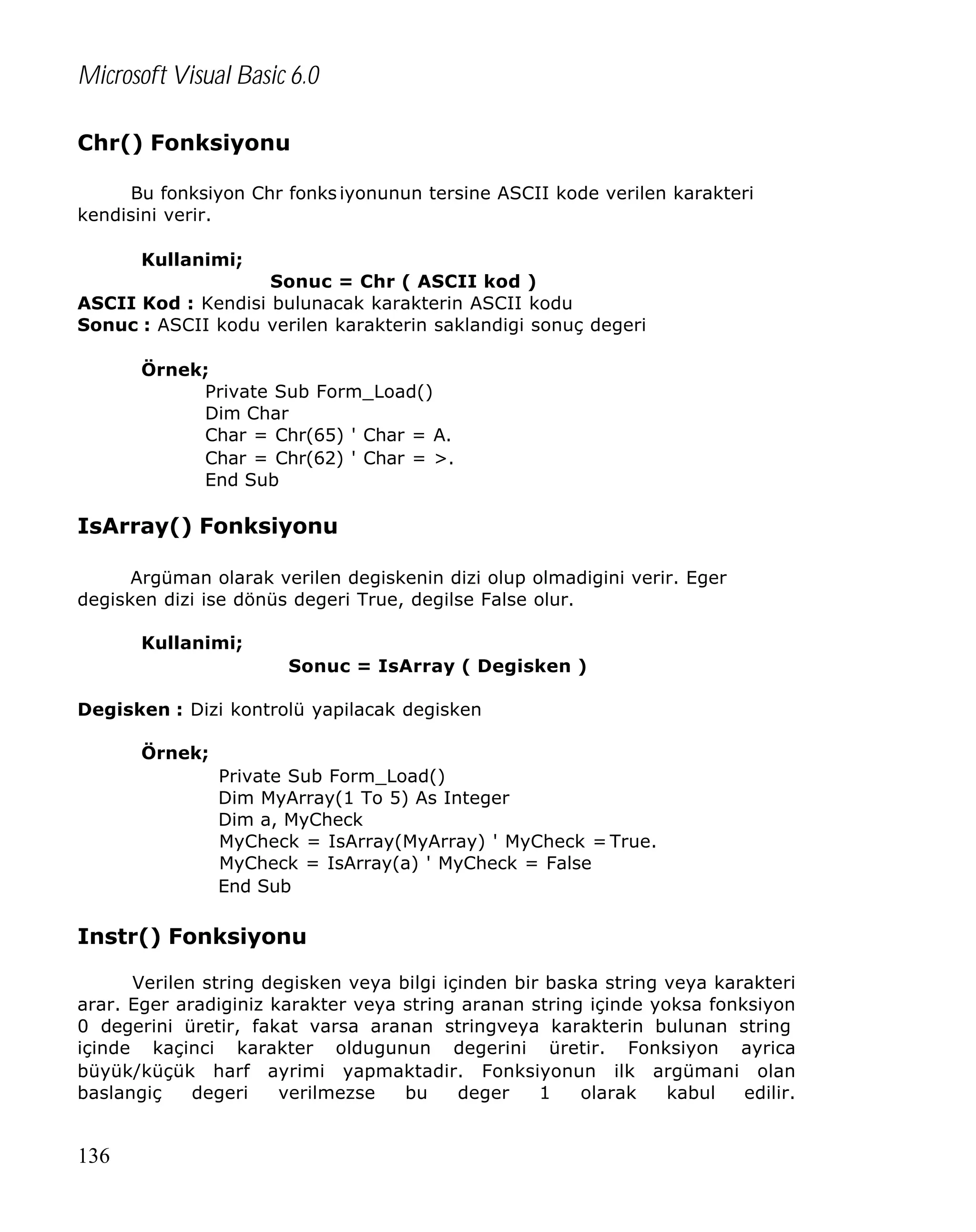 Microsoft Visual Basic 6.0
Chr() Fonksiyonu
Bu fonksiyon Chr fonks iyonunun tersine ASCII kode verilen karakteri
kendisini verir.
Kullanimi;
Sonuc = Chr ( ASCII kod )
ASCII Kod : Kendisi bulunacak karakterin ASCII kodu
Sonuc : ASCII kodu verilen karakterin saklandigi sonuç degeri
Örnek;
Private Sub Form_Load()
Dim Char
Char = Chr(65) ' Char = A.
Char = Chr(62) ' Char = >.
End Sub

IsArray() Fonksiyonu
Argüman olarak verilen degiskenin dizi olup olmadigini verir. Eger
degisken dizi ise dönüs degeri True, degilse False olur.
Kullanimi;
Sonuc = IsArray ( Degisken )
Degisken : Dizi kontrolü yapilacak degisken
Örnek;
Private Sub Form_Load()
Dim MyArray(1 To 5) As Integer
Dim a, MyCheck
MyCheck = IsArray(MyArray) ' MyCheck = True.
MyCheck = IsArray(a) ' MyCheck = False
End Sub

Instr() Fonksiyonu
Verilen string degisken veya bilgi içinden bir baska string veya karakteri
arar. Eger aradiginiz karakter veya string aranan string içinde yoksa fonksiyon
0 degerini üretir, fakat varsa aranan stringveya karakterin bulunan string
içinde kaçinci karakter oldugunun degerini üretir. Fonksiyon ayrica
büyük/küçük harf ayrimi yapmaktadir. Fonksiyonun ilk argümani olan
baslangiç
degeri
verilmezse
bu
deger
1
olarak
kabul
edilir.

136

 