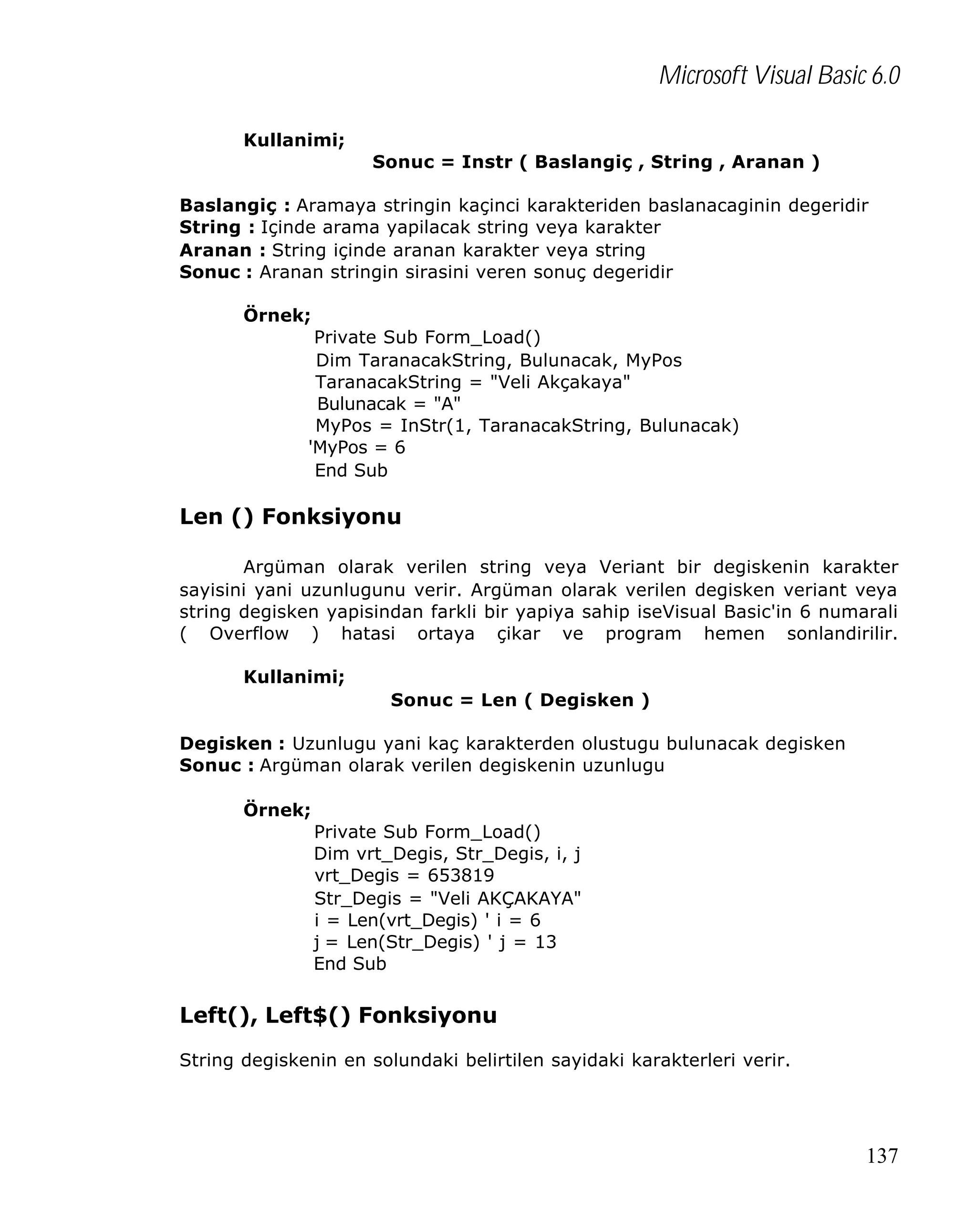 Microsoft Visual Basic 6.0
Kullanimi;
Sonuc = Instr ( Baslangiç , String , Aranan )
Baslangiç : Aramaya stringin kaçinci karakteriden baslanacaginin degeridir
String : Içinde arama yapilacak string veya karakter
Aranan : String içinde aranan karakter veya string
Sonuc : Aranan stringin sirasini veren sonuç degeridir
Örnek;
Private Sub Form_Load()
Dim TaranacakString, Bulunacak, MyPos
TaranacakString = "Veli Akçakaya"
Bulunacak = "A"
MyPos = InStr(1, TaranacakString, Bulunacak)
'MyPos = 6
End Sub

Len () Fonksiyonu
Argüman olarak verilen string veya Veriant bir degiskenin karakter
sayisini yani uzunlugunu verir. Argüman olarak verilen degisken veriant veya
string degisken yapisindan farkli bir yapiya sahip iseVisual Basic'in 6 numarali
( Overflow ) hatasi ortaya çikar ve program hemen sonlandirilir.
Kullanimi;
Sonuc = Len ( Degisken )
Degisken : Uzunlugu yani kaç karakterden olustugu bulunacak degisken
Sonuc : Argüman olarak verilen degiskenin uzunlugu
Örnek;
Private Sub Form_Load()
Dim vrt_Degis, Str_Degis, i, j
vrt_Degis = 653819
Str_Degis = "Veli AKÇAKAYA"
i = Len(vrt_Degis) ' i = 6
j = Len(Str_Degis) ' j = 13
End Sub

Left(), Left$() Fonksiyonu
String degiskenin en solundaki belirtilen sayidaki karakterleri verir.

137

 
