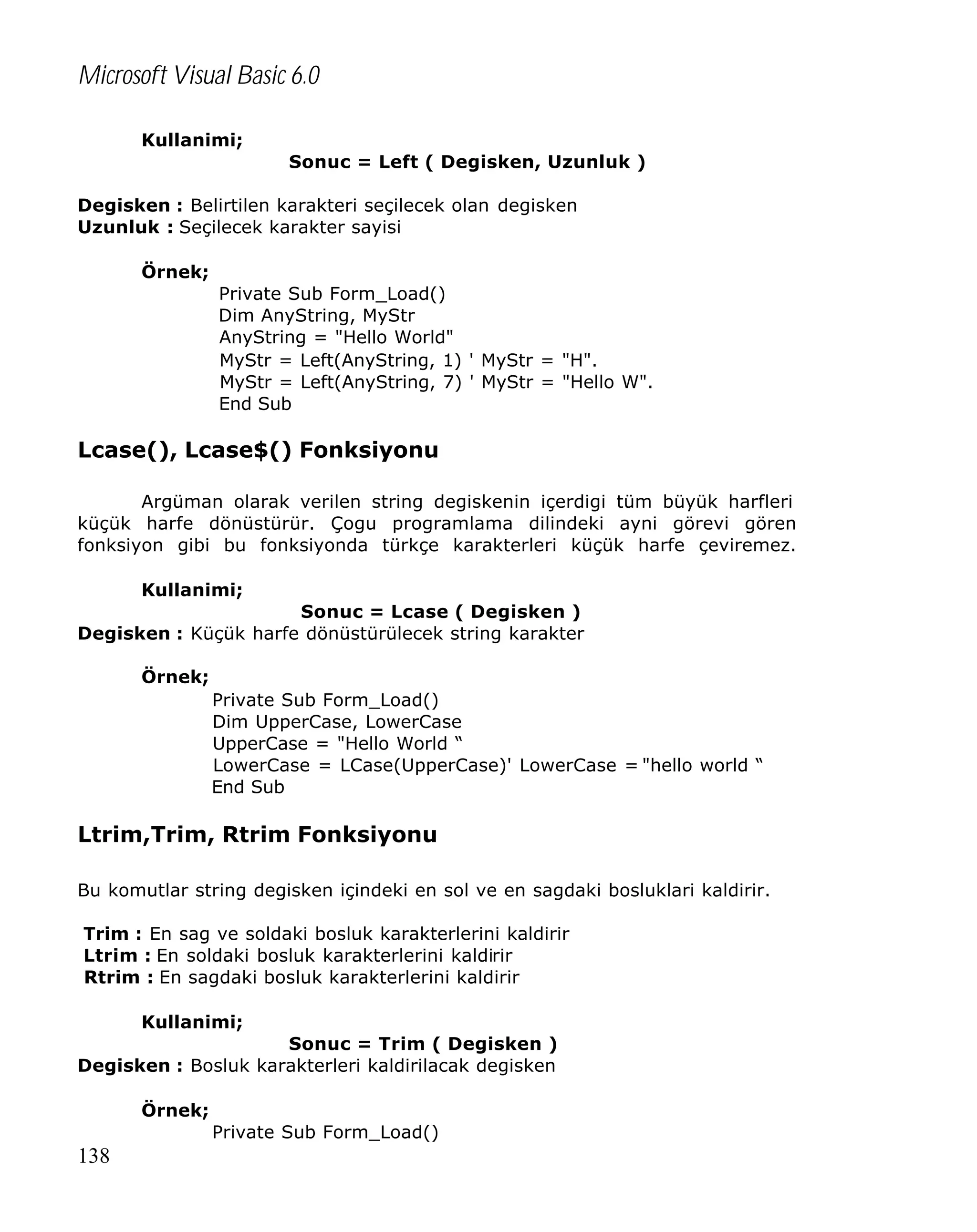 Microsoft Visual Basic 6.0
Kullanimi;
Sonuc = Left ( Degisken, Uzunluk )
Degisken : Belirtilen karakteri seçilecek olan degisken
Uzunluk : Seçilecek karakter sayisi
Örnek;
Private Sub Form_Load()
Dim AnyString, MyStr
AnyString = "Hello World"
MyStr = Left(AnyString, 1) ' MyStr = "H".
MyStr = Left(AnyString, 7) ' MyStr = "Hello W".
End Sub

Lcase(), Lcase$() Fonksiyonu
Argüman olarak verilen string degiskenin içerdigi tüm büyük harfleri
küçük harfe dönüstürür. Çogu programlama dilindeki ayni görevi gören
fonksiyon gibi bu fonksiyonda türkçe karakterleri küçük harfe çeviremez.
Kullanimi;
Sonuc = Lcase ( Degisken )
Degisken : Küçük harfe dönüstürülecek string karakter
Örnek;
Private Sub Form_Load()
Dim UpperCase, LowerCase
UpperCase = "Hello World “
LowerCase = LCase(UpperCase)' LowerCase = "hello world “
End Sub

Ltrim,Trim, Rtrim Fonksiyonu
Bu komutlar string degisken içindeki en sol ve en sagdaki bosluklari kaldirir.
Trim : En sag ve soldaki bosluk karakterlerini kaldirir
Ltrim : En soldaki bosluk karakterlerini kaldirir
Rtrim : En sagdaki bosluk karakterlerini kaldirir
Kullanimi;
Sonuc = Trim ( Degisken )
Degisken : Bosluk karakterleri kaldirilacak degisken
Örnek;
Private Sub Form_Load()

138

 