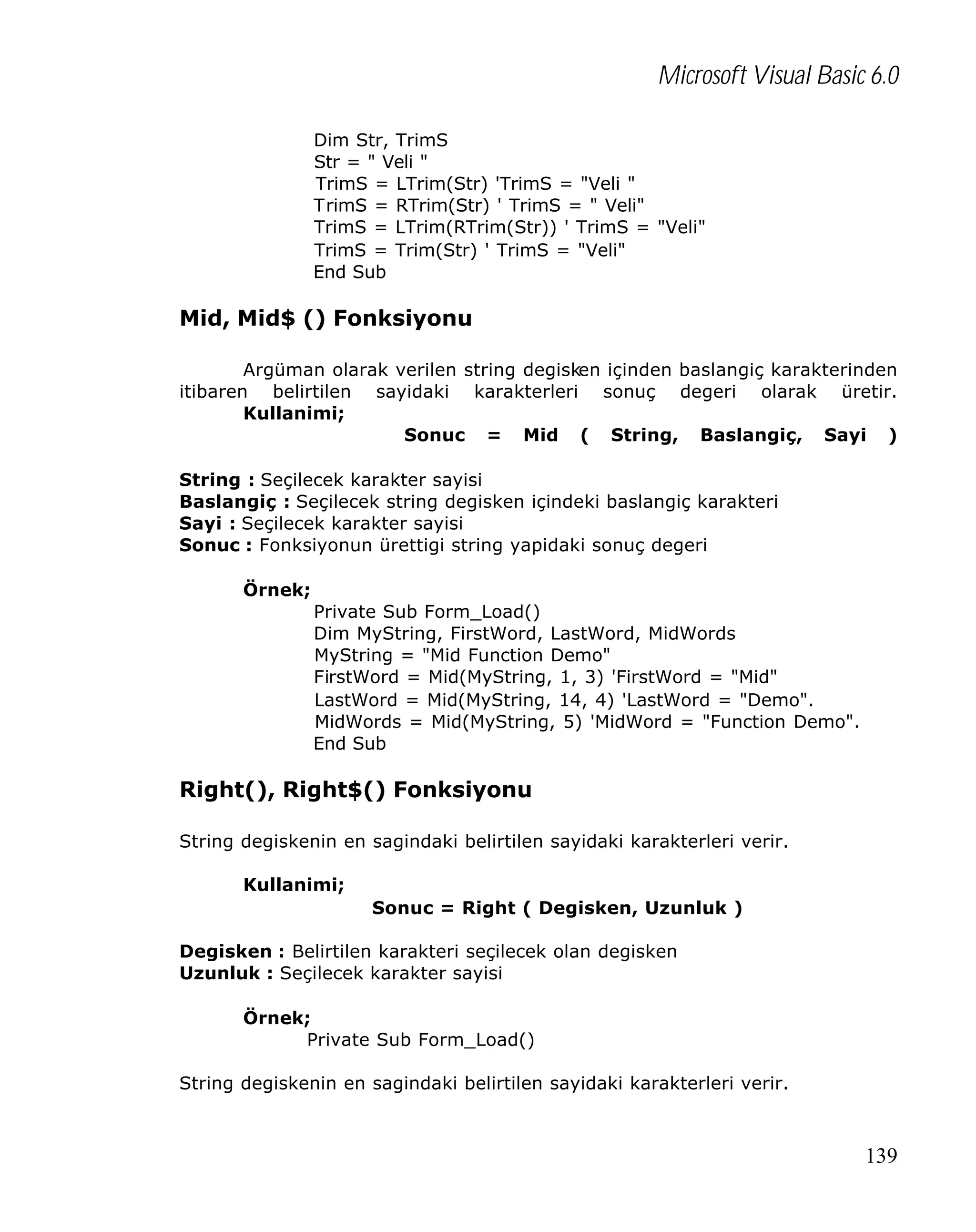 Microsoft Visual Basic 6.0
Dim Str, TrimS
Str = " Veli "
TrimS = LTrim(Str) 'TrimS = "Veli "
TrimS = RTrim(Str) ' TrimS = " Veli"
TrimS = LTrim(RTrim(Str)) ' TrimS = "Veli"
TrimS = Trim(Str) ' TrimS = "Veli"
End Sub

Mid, Mid$ () Fonksiyonu
Argüman olarak verilen string degisken içinden baslangiç karakterinden
itibaren belirtilen sayidaki karakterleri sonuç degeri olarak üretir.
Kullanimi;
Sonuc = Mid ( String, Baslangiç, Sayi )
String : Seçilecek karakter sayisi
Baslangiç : Seçilecek string degisken içindeki baslangiç karakteri
Sayi : Seçilecek karakter sayisi
Sonuc : Fonksiyonun ürettigi string yapidaki sonuç degeri
Örnek;
Private Sub Form_Load()
Dim MyString, FirstWord, LastWord, MidWords
MyString = "Mid Function Demo"
FirstWord = Mid(MyString, 1, 3) 'FirstWord = "Mid"
LastWord = Mid(MyString, 14, 4) 'LastWord = "Demo".
MidWords = Mid(MyString, 5) 'MidWord = "Function Demo".
End Sub

Right(), Right$() Fonksiyonu
String degiskenin en sagindaki belirtilen sayidaki karakterleri verir.
Kullanimi;
Sonuc = Right ( Degisken, Uzunluk )
Degisken : Belirtilen karakteri seçilecek olan degisken
Uzunluk : Seçilecek karakter sayisi
Örnek;
Private Sub Form_Load()
String degiskenin en sagindaki belirtilen sayidaki karakterleri verir.

139

 
