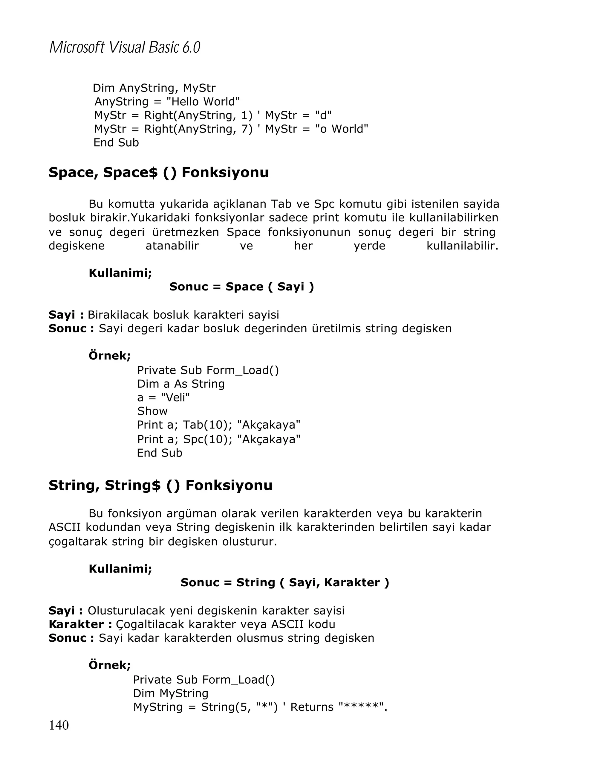 Microsoft Visual Basic 6.0
Dim AnyString, MyStr
AnyString = "Hello World"
MyStr = Right(AnyString, 1) ' MyStr = "d"
MyStr = Right(AnyString, 7) ' MyStr = "o World"
End Sub

Space, Space$ () Fonksiyonu
Bu komutta yukarida açiklanan Tab ve Spc komutu gibi istenilen sayida
bosluk birakir.Yukaridaki fonksiyonlar sadece print komutu ile kullanilabilirken
ve sonuç degeri üretmezken Space fonksiyonunun sonuç degeri bir string
degiskene
atanabilir
ve
her
yerde
kullanilabilir.
Kullanimi;
Sonuc = Space ( Sayi )
Sayi : Birakilacak bosluk karakteri sayisi
Sonuc : Sayi degeri kadar bosluk degerinden üretilmis string degisken
Örnek;
Private Sub Form_Load()
Dim a As String
a = "Veli"
Show
Print a; Tab(10); "Akçakaya"
Print a; Spc(10); "Akçakaya"
End Sub

String, String$ () Fonksiyonu
Bu fonksiyon argüman olarak verilen karakterden veya bu karakterin
ASCII kodundan veya String degiskenin ilk karakterinden belirtilen sayi kadar
çogaltarak string bir degisken olusturur.
Kullanimi;
Sonuc = String ( Sayi, Karakter )
Sayi : Olusturulacak yeni degiskenin karakter sayisi
Karakter : Çogaltilacak karakter veya ASCII kodu
Sonuc : Sayi kadar karakterden olusmus string degisken
Örnek;
Private Sub Form_Load()
Dim MyString
MyString = String(5, "*") ' Returns "*****".

140

 