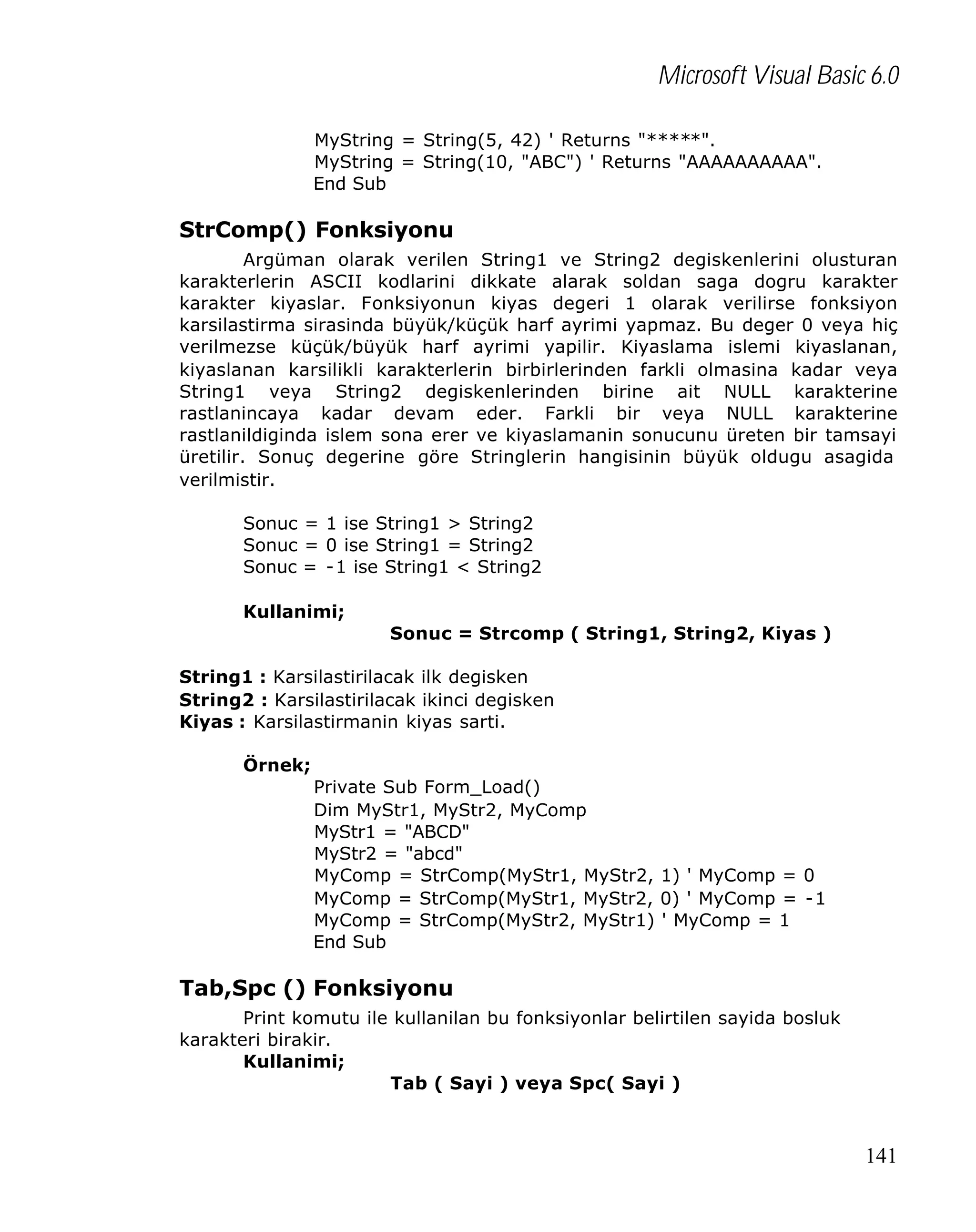 Microsoft Visual Basic 6.0
MyString = String(5, 42) ' Returns "*****".
MyString = String(10, "ABC") ' Returns "AAAAAAAAAA".
End Sub

StrComp() Fonksiyonu
Argüman olarak verilen String1 ve String2 degiskenlerini olusturan
karakterlerin ASCII kodlarini dikkate alarak soldan saga dogru karakter
karakter kiyaslar. Fonksiyonun kiyas degeri 1 olarak verilirse fonksiyon
karsilastirma sirasinda büyük/küçük harf ayrimi yapmaz. Bu deger 0 veya hiç
verilmezse küçük/büyük harf ayrimi yapilir. Kiyaslama islemi kiyaslanan,
kiyaslanan karsilikli karakterlerin birbirlerinden farkli olmasina kadar veya
String1 veya String2 degiskenlerinden birine ait NULL karakterine
rastlanincaya kadar devam eder. Farkli bir veya NULL karakterine
rastlanildiginda islem sona erer ve kiyaslamanin sonucunu üreten bir tamsayi
üretilir. Sonuç degerine göre Stringlerin hangisinin büyük oldugu asagida
verilmistir.
Sonuc = 1 ise String1 > String2
Sonuc = 0 ise String1 = String2
Sonuc = -1 ise String1 < String2
Kullanimi;
Sonuc = Strcomp ( String1, String2, Kiyas )
String1 : Karsilastirilacak ilk degisken
String2 : Karsilastirilacak ikinci degisken
Kiyas : Karsilastirmanin kiyas sarti.
Örnek;
Private Sub Form_Load()
Dim MyStr1, MyStr2, MyComp
MyStr1 = "ABCD"
MyStr2 = "abcd"
MyComp = StrComp(MyStr1, MyStr2, 1) ' MyComp = 0
MyComp = StrComp(MyStr1, MyStr2, 0) ' MyComp = -1
MyComp = StrComp(MyStr2, MyStr1) ' MyComp = 1
End Sub

Tab,Spc () Fonksiyonu
Print komutu ile kullanilan bu fonksiyonlar belirtilen sayida bosluk
karakteri birakir.
Kullanimi;
Tab ( Sayi ) veya Spc( Sayi )

141

 