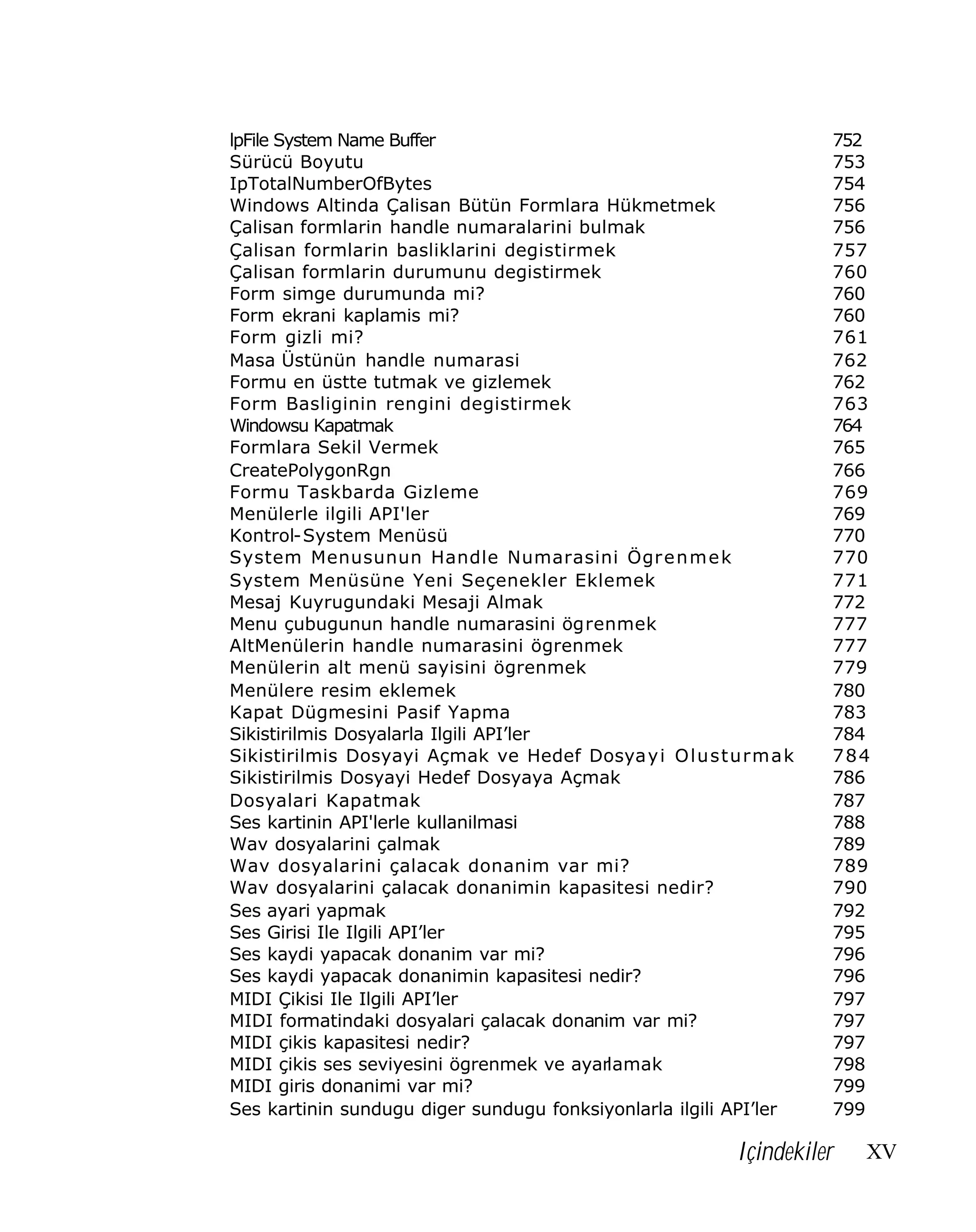 lpFile System Name Buffer
Sürücü Boyutu
IpTotalNumberOfBytes
Windows Altinda Çalisan Bütün Formlara Hükmetmek
Çalisan formlarin handle numaralarini bulmak
Çalisan formlarin basliklarini degistirmek
Çalisan formlarin durumunu degistirmek
Form simge durumunda mi?
Form ekrani kaplamis mi?
Form gizli mi?
Masa Üstünün handle numarasi
Formu en üstte tutmak ve gizlemek
Form Basliginin rengini degistirmek
Windowsu Kapatmak
Formlara Sekil Vermek
CreatePolygonRgn
Formu Taskbarda Gizleme
Menülerle ilgili API'ler
Kontrol-System Menüsü
System Menusunun Handle Numarasini Ögr e n m e k
System Menüsüne Yeni Seçenekler Eklemek
Mesaj Kuyrugundaki Mesaji Almak
Menu çubugunun handle numarasini ögrenmek
AltMenülerin handle numarasini ögrenmek
Menülerin alt menü sayisini ögrenmek
Menülere resim eklemek
Kapat Dügmesini Pasif Yapma
Sikistirilmis Dosyalarla Ilgili API’ler
Sikistirilmis Dosyayi Açmak ve Hedef Dosya y i O l u s t u r m a k
Sikistirilmis Dosyayi Hedef Dosyaya Açmak
Dosyalari Kapatmak
Ses kartinin API'lerle kullanilmasi
Wav dosyalarini çalmak
Wav dosyalarini çalacak donanim var mi?
Wav dosyalarini çalacak donanimin kapasitesi nedir?
Ses ayari yapmak
Ses Girisi Ile Ilgili API’ler
Ses kaydi yapacak donanim var mi?
Ses kaydi yapacak donanimin kapasitesi nedir?
MIDI Çikisi Ile Ilgili API’ler
MIDI formatindaki dosyalari çalacak donanim var mi?
MIDI çikis kapasitesi nedir?
MIDI çikis ses seviyesini ögrenmek ve ayarlamak
MIDI giris donanimi var mi?
Ses kartinin sundugu diger sundugu fonksiyonlarla ilgili API’ler

752
753
754
756
756
757
760
760
760
761
762
762
763
764
765
766
769
769
770
770
771
772
777
777
779
780
783
784
784
786
787
788
789
789
790
792
795
796
796
797
797
797
798
799
799

Içindekiler

XV

 