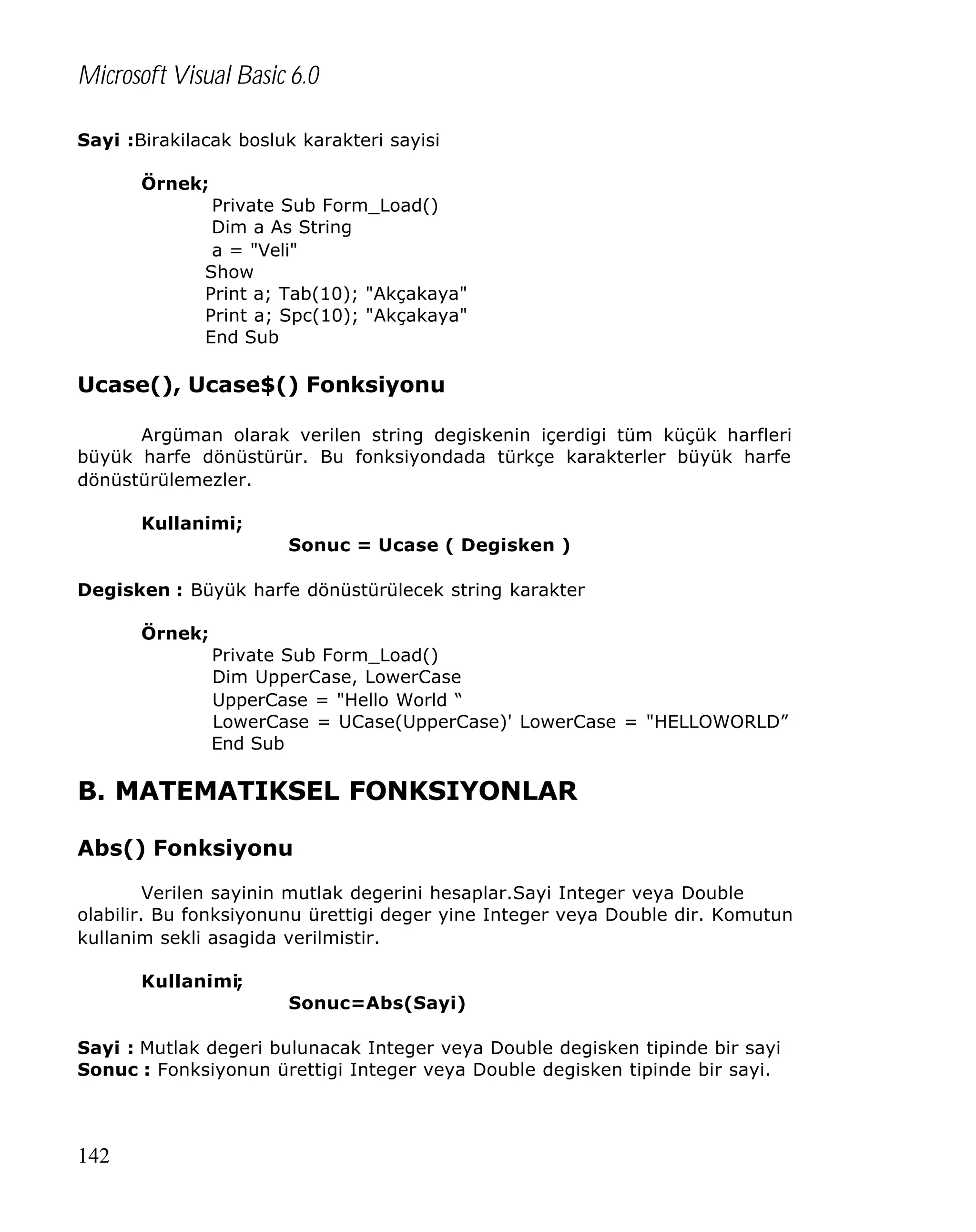 Microsoft Visual Basic 6.0
Sayi :Birakilacak bosluk karakteri sayisi
Örnek;
Private Sub Form_Load()
Dim a As String
a = "Veli"
Show
Print a; Tab(10); "Akçakaya"
Print a; Spc(10); "Akçakaya"
End Sub

Ucase(), Ucase$() Fonksiyonu
Argüman olarak verilen string degiskenin içerdigi tüm küçük harfleri
büyük harfe dönüstürür. Bu fonksiyondada türkçe karakterler büyük harfe
dönüstürülemezler.
Kullanimi;
Sonuc = Ucase ( Degisken )
Degisken : Büyük harfe dönüstürülecek string karakter
Örnek;
Private Sub Form_Load()
Dim UpperCase, LowerCase
UpperCase = "Hello World “
LowerCase = UCase(UpperCase)' LowerCase = "HELLOWORLD”
End Sub

B. MATEMATIKSEL FONKSIYONLAR
Abs() Fonksiyonu
Verilen sayinin mutlak degerini hesaplar.Sayi Integer veya Double
olabilir. Bu fonksiyonunu ürettigi deger yine Integer veya Double dir. Komutun
kullanim sekli asagida verilmistir.
Kullanimi;
Sonuc=Abs(Sayi)
Sayi : Mutlak degeri bulunacak Integer veya Double degisken tipinde bir sayi
Sonuc : Fonksiyonun ürettigi Integer veya Double degisken tipinde bir sayi.

142

 
