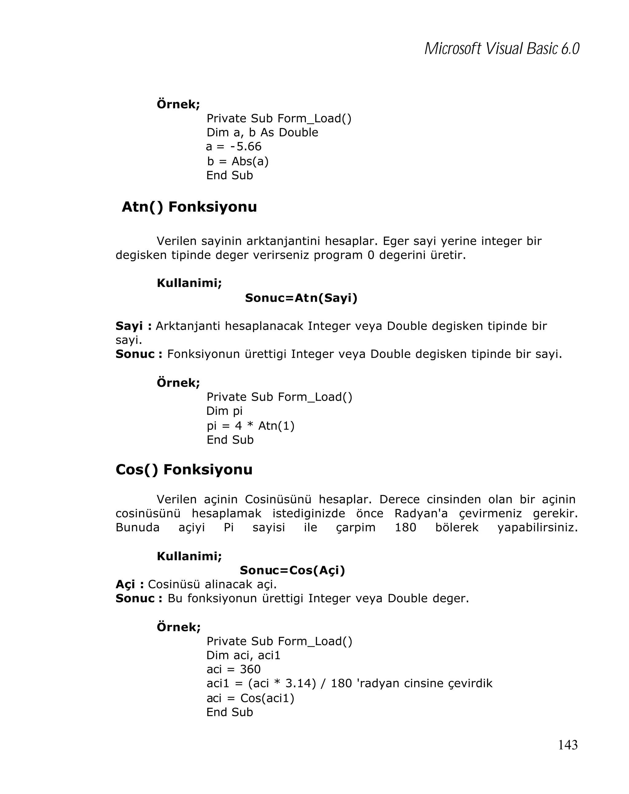 Microsoft Visual Basic 6.0
Örnek;
Private Sub Form_Load()
Dim a, b As Double
a = -5.66
b = Abs(a)
End Sub

Atn() Fonksiyonu
Verilen sayinin arktanjantini hesaplar. Eger sayi yerine integer bir
degisken tipinde deger verirseniz program 0 degerini üretir.
Kullanimi;
Sonuc=Atn(Sayi)
Sayi : Arktanjanti hesaplanacak Integer veya Double degisken tipinde bir
sayi.
Sonuc : Fonksiyonun ürettigi Integer veya Double degisken tipinde bir sayi.
Örnek;
Private Sub Form_Load()
Dim pi
pi = 4 * Atn(1)
End Sub

Cos() Fonksiyonu
Verilen açinin Cosinüsünü hesaplar. Derece cinsinden olan bir açinin
cosinüsünü hesaplamak istediginizde önce Radyan'a çevirmeniz gerekir.
Bunuda
açiyi
Pi
sayisi
ile
çarpim
180
bölerek
yapabilirsiniz.
Kullanimi;
Sonuc=Cos(Açi)
Açi : Cosinüsü alinacak açi.
Sonuc : Bu fonksiyonun ürettigi Integer veya Double deger.
Örnek;
Private Sub Form_Load()
Dim aci, aci1
aci = 360
aci1 = (aci * 3.14) / 180 'radyan cinsine çevirdik
aci = Cos(aci1)
End Sub

143

 