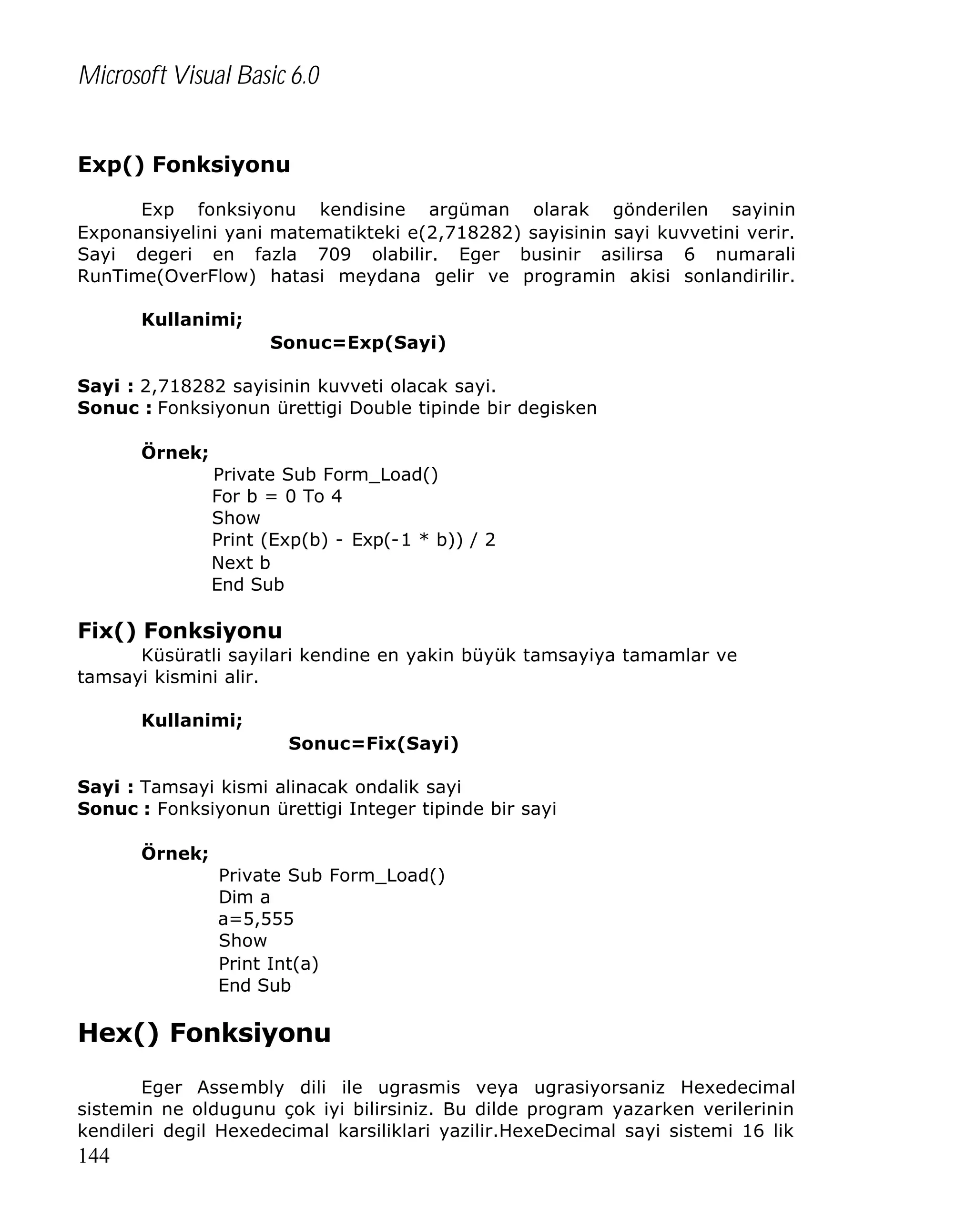 Microsoft Visual Basic 6.0
Exp() Fonksiyonu
Exp fonksiyonu kendisine argüman olarak gönderilen sayinin
Exponansiyelini yani matematikteki e(2,718282) sayisinin sayi kuvvetini verir.
Sayi degeri en fazla 709 olabilir. Eger businir asilirsa 6 numarali
RunTime(OverFlow) hatasi meydana gelir ve programin akisi sonlandirilir.
Kullanimi;
Sonuc=Exp(Sayi)
Sayi : 2,718282 sayisinin kuvveti olacak sayi.
Sonuc : Fonksiyonun ürettigi Double tipinde bir degisken
Örnek;
Private Sub Form_Load()
For b = 0 To 4
Show
Print (Exp(b) - Exp(-1 * b)) / 2
Next b
End Sub

Fix() Fonksiyonu
Küsüratli sayilari kendine en yakin büyük tamsayiya tamamlar ve
tamsayi kismini alir.
Kullanimi;
Sonuc=Fix(Sayi)
Sayi : Tamsayi kismi alinacak ondalik sayi
Sonuc : Fonksiyonun ürettigi Integer tipinde bir sayi
Örnek;
Private Sub Form_Load()
Dim a
a=5,555
Show
Print Int(a)
End Sub

Hex() Fonksiyonu
Eger Assembly dili ile ugrasmis veya ugrasiyorsaniz Hexedecimal
sistemin ne oldugunu çok iyi bilirsiniz. Bu dilde program yazarken verilerinin
kendileri degil Hexedecimal karsiliklari yazilir.HexeDecimal sayi sistemi 16 lik

144

 