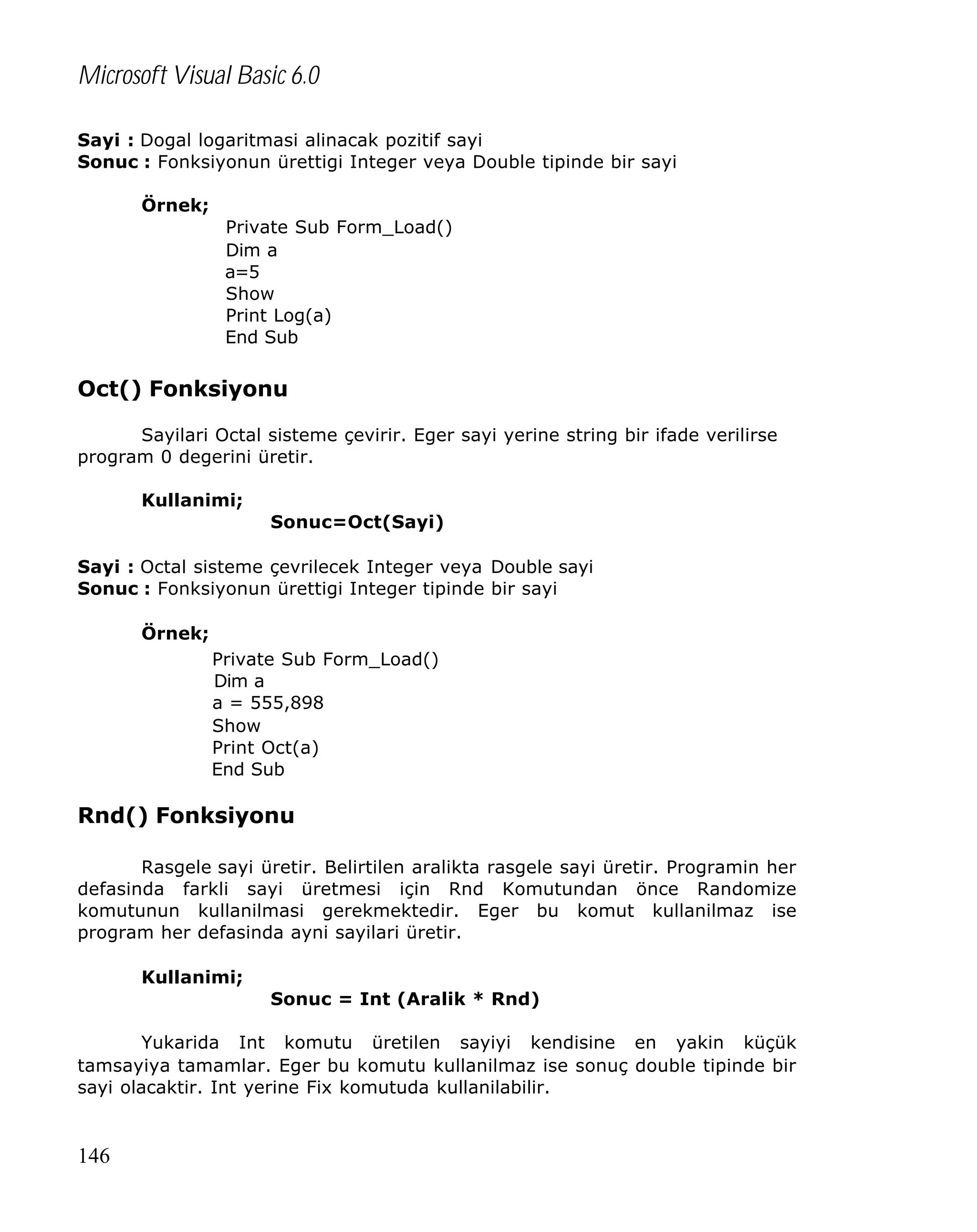 Microsoft Visual Basic 6.0
Sayi : Dogal logaritmasi alinacak pozitif sayi
Sonuc : Fonksiyonun ürettigi Integer veya Double tipinde bir sayi
Örnek;
Private Sub Form_Load()
Dim a
a=5
Show
Print Log(a)
End Sub

Oct() Fonksiyonu
Sayilari Octal sisteme çevirir. Eger sayi yerine string bir ifade verilirse
program 0 degerini üretir.
Kullanimi;
Sonuc=Oct(Sayi)
Sayi : Octal sisteme çevrilecek Integer veya Double sayi
Sonuc : Fonksiyonun ürettigi Integer tipinde bir sayi
Örnek;
Private Sub Form_Load()
Dim a
a = 555,898
Show
Print Oct(a)
End Sub

Rnd() Fonksiyonu
Rasgele sayi üretir. Belirtilen aralikta rasgele sayi üretir. Programin her
defasinda farkli sayi üretmesi için Rnd Komutundan önce Randomize
komutunun kullanilmasi gerekmektedir. Eger bu komut kullanilmaz ise
program her defasinda ayni sayilari üretir.
Kullanimi;
Sonuc = Int (Aralik * Rnd)
Yukarida Int komutu üretilen sayiyi kendisine en yakin küçük
tamsayiya tamamlar. Eger bu komutu kullanilmaz ise sonuç double tipinde bir
sayi olacaktir. Int yerine Fix komutuda kullanilabilir.

146

 