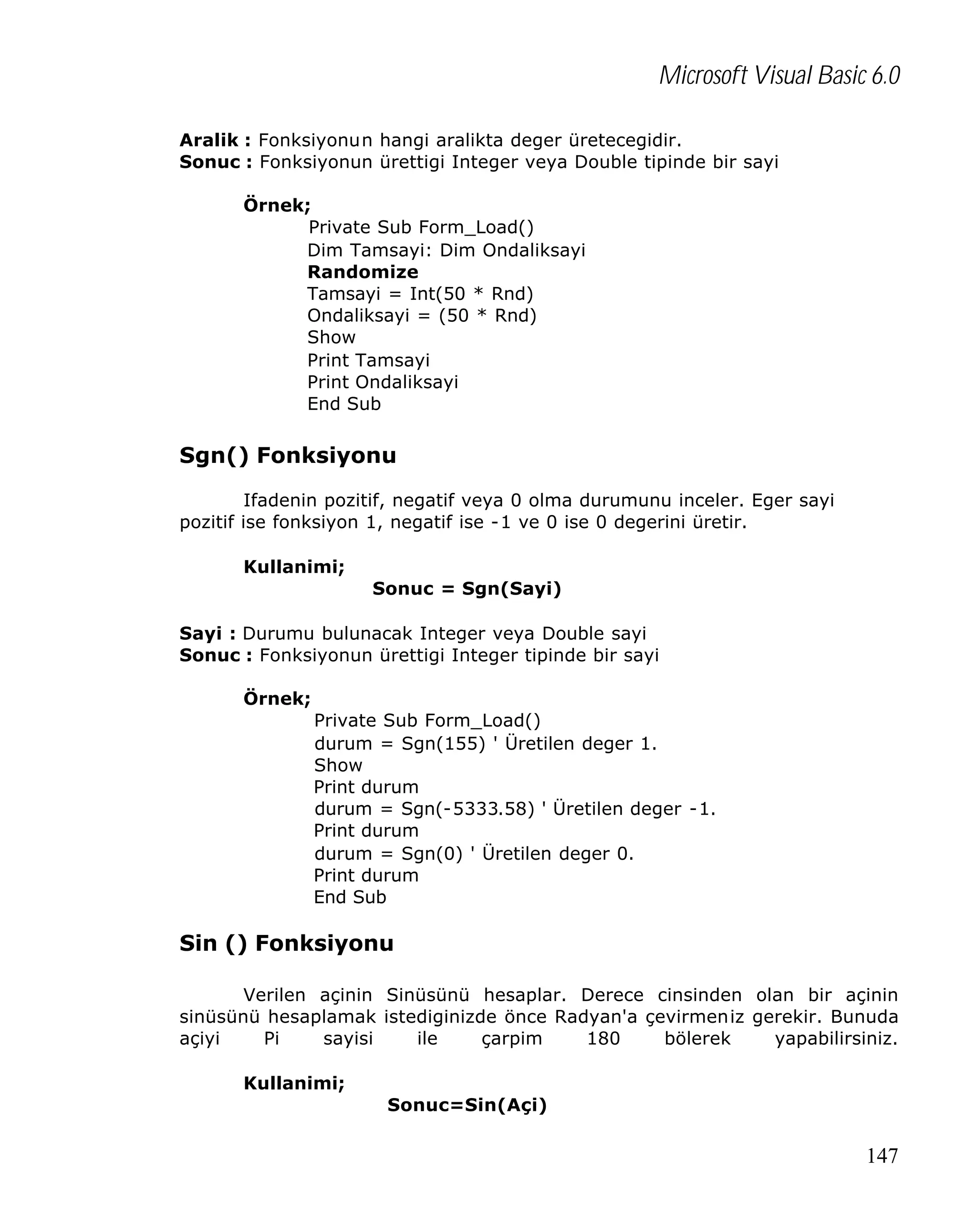Microsoft Visual Basic 6.0
Aralik : Fonksiyonun hangi aralikta deger üretecegidir.
Sonuc : Fonksiyonun ürettigi Integer veya Double tipinde bir sayi
Örnek;
Private Sub Form_Load()
Dim Tamsayi: Dim Ondaliksayi
Randomize
Tamsayi = Int(50 * Rnd)
Ondaliksayi = (50 * Rnd)
Show
Print Tamsayi
Print Ondaliksayi
End Sub

Sgn() Fonksiyonu
Ifadenin pozitif, negatif veya 0 olma durumunu inceler. Eger sayi
pozitif ise fonksiyon 1, negatif ise -1 ve 0 ise 0 degerini üretir.
Kullanimi;
Sonuc = Sgn(Sayi)
Sayi : Durumu bulunacak Integer veya Double sayi
Sonuc : Fonksiyonun ürettigi Integer tipinde bir sayi
Örnek;
Private Sub Form_Load()
durum = Sgn(155) ' Üretilen deger 1.
Show
Print durum
durum = Sgn(-5333.58) ' Üretilen deger -1.
Print durum
durum = Sgn(0) ' Üretilen deger 0.
Print durum
End Sub

Sin () Fonksiyonu
Verilen açinin Sinüsünü hesaplar. Derece cinsinden olan bir açinin
sinüsünü hesaplamak istediginizde önce Radyan'a çevirmeniz gerekir. Bunuda
açiyi
Pi
sayisi
ile
çarpim
180
bölerek
yapabilirsiniz.
Kullanimi;
Sonuc=Sin(Açi)

147

 