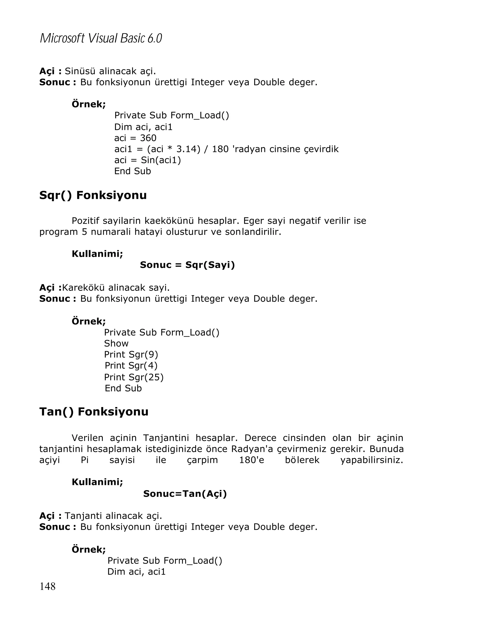 Microsoft Visual Basic 6.0
Açi : Sinüsü alinacak açi.
Sonuc : Bu fonksiyonun ürettigi Integer veya Double deger.
Örnek;
Private Sub Form_Load()
Dim aci, aci1
aci = 360
aci1 = (aci * 3.14) / 180 'radyan cinsine çevirdik
aci = Sin(aci1)
End Sub

Sqr() Fonksiyonu
Pozitif sayilarin kaekökünü hesaplar. Eger sayi negatif verilir ise
program 5 numarali hatayi olusturur ve sonlandirilir.
Kullanimi;
Sonuc = Sqr(Sayi)
Açi :Karekökü alinacak sayi.
Sonuc : Bu fonksiyonun ürettigi Integer veya Double deger.
Örnek;
Private Sub Form_Load()
Show
Print Sgr(9)
Print Sgr(4)
Print Sgr(25)
End Sub

Tan() Fonksiyonu
Verilen açinin Tanjantini hesaplar. Derece cinsinden olan bir açinin
tanjantini hesaplamak istediginizde önce Radyan'a çevirmeniz gerekir. Bunuda
açiyi
Pi
sayisi
ile
çarpim
180'e
bölerek
yapabilirsiniz.
Kullanimi;
Sonuc=Tan(Açi)
Açi : Tanjanti alinacak açi.
Sonuc : Bu fonksiyonun ürettigi Integer veya Double deger.
Örnek;
Private Sub Form_Load()
Dim aci, aci1

148

 
