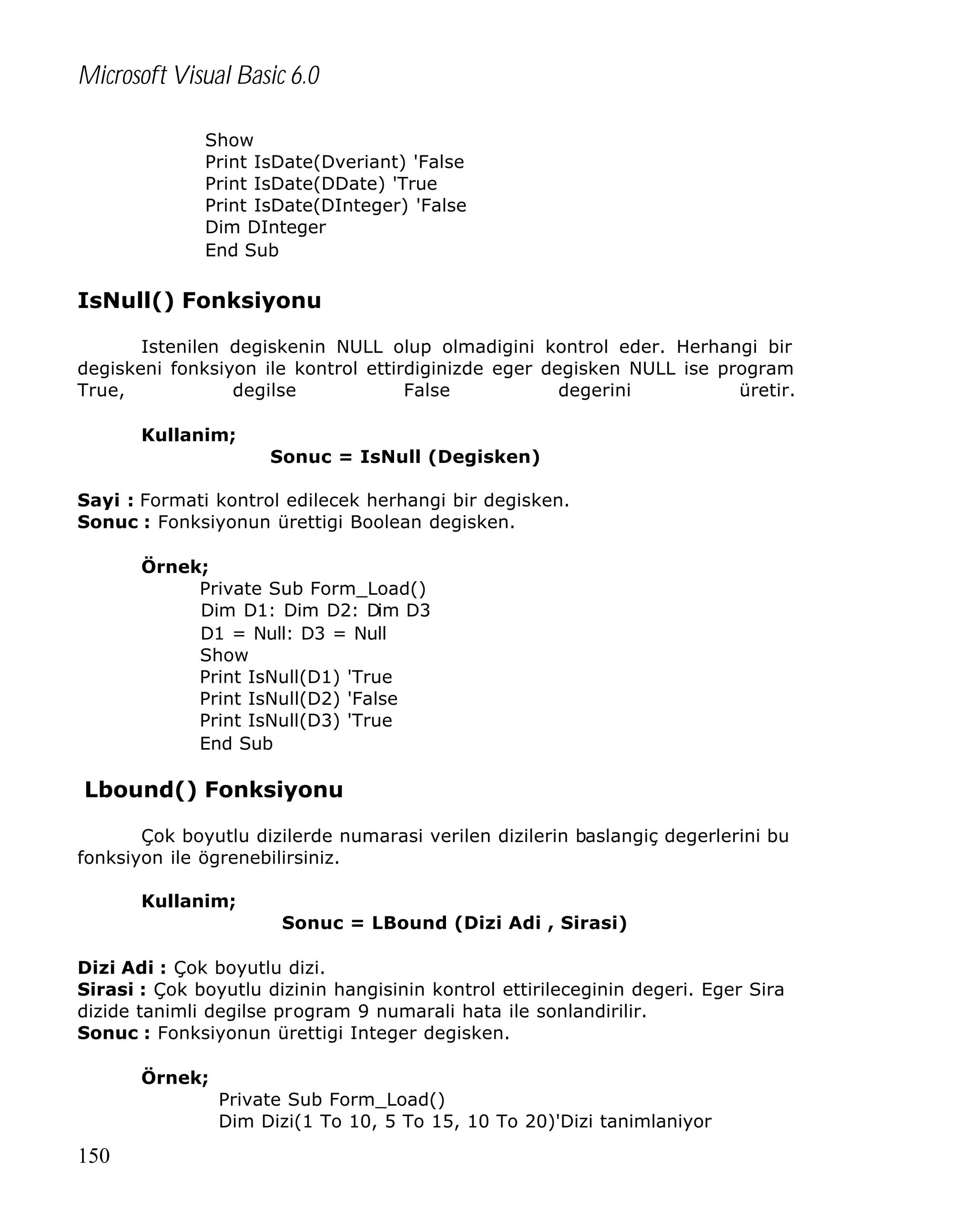 Microsoft Visual Basic 6.0
Show
Print IsDate(Dveriant) 'False
Print IsDate(DDate) 'True
Print IsDate(DInteger) 'False
Dim DInteger
End Sub

IsNull() Fonksiyonu
Istenilen degiskenin NULL olup olmadigini kontrol eder. Herhangi bir
degiskeni fonksiyon ile kontrol ettirdiginizde eger degisken NULL ise program
True,
degilse
False
degerini
üretir.
Kullanim;
Sonuc = IsNull (Degisken)
Sayi : Formati kontrol edilecek herhangi bir degisken.
Sonuc : Fonksiyonun ürettigi Boolean degisken.
Örnek;
Private Sub Form_Load()
Dim D1: Dim D2: Dim D3
D1 = Null: D3 = Null
Show
Print IsNull(D1) 'True
Print IsNull(D2) 'False
Print IsNull(D3) 'True
End Sub

Lbound() Fonksiyonu
Çok boyutlu dizilerde numarasi verilen dizilerin baslangiç degerlerini bu
fonksiyon ile ögrenebilirsiniz.
Kullanim;
Sonuc = LBound (Dizi Adi , Sirasi)
Dizi Adi : Çok boyutlu dizi.
Sirasi : Çok boyutlu dizinin hangisinin kontrol ettirileceginin degeri. Eger Sira
dizide tanimli degilse program 9 numarali hata ile sonlandirilir.
Sonuc : Fonksiyonun ürettigi Integer degisken.
Örnek;
Private Sub Form_Load()
Dim Dizi(1 To 10, 5 To 15, 10 To 20)'Dizi tanimlaniyor

150

 