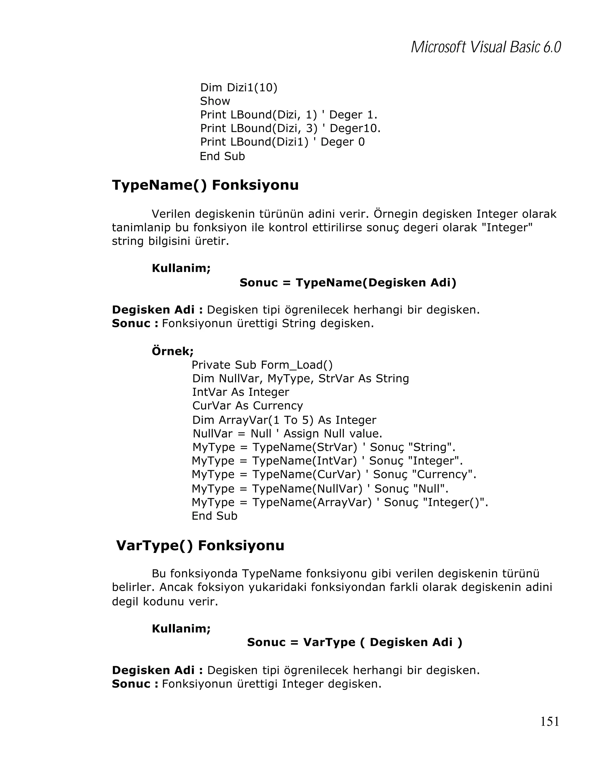 Microsoft Visual Basic 6.0
Dim Dizi1(10)
Show
Print LBound(Dizi, 1) ' Deger 1.
Print LBound(Dizi, 3) ' Deger10.
Print LBound(Dizi1) ' Deger 0
End Sub

TypeName() Fonksiyonu
Verilen degiskenin türünün adini verir. Örnegin degisken Integer olarak
tanimlanip bu fonksiyon ile kontrol ettirilirse sonuç degeri olarak "Integer"
string bilgisini üretir.
Kullanim;
Sonuc = TypeName(Degisken Adi)
Degisken Adi : Degisken tipi ögrenilecek herhangi bir degisken.
Sonuc : Fonksiyonun ürettigi String degisken.
Örnek;
Private Sub Form_Load()
Dim NullVar, MyType, StrVar As String
IntVar As Integer
CurVar As Currency
Dim ArrayVar(1 To 5) As Integer
NullVar = Null ' Assign Null value.
MyType = TypeName(StrVar) ' Sonuç "String".
MyType = TypeName(IntVar) ' Sonuç "Integer".
MyType = TypeName(CurVar) ' Sonuç "Currency".
MyType = TypeName(NullVar) ' Sonuç "Null".
MyType = TypeName(ArrayVar) ' Sonuç "Integer()".
End Sub

VarType() Fonksiyonu
Bu fonksiyonda TypeName fonksiyonu gibi verilen degiskenin türünü
belirler. Ancak foksiyon yukaridaki fonksiyondan farkli olarak degiskenin adini
degil kodunu verir.
Kullanim;
Sonuc = VarType ( Degisken Adi )
Degisken Adi : Degisken tipi ögrenilecek herhangi bir degisken.
Sonuc : Fonksiyonun ürettigi Integer degisken.

151

 