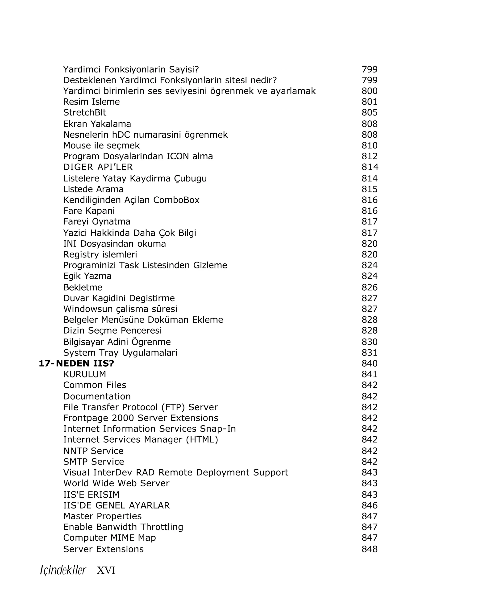 Yardimci Fonksiyonlarin Sayisi?
Desteklenen Yardimci Fonksiyonlarin sitesi nedir?
Yardimci birimlerin ses seviyesini ögrenmek ve ayarlamak
Resim Isleme
StretchBlt
Ekran Yakalama
Nesnelerin hDC numarasini ögrenmek
Mouse ile seçmek
Program Dosyalarindan ICON alma
DIGER API’LER
Listelere Yatay Kaydirma Çubugu
Listede Arama
Kendiliginden Açilan ComboBox
Fare Kapani
Fareyi Oynatma
Yazici Hakkinda Daha Çok Bilgi
INI Dosyasindan okuma
Registry islemleri
Programinizi Task Listesinden Gizleme
Egik Yazma
Bekletme
Duvar Kagidini Degistirme
Windowsun çalisma sûresi
Belgeler Menüsüne Doküman Ekleme
Dizin Seçme Penceresi
Bilgisayar Adini Ögrenme
System Tray Uygulamalari
17- NEDEN IIS?
KURULUM
Common Files
Documentation
File Transfer Protocol (FTP) Server
Frontpage 2000 Server Extensions
Internet Information Services Snap-In
Internet Services Manager (HTML)
NNTP Service
SMTP Service
Visual InterDev RAD Remote Deployment Support
World Wide Web Server
IIS'E ERISIM
IIS'DE GENEL AYARLAR
Master Properties
Enable Banwidth Throttling
Computer MIME Map
Server Extensions

Içindekiler XVI

799
799
800
801
805
808
808
810
812
814
814
815
816
816
817
817
820
820
824
824
826
827
827
828
828
830
831
840
841
842
842
842
842
842
842
842
842
843
843
843
846
847
847
847
848

 