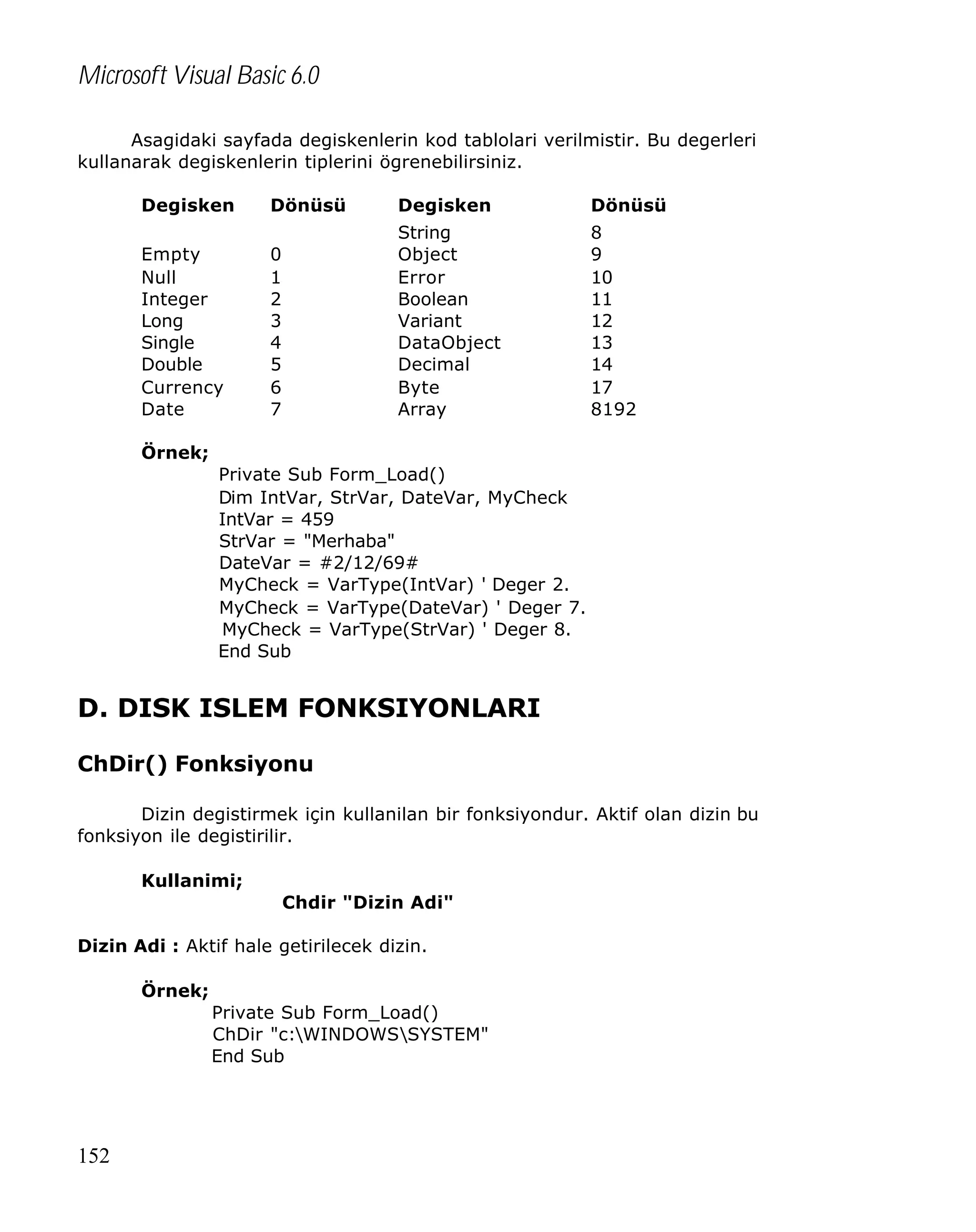 Microsoft Visual Basic 6.0
Asagidaki sayfada degiskenlerin kod tablolari verilmistir. Bu degerleri
kullanarak degiskenlerin tiplerini ögrenebilirsiniz.
Degisken
Empty
Null
Integer
Long
Single
Double
Currency
Date

Dönüsü

Degisken

Dönüsü

0
1
2
3
4
5
6
7

String
Object
Error
Boolean
Variant
DataObject
Decimal
Byte
Array

8
9
10
11
12
13
14
17
8192

Örnek;
Private Sub Form_Load()
Dim IntVar, StrVar, DateVar, MyCheck
IntVar = 459
StrVar = "Merhaba"
DateVar = #2/12/69#
MyCheck = VarType(IntVar) ' Deger 2.
MyCheck = VarType(DateVar) ' Deger 7.
MyCheck = VarType(StrVar) ' Deger 8.
End Sub

D. DISK ISLEM FONKSIYONLARI
ChDir() Fonksiyonu
Dizin degistirmek için kullanilan bir fonksiyondur. Aktif olan dizin bu
fonksiyon ile degistirilir.
Kullanimi;
Chdir "Dizin Adi"
Dizin Adi : Aktif hale getirilecek dizin.
Örnek;
Private Sub Form_Load()
ChDir "c:WINDOWSSYSTEM"
End Sub

152

 
