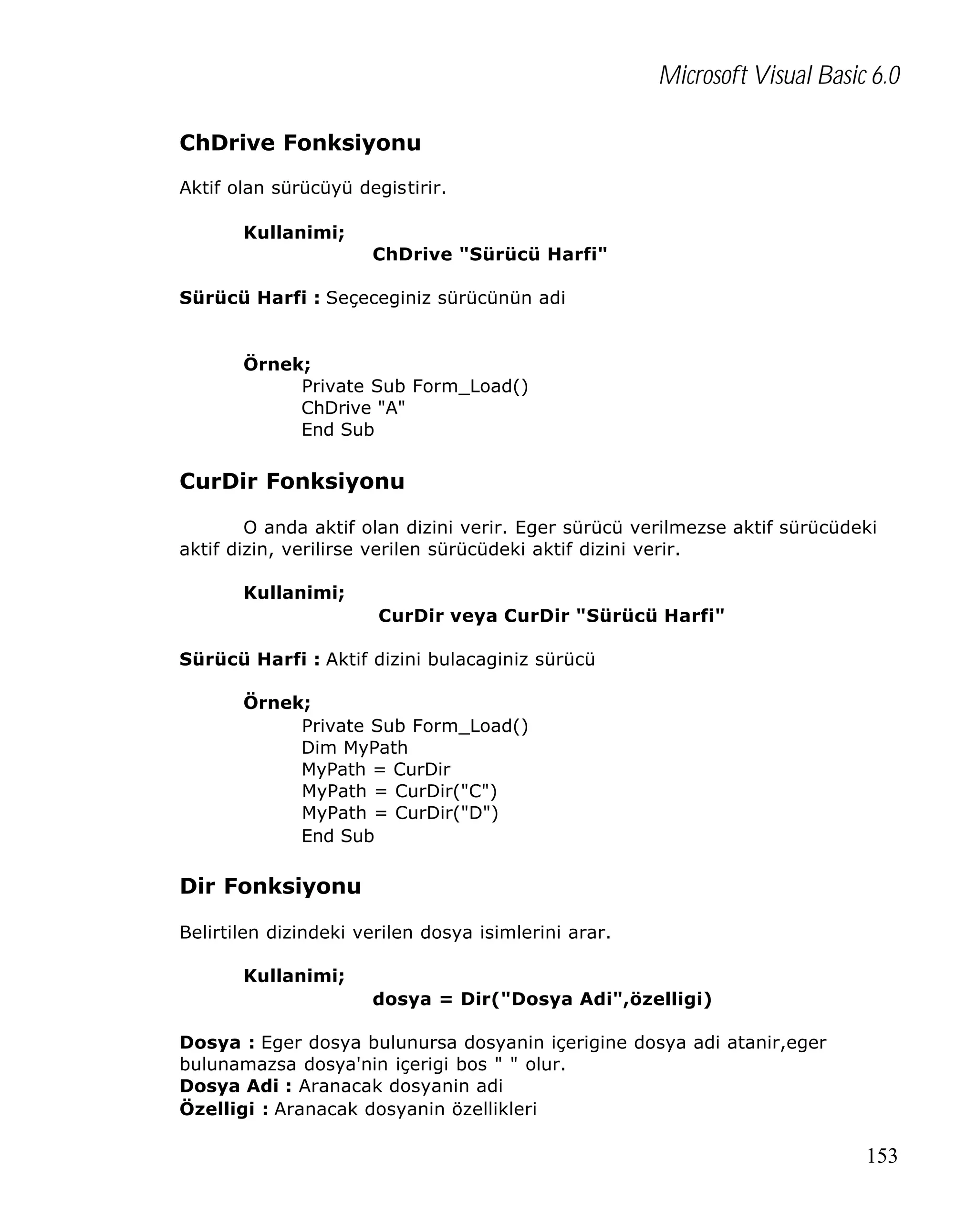 Microsoft Visual Basic 6.0
ChDrive Fonksiyonu
Aktif olan sürücüyü degistirir.
Kullanimi;
ChDrive "Sürücü Harfi"
Sürücü Harfi : Seçeceginiz sürücünün adi

Örnek;
Private Sub Form_Load()
ChDrive "A"
End Sub

CurDir Fonksiyonu
O anda aktif olan dizini verir. Eger sürücü verilmezse aktif sürücüdeki
aktif dizin, verilirse verilen sürücüdeki aktif dizini verir.
Kullanimi;
CurDir veya CurDir "Sürücü Harfi"
Sürücü Harfi : Aktif dizini bulacaginiz sürücü
Örnek;
Private Sub Form_Load()
Dim MyPath
MyPath = CurDir
MyPath = CurDir("C")
MyPath = CurDir("D")
End Sub

Dir Fonksiyonu
Belirtilen dizindeki verilen dosya isimlerini arar.
Kullanimi;
dosya = Dir("Dosya Adi",özelligi)
Dosya : Eger dosya bulunursa dosyanin içerigine dosya adi atanir,eger
bulunamazsa dosya'nin içerigi bos " " olur.
Dosya Adi : Aranacak dosyanin adi
Özelligi : Aranacak dosyanin özellikleri

153

 
