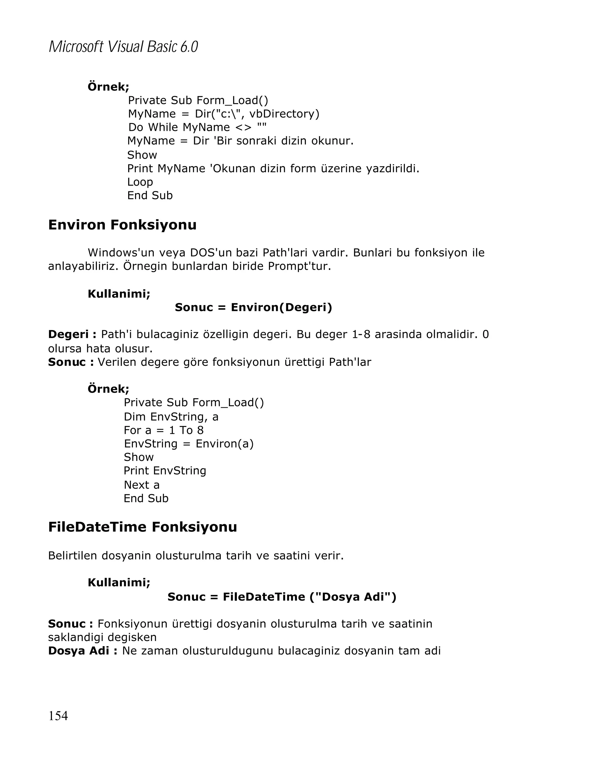 Microsoft Visual Basic 6.0
Örnek;
Private Sub Form_Load()
MyName = Dir("c:", vbDirectory)
Do While MyName <> ""
MyName = Dir 'Bir sonraki dizin okunur.
Show
Print MyName 'Okunan dizin form üzerine yazdirildi.
Loop
End Sub

Environ Fonksiyonu
Windows'un veya DOS'un bazi Path'lari vardir. Bunlari bu fonksiyon ile
anlayabiliriz. Örnegin bunlardan biride Prompt'tur.
Kullanimi;
Sonuc = Environ(Degeri)
Degeri : Path'i bulacaginiz özelligin degeri. Bu deger 1-8 arasinda olmalidir. 0
olursa hata olusur.
Sonuc : Verilen degere göre fonksiyonun ürettigi Path'lar
Örnek;
Private Sub Form_Load()
Dim EnvString, a
For a = 1 To 8
EnvString = Environ(a)
Show
Print EnvString
Next a
End Sub

FileDateTime Fonksiyonu
Belirtilen dosyanin olusturulma tarih ve saatini verir.
Kullanimi;
Sonuc = FileDateTime ("Dosya Adi")
Sonuc : Fonksiyonun ürettigi dosyanin olusturulma tarih ve saatinin
saklandigi degisken
Dosya Adi : Ne zaman olusturuldugunu bulacaginiz dosyanin tam adi

154

 