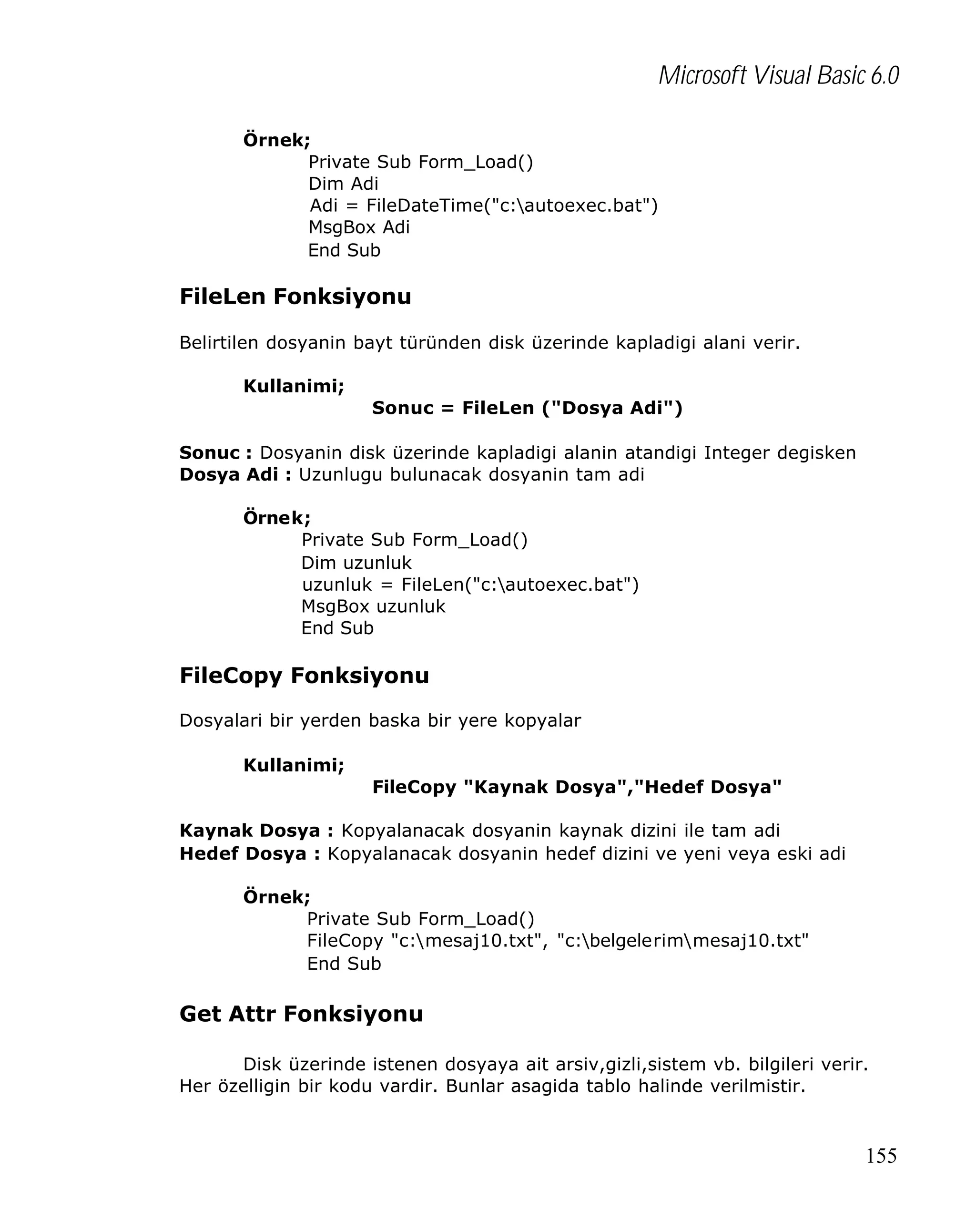 Microsoft Visual Basic 6.0
Örnek;
Private Sub Form_Load()
Dim Adi
Adi = FileDateTime("c:autoexec.bat")
MsgBox Adi
End Sub

FileLen Fonksiyonu
Belirtilen dosyanin bayt türünden disk üzerinde kapladigi alani verir.
Kullanimi;
Sonuc = FileLen ("Dosya Adi")
Sonuc : Dosyanin disk üzerinde kapladigi alanin atandigi Integer degisken
Dosya Adi : Uzunlugu bulunacak dosyanin tam adi
Örnek;
Private Sub Form_Load()
Dim uzunluk
uzunluk = FileLen("c:autoexec.bat")
MsgBox uzunluk
End Sub

FileCopy Fonksiyonu
Dosyalari bir yerden baska bir yere kopyalar
Kullanimi;
FileCopy "Kaynak Dosya","Hedef Dosya"
Kaynak Dosya : Kopyalanacak dosyanin kaynak dizini ile tam adi
Hedef Dosya : Kopyalanacak dosyanin hedef dizini ve yeni veya eski adi
Örnek;
Private Sub Form_Load()
FileCopy "c:mesaj10.txt", "c:belgelerimmesaj10.txt"
End Sub

Get Attr Fonksiyonu
Disk üzerinde istenen dosyaya ait arsiv,gizli,sistem vb. bilgileri verir.
Her özelligin bir kodu vardir. Bunlar asagida tablo halinde verilmistir.

155

 