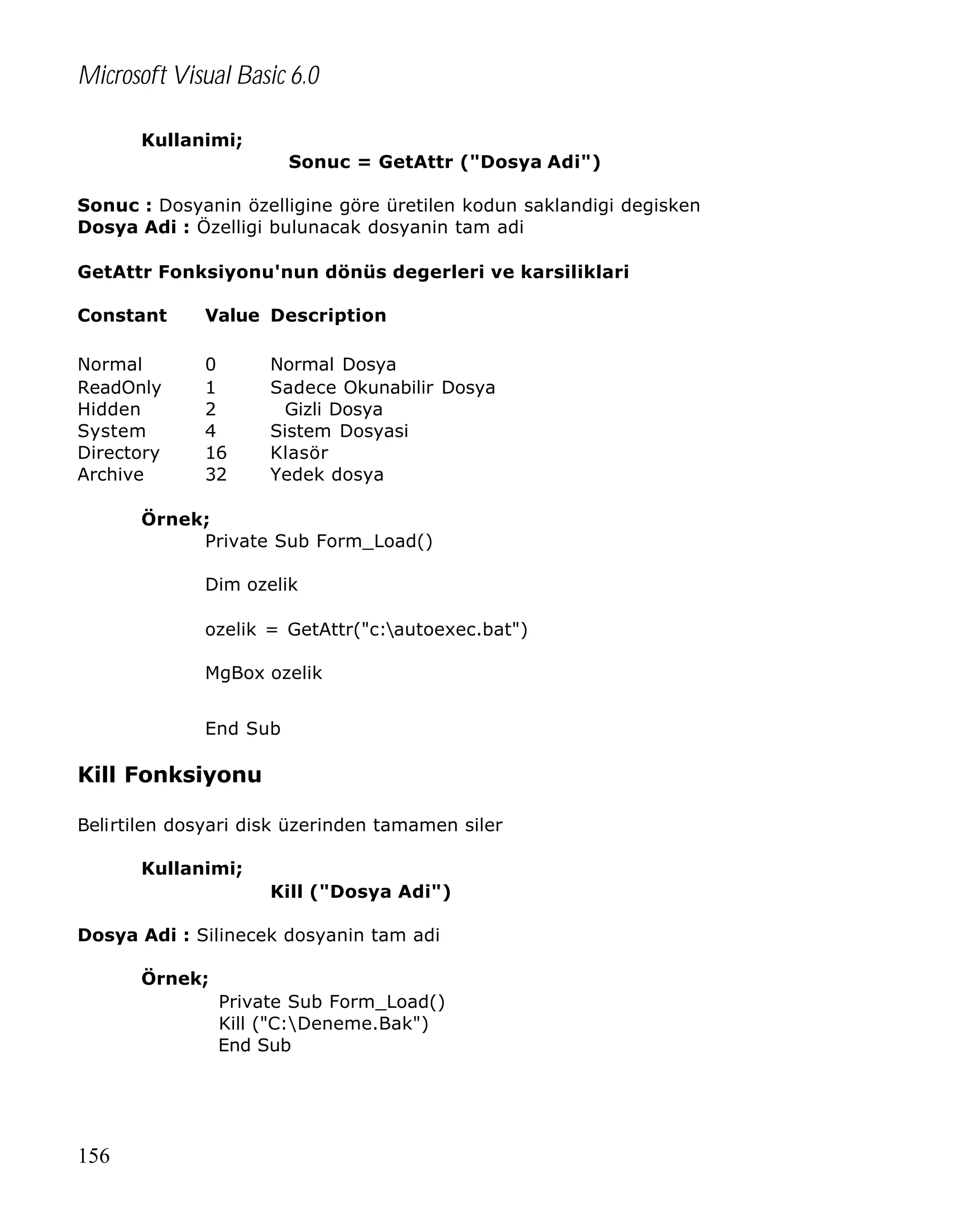 Microsoft Visual Basic 6.0
Kullanimi;
Sonuc = GetAttr ("Dosya Adi")
Sonuc : Dosyanin özelligine göre üretilen kodun saklandigi degisken
Dosya Adi : Özelligi bulunacak dosyanin tam adi
GetAttr Fonksiyonu'nun dönüs degerleri ve karsiliklari
Constant

Value Description

Normal
ReadOnly
Hidden
System
Directory
Archive

0
1
2
4
16
32

Normal Dosya
Sadece Okunabilir Dosya
Gizli Dosya
Sistem Dosyasi
Klasör
Yedek dosya

Örnek;
Private Sub Form_Load()
Dim ozelik
ozelik = GetAttr("c:autoexec.bat")
MgBox ozelik
End Sub

Kill Fonksiyonu
Belirtilen dosyari disk üzerinden tamamen siler
Kullanimi;
Kill ("Dosya Adi")
Dosya Adi : Silinecek dosyanin tam adi
Örnek;
Private Sub Form_Load()
Kill ("C:Deneme.Bak")
End Sub

156

 