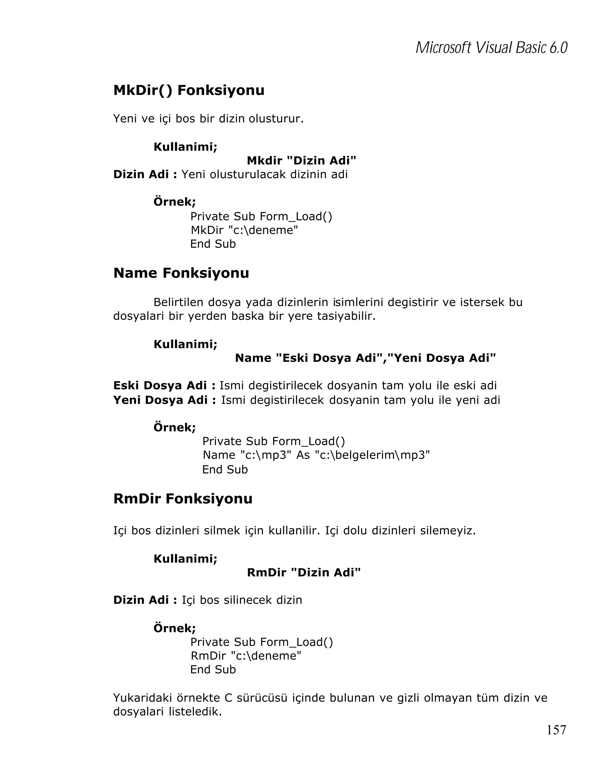 Microsoft Visual Basic 6.0
MkDir() Fonksiyonu
Yeni ve içi bos bir dizin olusturur.
Kullanimi;
Mkdir "Dizin Adi"
Dizin Adi : Yeni olusturulacak dizinin adi
Örnek;
Private Sub Form_Load()
MkDir "c:deneme"
End Sub

Name Fonksiyonu
Belirtilen dosya yada dizinlerin isimlerini degistirir ve istersek bu
dosyalari bir yerden baska bir yere tasiyabilir.
Kullanimi;
Name "Eski Dosya Adi","Yeni Dosya Adi"
Eski Dosya Adi : Ismi degistirilecek dosyanin tam yolu ile eski adi
Yeni Dosya Adi : Ismi degistirilecek dosyanin tam yolu ile yeni adi
Örnek;
Private Sub Form_Load()
Name "c:mp3" As "c:belgelerimmp3"
End Sub

RmDir Fonksiyonu
Içi bos dizinleri silmek için kullanilir. Içi dolu dizinleri silemeyiz.
Kullanimi;
RmDir "Dizin Adi"
Dizin Adi : Içi bos silinecek dizin
Örnek;
Private Sub Form_Load()
RmDir "c:deneme"
End Sub
Yukaridaki örnekte C sürücüsü içinde bulunan ve gizli olmayan tüm dizin ve
dosyalari listeledik.

157

 