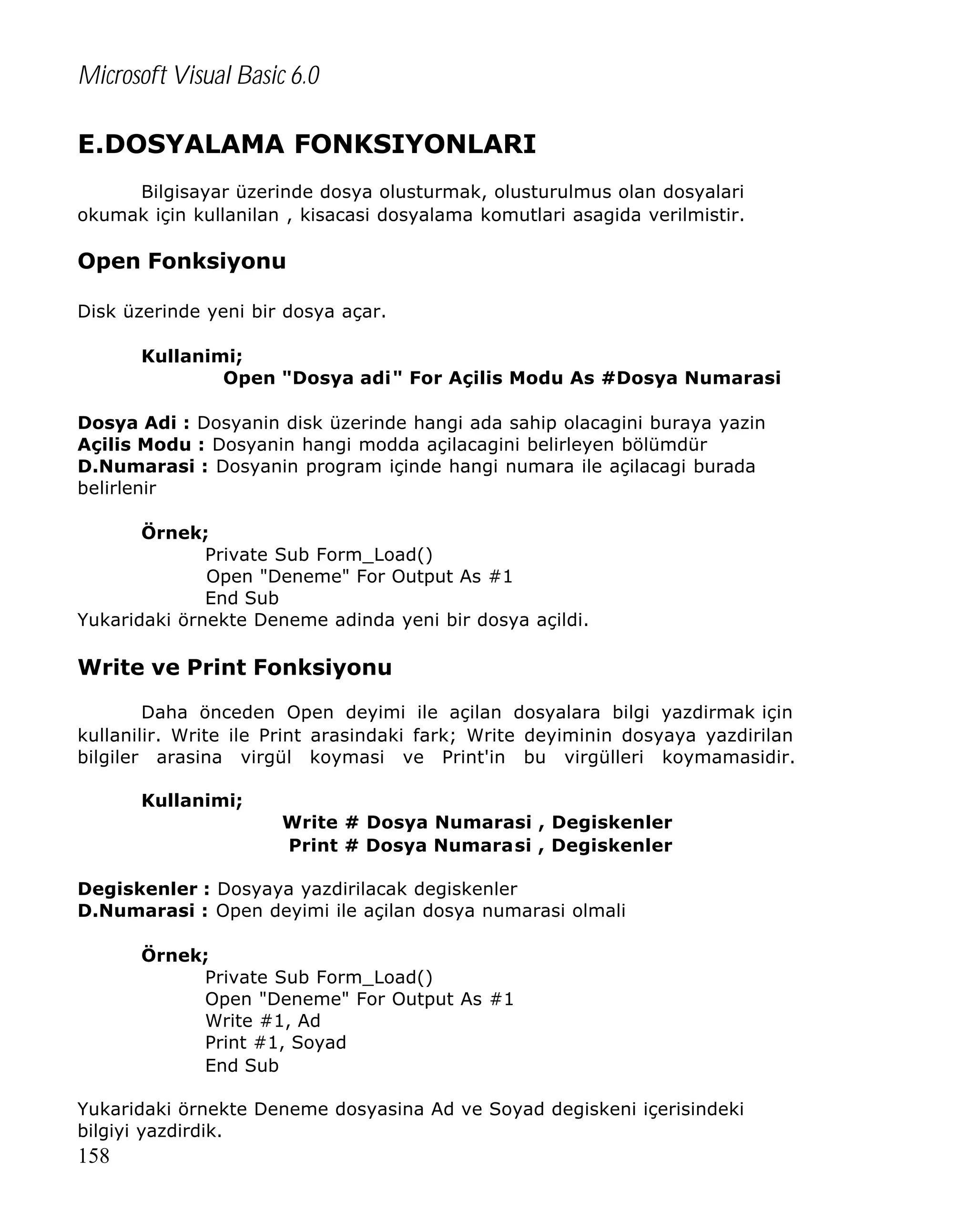 Microsoft Visual Basic 6.0
E.DOSYALAMA FONKSIYONLARI
Bilgisayar üzerinde dosya olusturmak, olusturulmus olan dosyalari
okumak için kullanilan , kisacasi dosyalama komutlari asagida verilmistir.

Open Fonksiyonu
Disk üzerinde yeni bir dosya açar.
Kullanimi;
Open "Dosya adi" For Açilis Modu As #Dosya Numarasi
Dosya Adi : Dosyanin disk üzerinde hangi ada sahip olacagini buraya yazin
Açilis Modu : Dosyanin hangi modda açilacagini belirleyen bölümdür
D.Numarasi : Dosyanin program içinde hangi numara ile açilacagi burada
belirlenir
Örnek;
Private Sub Form_Load()
Open "Deneme" For Output As #1
End Sub
Yukaridaki örnekte Deneme adinda yeni bir dosya açildi.

Write ve Print Fonksiyonu
Daha önceden Open deyimi ile açilan dosyalara bilgi yazdirmak için
kullanilir. Write ile Print arasindaki fark; Write deyiminin dosyaya yazdirilan
bilgiler arasina virgül koymasi ve Print'in bu virgülleri koymamasidir.
Kullanimi;
Write # Dosya Numarasi , Degiskenler
Print # Dosya Numarasi , Degiskenler
Degiskenler : Dosyaya yazdirilacak degiskenler
D.Numarasi : Open deyimi ile açilan dosya numarasi olmali
Örnek;
Private Sub Form_Load()
Open "Deneme" For Output As #1
Write #1, Ad
Print #1, Soyad
End Sub
Yukaridaki örnekte Deneme dosyasina Ad ve Soyad degiskeni içerisindeki
bilgiyi yazdirdik.

158

 