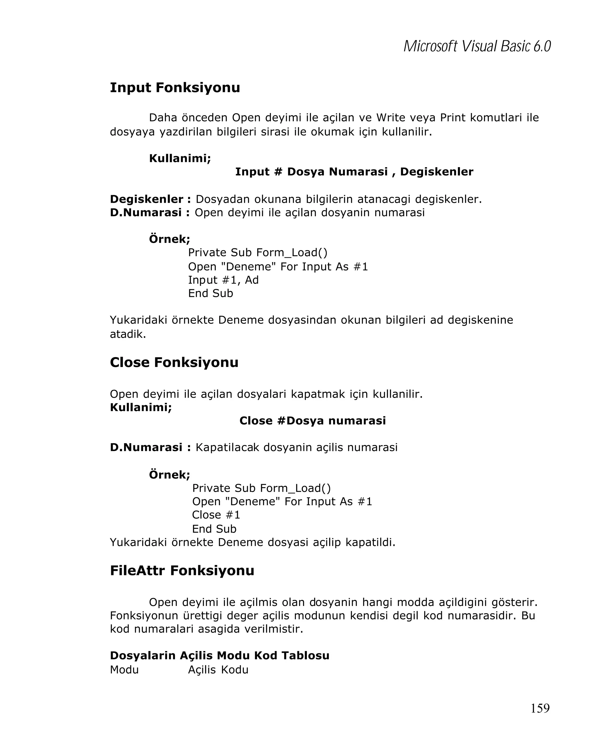 Microsoft Visual Basic 6.0
Input Fonksiyonu
Daha önceden Open deyimi ile açilan ve Write veya Print komutlari ile
dosyaya yazdirilan bilgileri sirasi ile okumak için kullanilir.
Kullanimi;
Input # Dosya Numarasi , Degiskenler
Degiskenler : Dosyadan okunana bilgilerin atanacagi degiskenler.
D.Numarasi : Open deyimi ile açilan dosyanin numarasi
Örnek;
Private Sub Form_Load()
Open "Deneme" For Input As #1
Input #1, Ad
End Sub
Yukaridaki örnekte Deneme dosyasindan okunan bilgileri ad degiskenine
atadik.

Close Fonksiyonu
Open deyimi ile açilan dosyalari kapatmak için kullanilir.
Kullanimi;
Close #Dosya numarasi
D.Numarasi : Kapatilacak dosyanin açilis numarasi
Örnek;
Private Sub Form_Load()
Open "Deneme" For Input As #1
Close #1
End Sub
Yukaridaki örnekte Deneme dosyasi açilip kapatildi.

FileAttr Fonksiyonu
Open deyimi ile açilmis olan dosyanin hangi modda açildigini gösterir.
Fonksiyonun ürettigi deger açilis modunun kendisi degil kod numarasidir. Bu
kod numaralari asagida verilmistir.
Dosyalarin Açilis Modu Kod Tablosu
Modu
Açilis Kodu

159

 