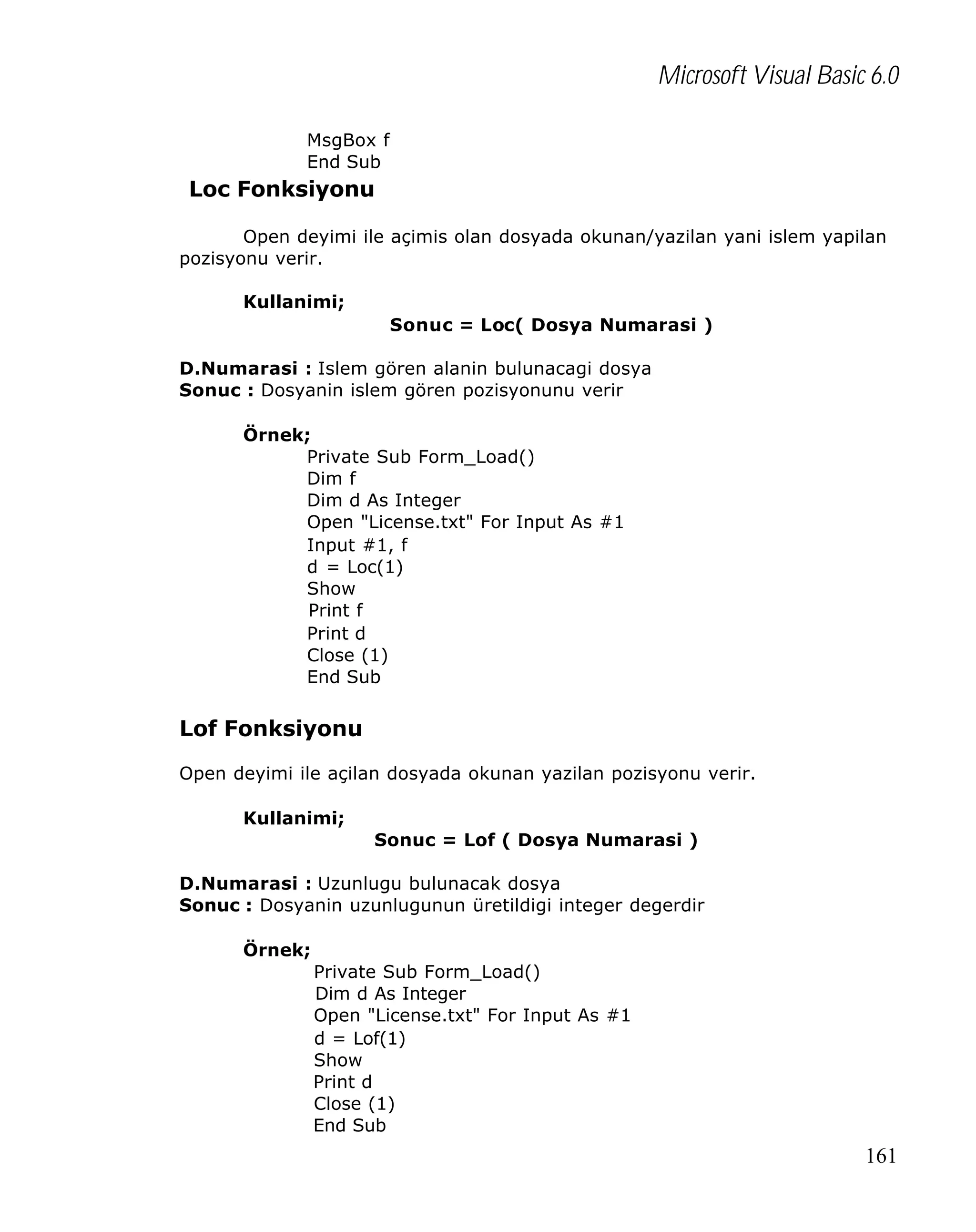 Microsoft Visual Basic 6.0
MsgBox f
End Sub

Loc Fonksiyonu
Open deyimi ile açimis olan dosyada okunan/yazilan yani islem yapilan
pozisyonu verir.
Kullanimi;
Sonuc = Loc( Dosya Numarasi )
D.Numarasi : Islem gören alanin bulunacagi dosya
Sonuc : Dosyanin islem gören pozisyonunu verir
Örnek;
Private Sub Form_Load()
Dim f
Dim d As Integer
Open "License.txt" For Input As #1
Input #1, f
d = Loc(1)
Show
Print f
Print d
Close (1)
End Sub

Lof Fonksiyonu
Open deyimi ile açilan dosyada okunan yazilan pozisyonu verir.
Kullanimi;
Sonuc = Lof ( Dosya Numarasi )
D.Numarasi : Uzunlugu bulunacak dosya
Sonuc : Dosyanin uzunlugunun üretildigi integer degerdir
Örnek;
Private Sub Form_Load()
Dim d As Integer
Open "License.txt" For Input As #1
d = Lof(1)
Show
Print d
Close (1)
End Sub

161

 