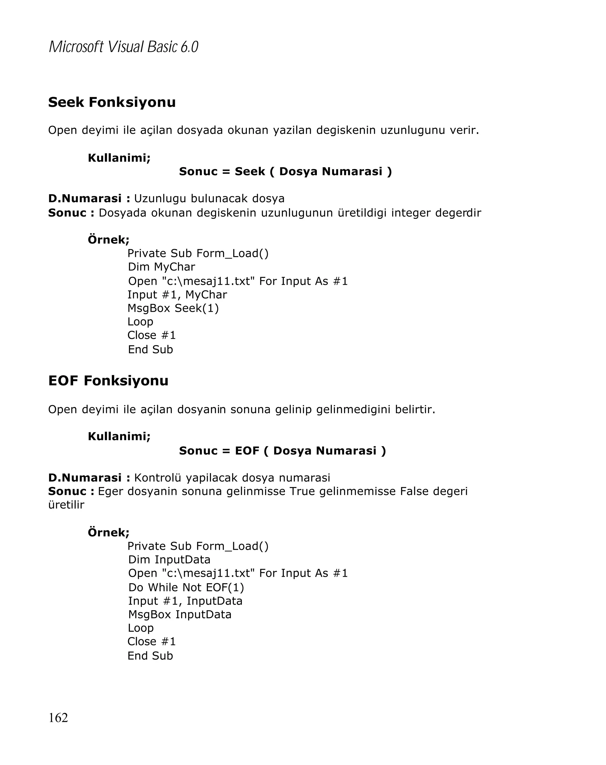 Microsoft Visual Basic 6.0
Seek Fonksiyonu
Open deyimi ile açilan dosyada okunan yazilan degiskenin uzunlugunu verir.
Kullanimi;
Sonuc = Seek ( Dosya Numarasi )
D.Numarasi : Uzunlugu bulunacak dosya
Sonuc : Dosyada okunan degiskenin uzunlugunun üretildigi integer degerdir
Örnek;
Private Sub Form_Load()
Dim MyChar
Open "c:mesaj11.txt" For Input As #1
Input #1, MyChar
MsgBox Seek(1)
Loop
Close #1
End Sub

EOF Fonksiyonu
Open deyimi ile açilan dosyanin sonuna gelinip gelinmedigini belirtir.
Kullanimi;
Sonuc = EOF ( Dosya Numarasi )
D.Numarasi : Kontrolü yapilacak dosya numarasi
Sonuc : Eger dosyanin sonuna gelinmisse True gelinmemisse False degeri
üretilir
Örnek;
Private Sub Form_Load()
Dim InputData
Open "c:mesaj11.txt" For Input As #1
Do While Not EOF(1)
Input #1, InputData
MsgBox InputData
Loop
Close #1
End Sub

162

 