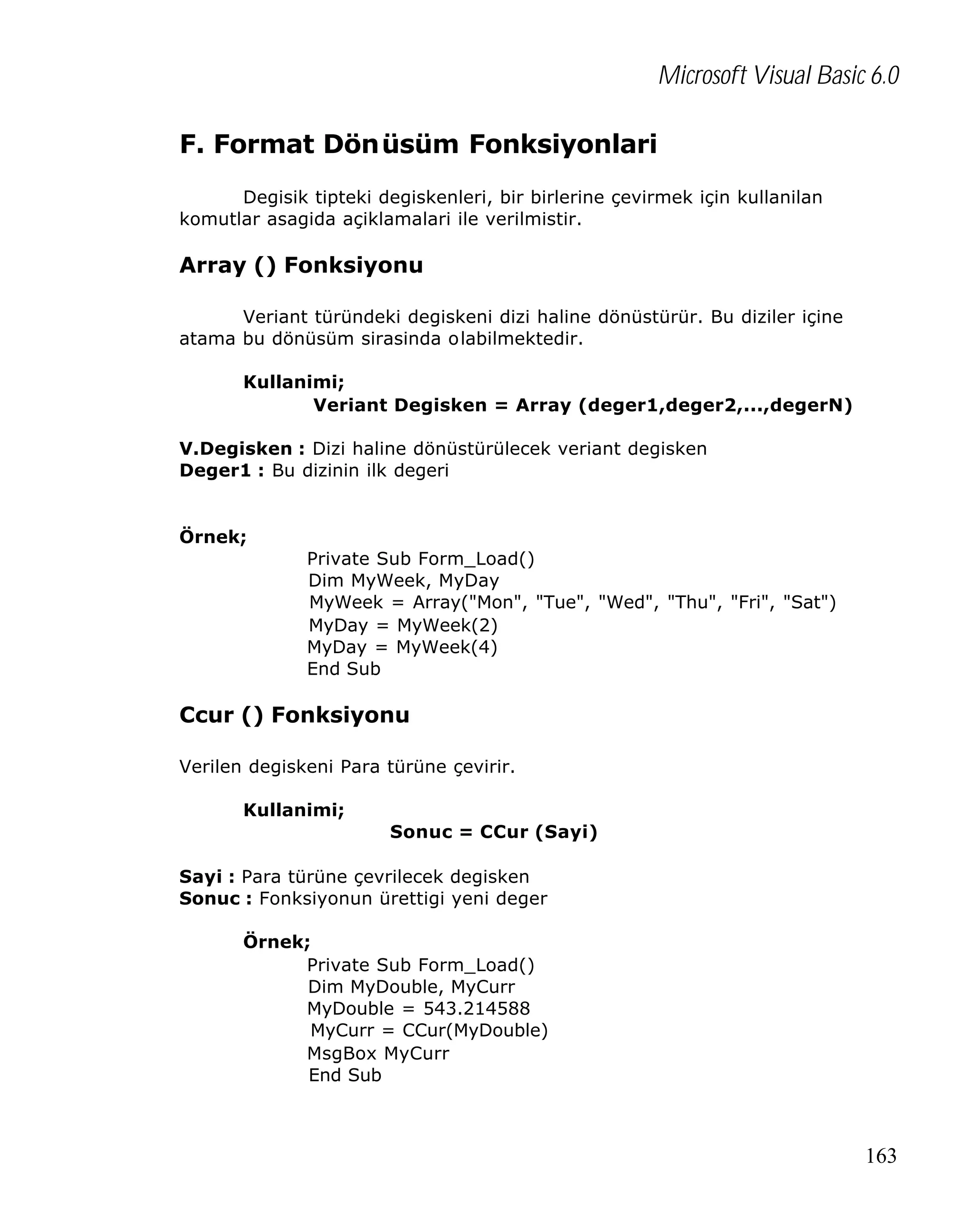 Microsoft Visual Basic 6.0
F. Format Dönüsüm Fonksiyonlari
Degisik tipteki degiskenleri, bir birlerine çevirmek için kullanilan
komutlar asagida açiklamalari ile verilmistir.

Array () Fonksiyonu
Veriant türündeki degiskeni dizi haline dönüstürür. Bu diziler içine
atama bu dönüsüm sirasinda olabilmektedir.
Kullanimi;
Veriant Degisken = Array (deger1,deger2,...,degerN)
V.Degisken : Dizi haline dönüstürülecek veriant degisken
Deger1 : Bu dizinin ilk degeri

Örnek;
Private Sub Form_Load()
Dim MyWeek, MyDay
MyWeek = Array("Mon", "Tue", "Wed", "Thu", "Fri", "Sat")
MyDay = MyWeek(2)
MyDay = MyWeek(4)
End Sub

Ccur () Fonksiyonu
Verilen degiskeni Para türüne çevirir.
Kullanimi;
Sonuc = CCur (Sayi)
Sayi : Para türüne çevrilecek degisken
Sonuc : Fonksiyonun ürettigi yeni deger
Örnek;
Private Sub Form_Load()
Dim MyDouble, MyCurr
MyDouble = 543.214588
MyCurr = CCur(MyDouble)
MsgBox MyCurr
End Sub

163

 