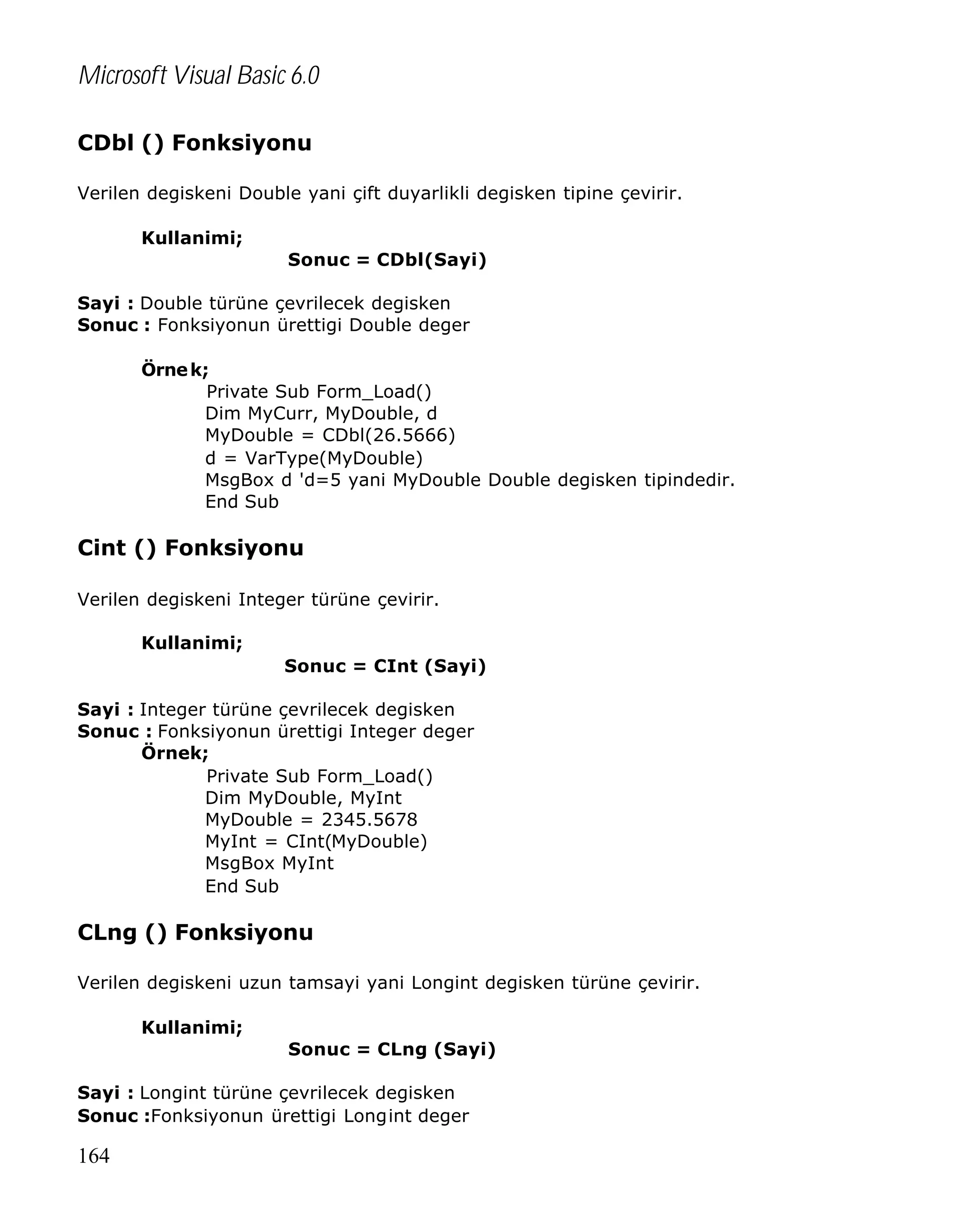 Microsoft Visual Basic 6.0
CDbl () Fonksiyonu
Verilen degiskeni Double yani çift duyarlikli degisken tipine çevirir.
Kullanimi;
Sonuc = CDbl(Sayi)
Sayi : Double türüne çevrilecek degisken
Sonuc : Fonksiyonun ürettigi Double deger
Örne k;
Private Sub Form_Load()
Dim MyCurr, MyDouble, d
MyDouble = CDbl(26.5666)
d = VarType(MyDouble)
MsgBox d 'd=5 yani MyDouble Double degisken tipindedir.
End Sub

Cint () Fonksiyonu
Verilen degiskeni Integer türüne çevirir.
Kullanimi;
Sonuc = CInt (Sayi)
Sayi : Integer türüne çevrilecek degisken
Sonuc : Fonksiyonun ürettigi Integer deger
Örnek;
Private Sub Form_Load()
Dim MyDouble, MyInt
MyDouble = 2345.5678
MyInt = CInt(MyDouble)
MsgBox MyInt
End Sub

CLng () Fonksiyonu
Verilen degiskeni uzun tamsayi yani Longint degisken türüne çevirir.
Kullanimi;
Sonuc = CLng (Sayi)
Sayi : Longint türüne çevrilecek degisken
Sonuc :Fonksiyonun ürettigi Longint deger

164

 
