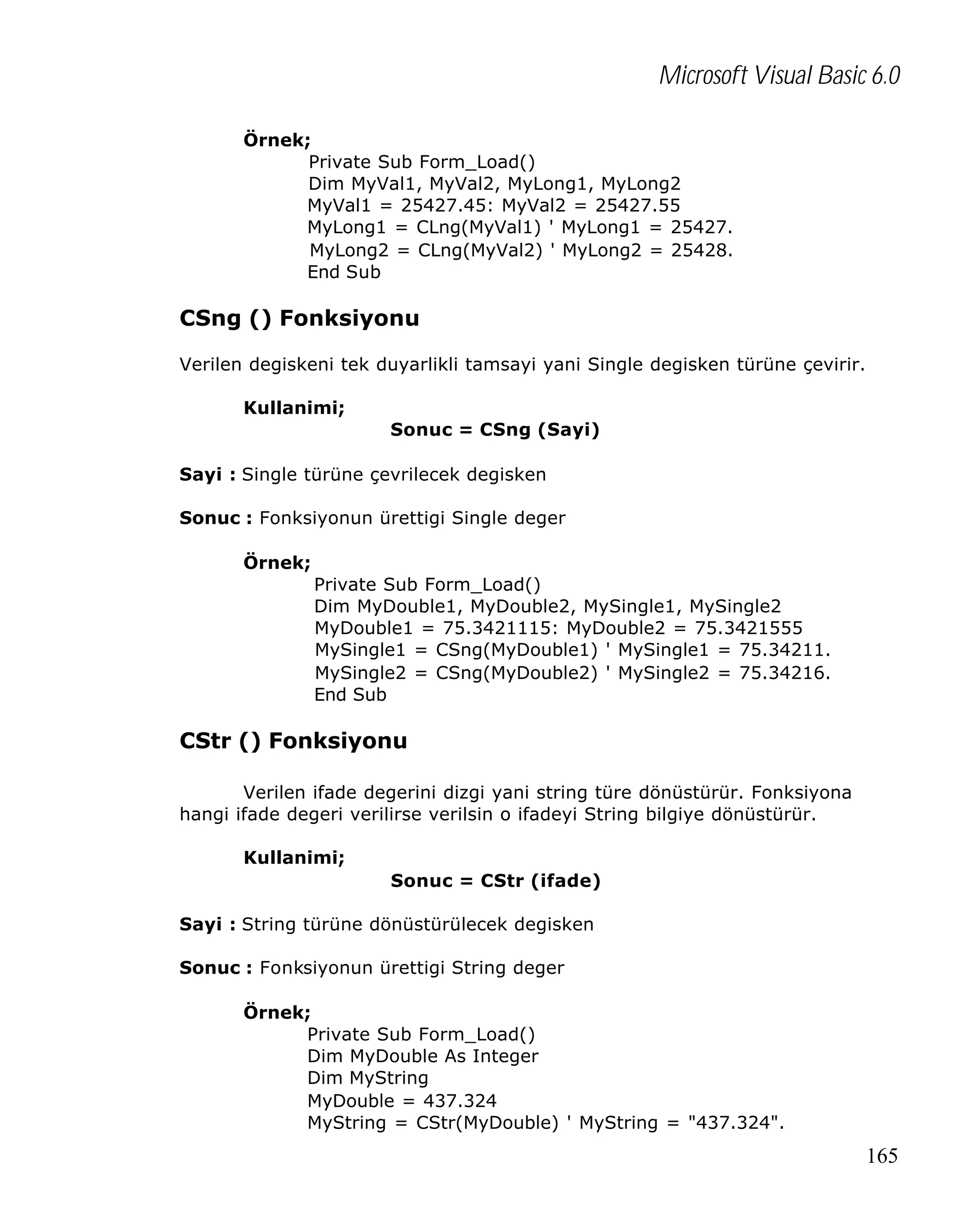 Microsoft Visual Basic 6.0
Örnek;
Private Sub Form_Load()
Dim MyVal1, MyVal2, MyLong1, MyLong2
MyVal1 = 25427.45: MyVal2 = 25427.55
MyLong1 = CLng(MyVal1) ' MyLong1 = 25427.
MyLong2 = CLng(MyVal2) ' MyLong2 = 25428.
End Sub

CSng () Fonksiyonu
Verilen degiskeni tek duyarlikli tamsayi yani Single degisken türüne çevirir.
Kullanimi;
Sonuc = CSng (Sayi)
Sayi : Single türüne çevrilecek degisken
Sonuc : Fonksiyonun ürettigi Single deger
Örnek;
Private Sub Form_Load()
Dim MyDouble1, MyDouble2, MySingle1, MySingle2
MyDouble1 = 75.3421115: MyDouble2 = 75.3421555
MySingle1 = CSng(MyDouble1) ' MySingle1 = 75.34211.
MySingle2 = CSng(MyDouble2) ' MySingle2 = 75.34216.
End Sub

CStr () Fonksiyonu
Verilen ifade degerini dizgi yani string türe dönüstürür. Fonksiyona
hangi ifade degeri verilirse verilsin o ifadeyi String bilgiye dönüstürür.
Kullanimi;
Sonuc = CStr (ifade)
Sayi : String türüne dönüstürülecek degisken
Sonuc : Fonksiyonun ürettigi String deger
Örnek;
Private Sub Form_Load()
Dim MyDouble As Integer
Dim MyString
MyDouble = 437.324
MyString = CStr(MyDouble) ' MyString = "437.324".

165

 