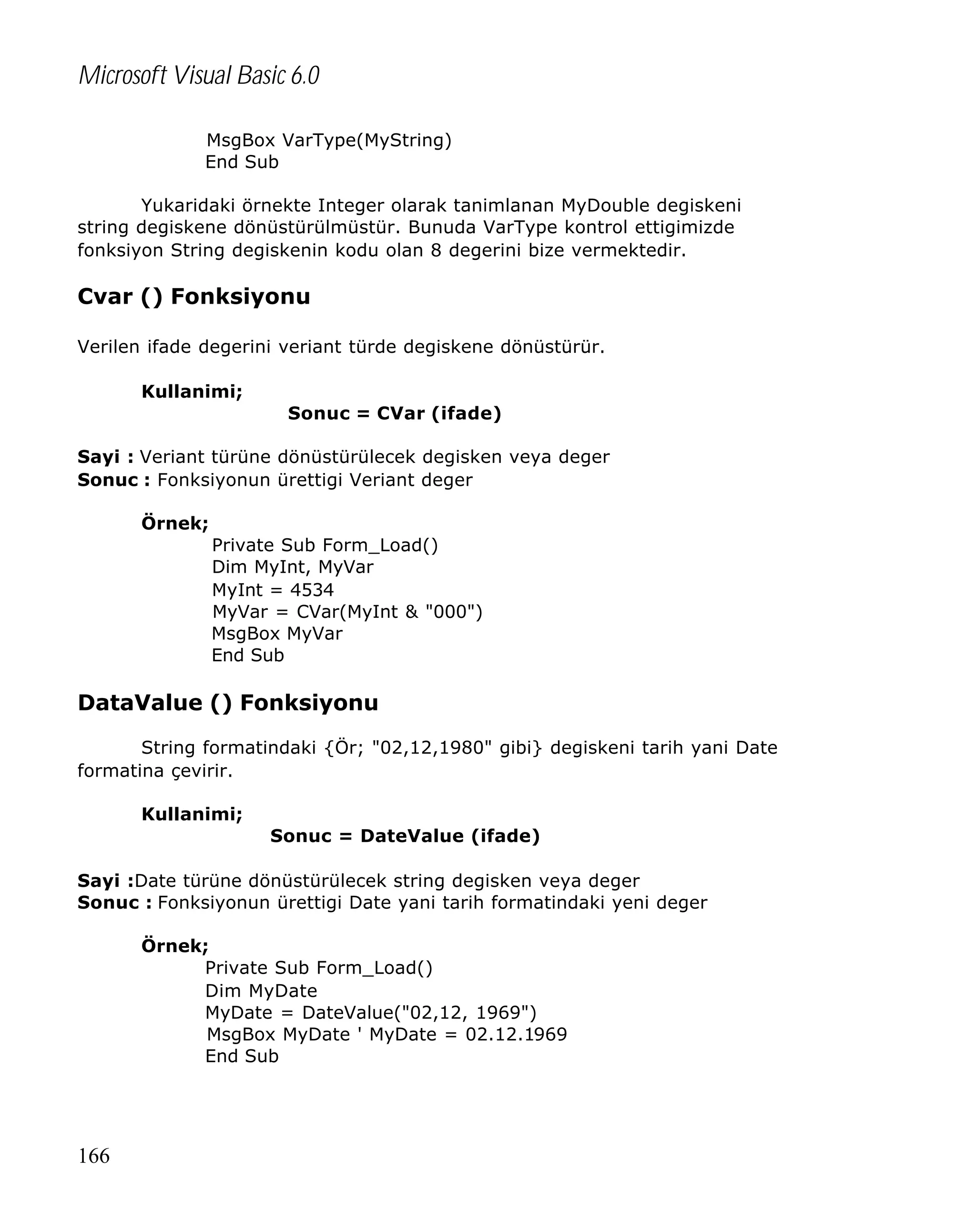 Microsoft Visual Basic 6.0
MsgBox VarType(MyString)
End Sub
Yukaridaki örnekte Integer olarak tanimlanan MyDouble degiskeni
string degiskene dönüstürülmüstür. Bunuda VarType kontrol ettigimizde
fonksiyon String degiskenin kodu olan 8 degerini bize vermektedir.

Cvar () Fonksiyonu
Verilen ifade degerini veriant türde degiskene dönüstürür.
Kullanimi;
Sonuc = CVar (ifade)
Sayi : Veriant türüne dönüstürülecek degisken veya deger
Sonuc : Fonksiyonun ürettigi Veriant deger
Örnek;
Private Sub Form_Load()
Dim MyInt, MyVar
MyInt = 4534
MyVar = CVar(MyInt & "000")
MsgBox MyVar
End Sub

DataValue () Fonksiyonu
String formatindaki {Ör; "02,12,1980" gibi} degiskeni tarih yani Date
formatina çevirir.
Kullanimi;
Sonuc = DateValue (ifade)
Sayi :Date türüne dönüstürülecek string degisken veya deger
Sonuc : Fonksiyonun ürettigi Date yani tarih formatindaki yeni deger
Örnek;
Private Sub Form_Load()
Dim MyDate
MyDate = DateValue("02,12, 1969")
MsgBox MyDate ' MyDate = 02.12.1969
End Sub

166

 