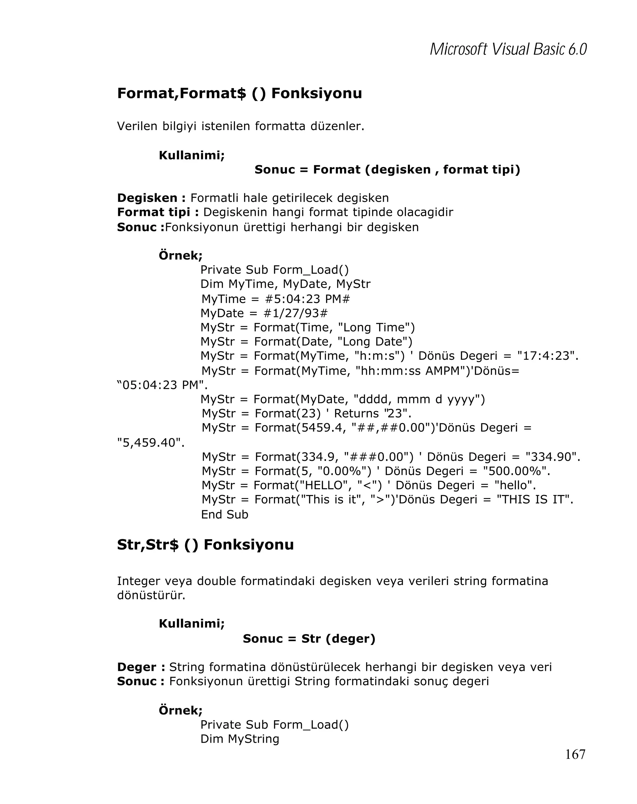Microsoft Visual Basic 6.0
Format,Format$ () Fonksiyonu
Verilen bilgiyi istenilen formatta düzenler.
Kullanimi;
Sonuc = Format (degisken , format tipi)
Degisken : Formatli hale getirilecek degisken
Format tipi : Degiskenin hangi format tipinde olacagidir
Sonuc :Fonksiyonun ürettigi herhangi bir degisken
Örnek;
Private Sub Form_Load()
Dim MyTime, MyDate, MyStr
MyTime = #5:04:23 PM#
MyDate = #1/27/93#
MyStr = Format(Time, "Long Time")
MyStr = Format(Date, "Long Date")
MyStr = Format(MyTime, "h:m:s") ' Dönüs Degeri = "17:4:23".
MyStr = Format(MyTime, "hh:mm:ss AMPM")'Dönüs=
“05:04:23 PM".
MyStr = Format(MyDate, "dddd, mmm d yyyy")
MyStr = Format(23) ' Returns "23".
MyStr = Format(5459.4, "##,##0.00")'Dönüs Degeri =
"5,459.40".
MyStr = Format(334.9, "###0.00") ' Dönüs Degeri = "334.90".
MyStr = Format(5, "0.00%") ' Dönüs Degeri = "500.00%".
MyStr = Format("HELLO", "<") ' Dönüs Degeri = "hello".
MyStr = Format("This is it", ">")'Dönüs Degeri = "THIS IS IT".
End Sub

Str,Str$ () Fonksiyonu
Integer veya double formatindaki degisken veya verileri string formatina
dönüstürür.
Kullanimi;
Sonuc = Str (deger)
Deger : String formatina dönüstürülecek herhangi bir degisken veya veri
Sonuc : Fonksiyonun ürettigi String formatindaki sonuç degeri
Örnek;
Private Sub Form_Load()
Dim MyString

167

 