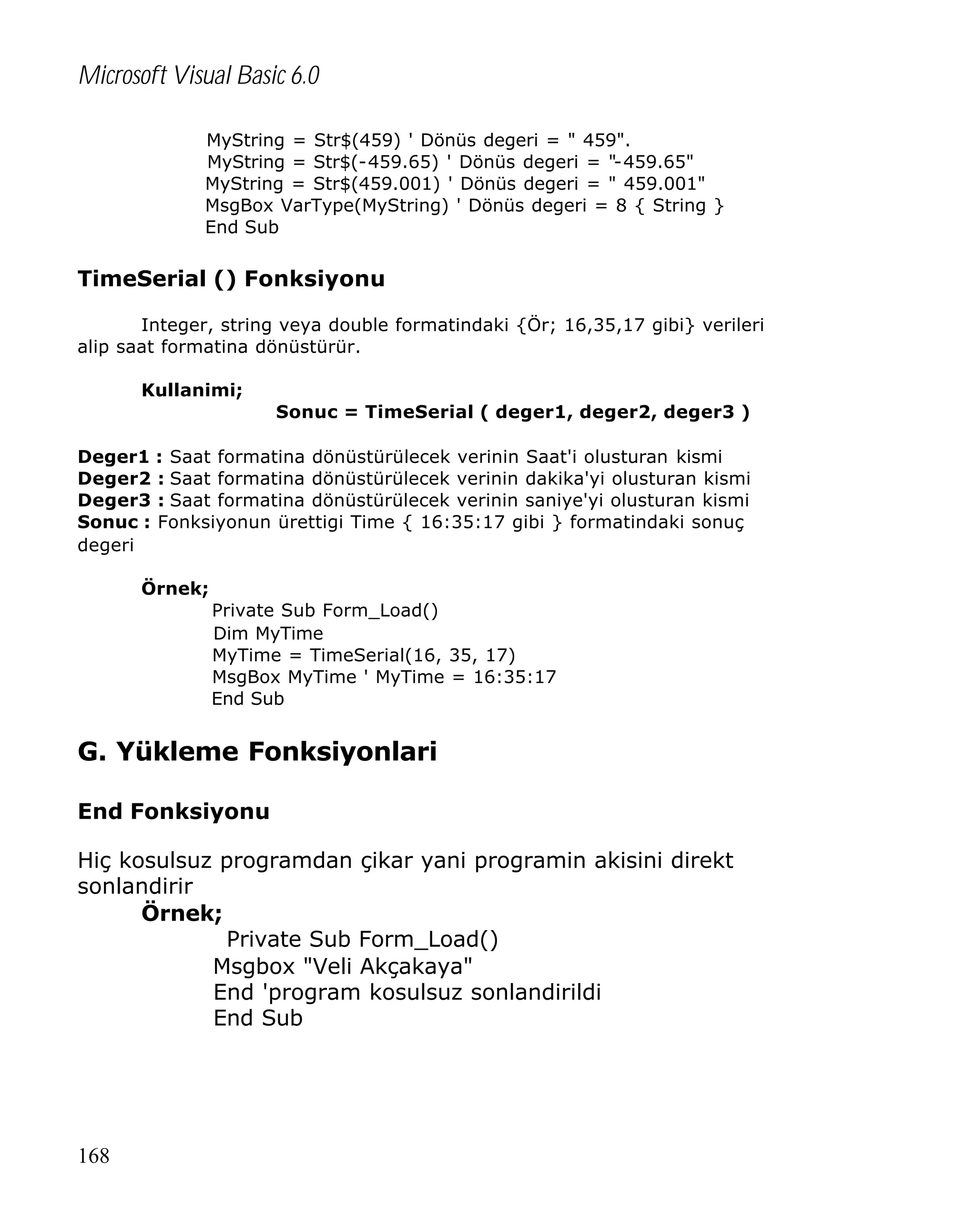 Microsoft Visual Basic 6.0
MyString = Str$(459) ' Dönüs degeri = " 459".
MyString = Str$(-459.65) ' Dönüs degeri = "-459.65"
MyString = Str$(459.001) ' Dönüs degeri = " 459.001"
MsgBox VarType(MyString) ' Dönüs degeri = 8 { String }
End Sub

TimeSerial () Fonksiyonu
Integer, string veya double formatindaki {Ör; 16,35,17 gibi} verileri
alip saat formatina dönüstürür.
Kullanimi;
Sonuc = TimeSerial ( deger1, deger2, deger3 )
Deger1 : Saat formatina dönüstürülecek verinin Saat'i olusturan kismi
Deger2 : Saat formatina dönüstürülecek verinin dakika'yi olusturan kismi
Deger3 : Saat formatina dönüstürülecek verinin saniye'yi olusturan kismi
Sonuc : Fonksiyonun ürettigi Time { 16:35:17 gibi } formatindaki sonuç
degeri
Örnek;
Private Sub Form_Load()
Dim MyTime
MyTime = TimeSerial(16, 35, 17)
MsgBox MyTime ' MyTime = 16:35:17
End Sub

G. Yükleme Fonksiyonlari
End Fonksiyonu
Hiç kosulsuz programdan çikar yani programin akisini direkt
sonlandirir
Örnek;
Private Sub Form_Load()
Msgbox "Veli Akçakaya"
End 'program kosulsuz sonlandirildi
End Sub

168

 