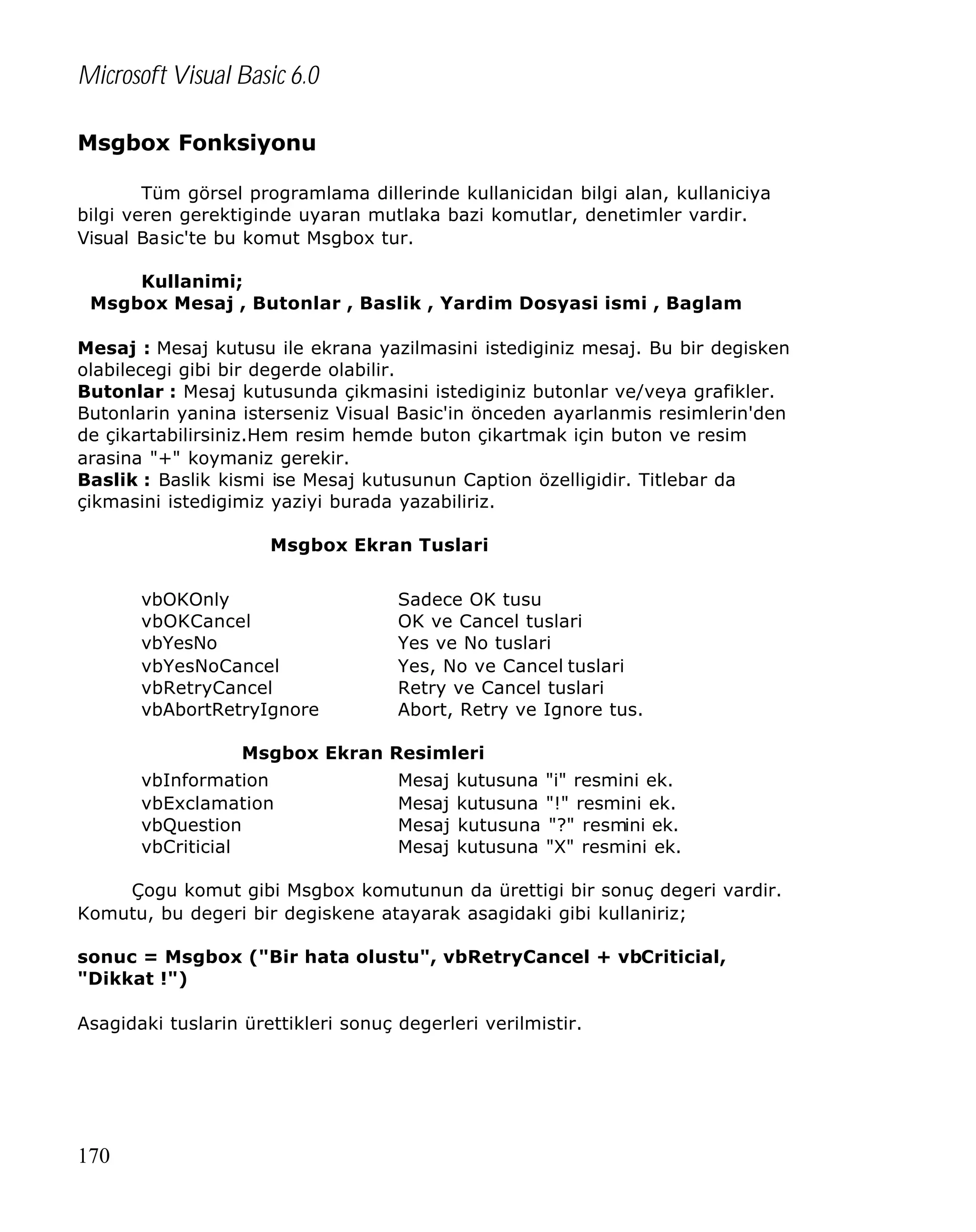 Microsoft Visual Basic 6.0
Msgbox Fonksiyonu
Tüm görsel programlama dillerinde kullanicidan bilgi alan, kullaniciya
bilgi veren gerektiginde uyaran mutlaka bazi komutlar, denetimler vardir.
Visual Basic'te bu komut Msgbox tur.
Kullanimi;
Msgbox Mesaj , Butonlar , Baslik , Yardim Dosyasi ismi , Baglam
Mesaj : Mesaj kutusu ile ekrana yazilmasini istediginiz mesaj. Bu bir degisken
olabilecegi gibi bir degerde olabilir.
Butonlar : Mesaj kutusunda çikmasini istediginiz butonlar ve/veya grafikler.
Butonlarin yanina isterseniz Visual Basic'in önceden ayarlanmis resimlerin'den
de çikartabilirsiniz.Hem resim hemde buton çikartmak için buton ve resim
arasina "+" koymaniz gerekir.
Baslik : Baslik kismi ise Mesaj kutusunun Caption özelligidir. Titlebar da
çikmasini istedigimiz yaziyi burada yazabiliriz.
Msgbox Ekran Tuslari
vbOKOnly
vbOKCancel
vbYesNo
vbYesNoCancel
vbRetryCancel
vbAbortRetryIgnore

Sadece OK tusu
OK ve Cancel tuslari
Yes ve No tuslari
Yes, No ve Cancel tuslari
Retry ve Cancel tuslari
Abort, Retry ve Ignore tus.

Msgbox Ekran Resimleri
vbInformation
vbExclamation
vbQuestion
vbCriticial

Mesaj
Mesaj
Mesaj
Mesaj

kutusuna "i" resmini ek.
kutusuna "!" resmini ek.
kutusuna "?" resmini ek.
kutusuna "X" resmini ek.

Çogu komut gibi Msgbox komutunun da ürettigi bir sonuç degeri vardir.
Komutu, bu degeri bir degiskene atayarak asagidaki gibi kullaniriz;
sonuc = Msgbox ("Bir hata olustu", vbRetryCancel + vbCriticial,
"Dikkat !")
Asagidaki tuslarin ürettikleri sonuç degerleri verilmistir.

170

 