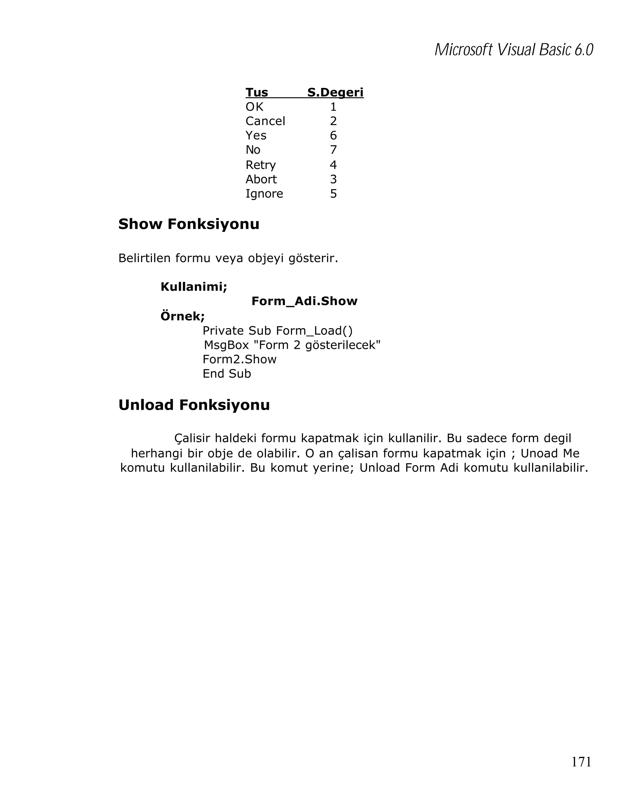 Microsoft Visual Basic 6.0
Tus
OK
Cancel
Yes
No
Retry
Abort
Ignore

S.Degeri
1
2
6
7
4
3
5

Show Fonksiyonu
Belirtilen formu veya objeyi gösterir.
Kullanimi;
Form_Adi.Show
Örnek;
Private Sub Form_Load()
MsgBox "Form 2 gösterilecek"
Form2.Show
End Sub

Unload Fonksiyonu
Çalisir haldeki formu kapatmak için kullanilir. Bu sadece form degil
herhangi bir obje de olabilir. O an çalisan formu kapatmak için ; Unoad Me
komutu kullanilabilir. Bu komut yerine; Unload Form Adi komutu kullanilabilir.

171

 