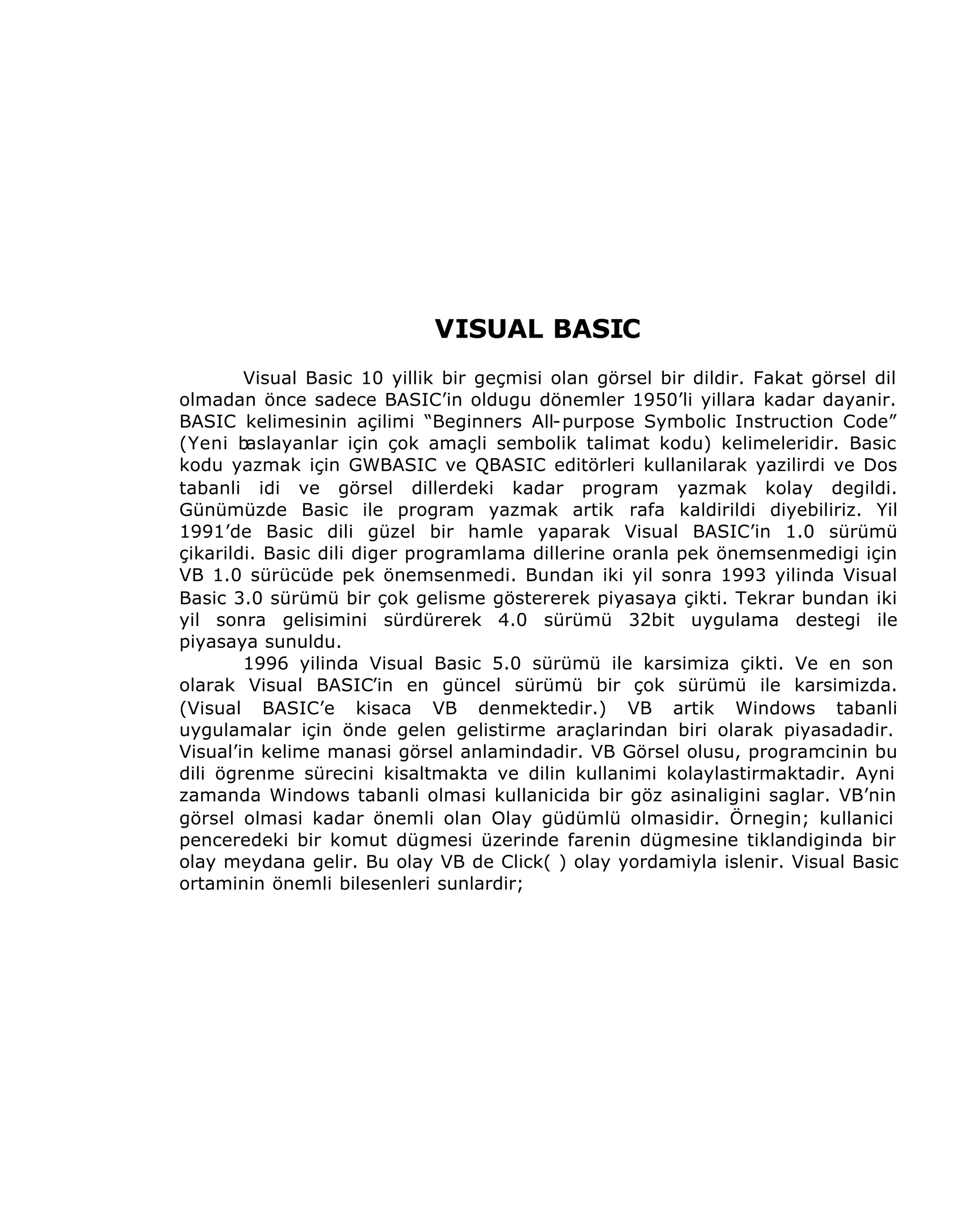 VISUAL BASIC
Visual Basic 10 yillik bir geçmisi olan görsel bir dildir. Fakat görsel dil
olmadan önce sadece BASIC’in oldugu dönemler 1950’li yillara kadar dayanir.
BASIC kelimesinin açilimi “Beginners All-purpose Symbolic Instruction Code”
(Yeni baslayanlar için çok amaçli sembolik talimat kodu) kelimeleridir. Basic
kodu yazmak için GWBASIC ve QBASIC editörleri kullanilarak yazilirdi ve Dos
tabanli idi ve görsel dillerdeki kadar program yazmak kolay degildi.
Günümüzde Basic ile program yazmak artik rafa kaldirildi diyebiliriz. Yil
1991’de Basic dili güzel bir hamle yaparak Visual BASIC’in 1.0 sürümü
çikarildi. Basic dili diger programlama dillerine oranla pek önemsenmedigi için
VB 1.0 sürücüde pek önemsenmedi. Bundan iki yil sonra 1993 yilinda Visual
Basic 3.0 sürümü bir çok gelisme göstererek piyasaya çikti. Tekrar bundan iki
yil sonra gelisimini sürdürerek 4.0 sürümü 32bit uygulama destegi ile
piyasaya sunuldu.
1996 yilinda Visual Basic 5.0 sürümü ile karsimiza çikti. Ve en son
olarak Visual BASIC’in en güncel sürümü bir çok sürümü ile karsimizda.
(Visual BASIC’e kisaca VB denmektedir.) VB artik Windows tabanli
uygulamalar için önde gelen gelistirme araçlarindan biri olarak piyasadadir.
Visual’in kelime manasi görsel anlamindadir. VB Görsel olusu, programcinin bu
dili ögrenme sürecini kisaltmakta ve dilin kullanimi kolaylastirmaktadir. Ayni
zamanda Windows tabanli olmasi kullanicida bir göz asinaligini saglar. VB’nin
görsel olmasi kadar önemli olan Olay güdümlü olmasidir. Örnegin; kullanici
penceredeki bir komut dügmesi üzerinde farenin dügmesine tiklandiginda bir
olay meydana gelir. Bu olay VB de Click( ) olay yordamiyla islenir. Visual Basic
ortaminin önemli bilesenleri sunlardir;

 
