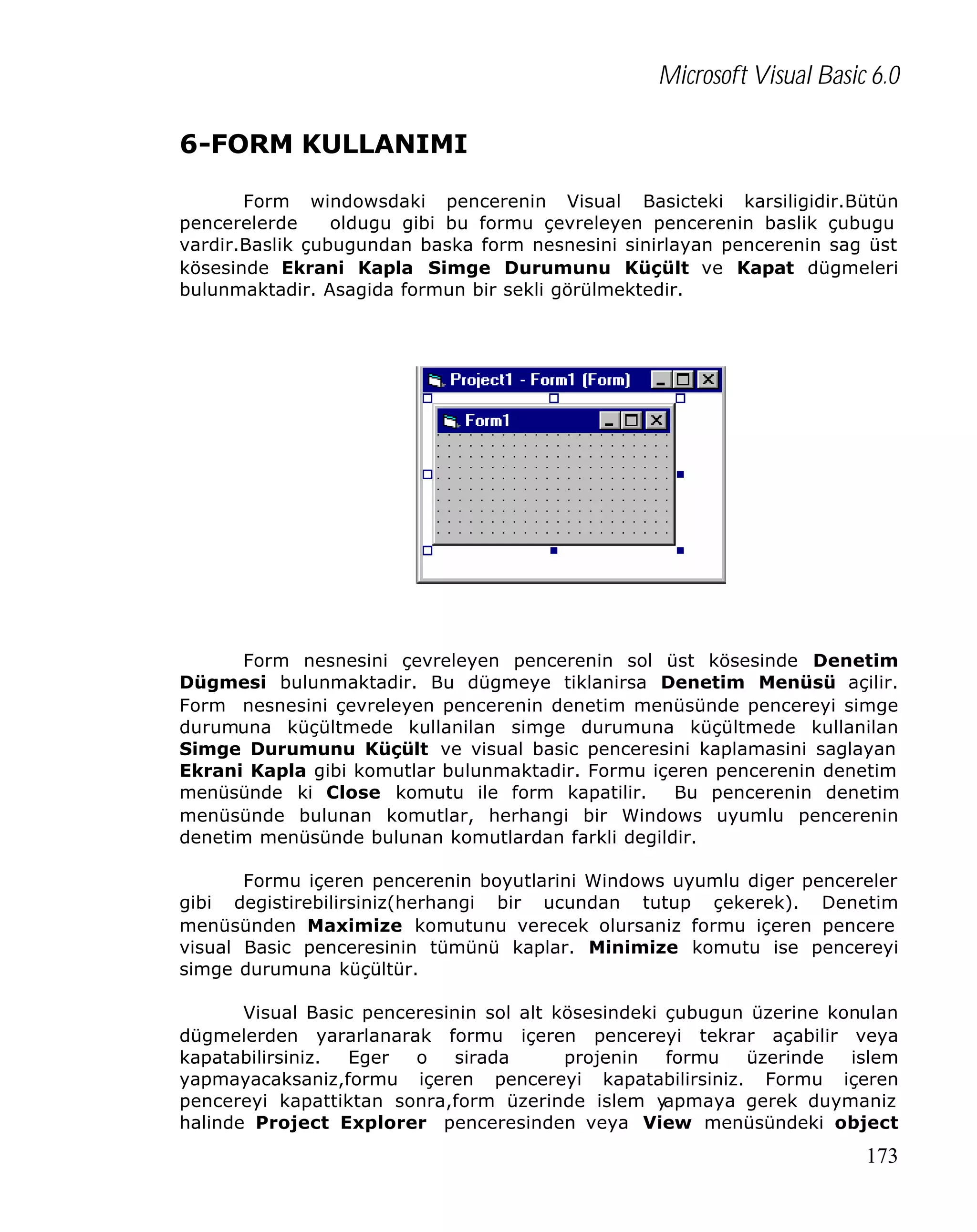 Microsoft Visual Basic 6.0
6-FORM KULLANIMI
Form windowsdaki pencerenin Visual Basicteki karsiligidir.Bütün
pencerelerde
oldugu gibi bu formu çevreleyen pencerenin baslik çubugu
vardir.Baslik çubugundan baska form nesnesini sinirlayan pencerenin sag üst
kösesinde Ekrani Kapla Simge Durumunu Küçült ve Kapat dügmeleri
bulunmaktadir. Asagida formun bir sekli görülmektedir.

Form nesnesini çevreleyen pencerenin sol üst kösesinde Denetim
Dügmesi bulunmaktadir. Bu dügmeye tiklanirsa Denetim Menüsü açilir.
Form nesnesini çevreleyen pencerenin denetim menüsünde pencereyi simge
durumuna küçültmede kullanilan simge durumuna küçültmede kullanilan
Simge Durumunu Küçült ve visual basic penceresini kaplamasini saglayan
Ekrani Kapla gibi komutlar bulunmaktadir. Formu içeren pencerenin denetim
menüsünde ki Close komutu ile form kapatilir.
Bu pencerenin denetim
menüsünde bulunan komutlar, herhangi bir Windows uyumlu pencerenin
denetim menüsünde bulunan komutlardan farkli degildir.
Formu içeren pencerenin boyutlarini Windows uyumlu diger pencereler
gibi degistirebilirsiniz(herhangi bir ucundan tutup çekerek). Denetim
menüsünden Maximize komutunu verecek olursaniz formu içeren pencere
visual Basic penceresinin tümünü kaplar. Minimize komutu ise pencereyi
simge durumuna küçültür.
Visual Basic penceresinin sol alt kösesindeki çubugun üzerine konulan
dügmelerden yararlanarak formu içeren pencereyi tekrar açabilir veya
kapatabilirsiniz.
Eger
o
sirada
projenin
formu
üzerinde
islem
yapmayacaksaniz,formu içeren pencereyi kapatabilirsiniz. Formu içeren
pencereyi kapattiktan sonra,form üzerinde islem y
apmaya gerek duymaniz
halinde Project Explorer penceresinden veya View menüsündeki object

173

 