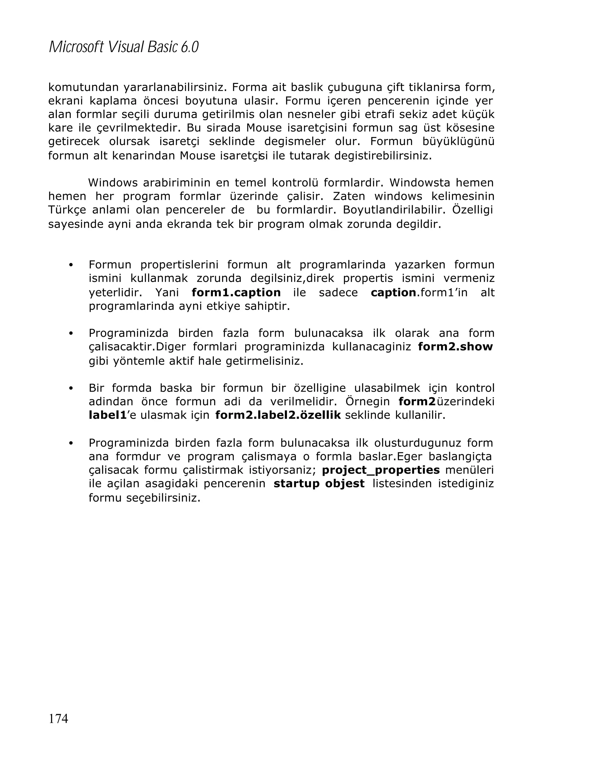 Microsoft Visual Basic 6.0
komutundan yararlanabilirsiniz. Forma ait baslik çubuguna çift tiklanirsa form,
ekrani kaplama öncesi boyutuna ulasir. Formu içeren pencerenin içinde yer
alan formlar seçili duruma getirilmis olan nesneler gibi etrafi sekiz adet küçük
kare ile çevrilmektedir. Bu sirada Mouse isaretçisini formun sag üst kösesine
getirecek olursak isaretçi seklinde degismeler olur. Formun büyüklügünü
formun alt kenarindan Mouse isaretçisi ile tutarak degistirebilirsiniz.
Windows arabiriminin en temel kontrolü formlardir. Windowsta hemen
hemen her program formlar üzerinde çalisir. Zaten windows kelimesinin
Türkçe anlami olan pencereler de bu formlardir. Boyutlandirilabilir. Özelligi
sayesinde ayni anda ekranda tek bir program olmak zorunda degildir.
•

•

Programinizda birden fazla form bulunacaksa ilk olarak ana form
çalisacaktir.Diger formlari programinizda kullanacaginiz form2.show
gibi yöntemle aktif hale getirmelisiniz.

•

Bir formda baska bir formun bir özelligine ulasabilmek için kontrol
adindan önce formun adi da verilmelidir. Örnegin form2üzerindeki
label1’e ulasmak için form2.label2.özellik seklinde kullanilir.

•

Programinizda birden fazla form bulunacaksa ilk olusturdugunuz form
ana formdur ve program çalismaya o formla baslar.Eger baslangiçta
çalisacak formu çalistirmak istiyorsaniz; project_properties menüleri
ile açilan asagidaki pencerenin startup objest listesinden istediginiz
formu seçebilirsiniz.

174

Formun propertislerini formun alt programlarinda yazarken formun
ismini kullanmak zorunda degilsiniz,direk propertis ismini vermeniz
yeterlidir. Yani form1.caption ile sadece caption.form1’in alt
programlarinda ayni etkiye sahiptir.

 