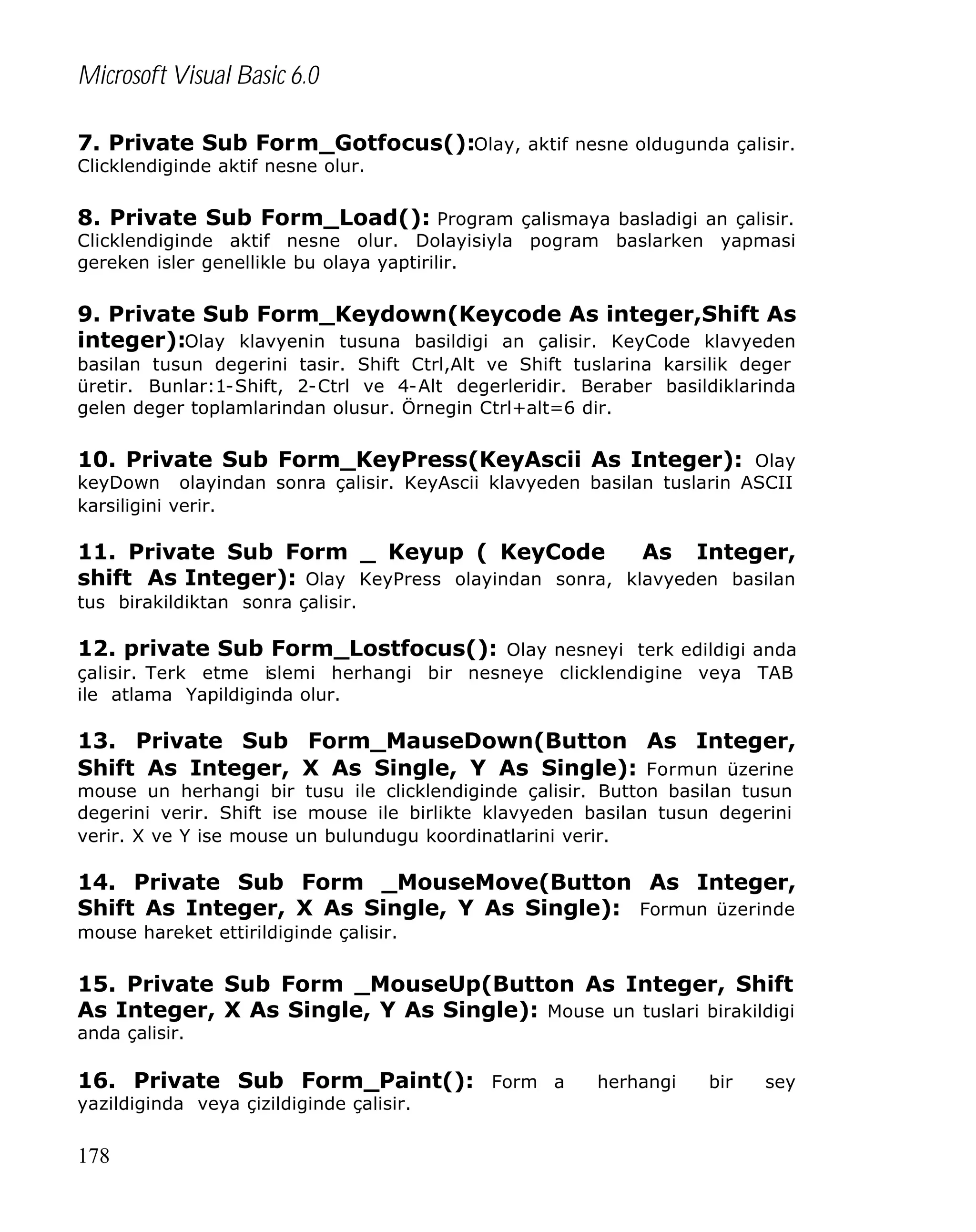 Microsoft Visual Basic 6.0
7. Private Sub Form_Gotfocus():Olay, aktif nesne oldugunda çalisir.
Clicklendiginde aktif nesne olur.

8. Private Sub Form_Load(): Program çalismaya basladigi an çalisir.

Clicklendiginde aktif nesne olur. Dolayisiyla pogram baslarken yapmasi
gereken isler genellikle bu olaya yaptirilir.

9. Private Sub Form_Keydown(Keycode As integer,Shift As
integer):Olay klavyenin tusuna basildigi an çalisir. KeyCode klavyeden
basilan tusun degerini tasir. Shift Ctrl,Alt ve Shift tuslarina karsilik deger
üretir. Bunlar:1-Shift, 2-Ctrl ve 4-Alt degerleridir. Beraber basildiklarinda
gelen deger toplamlarindan olusur. Örnegin Ctrl+alt=6 dir.

10. Private Sub Form_KeyPress(KeyAscii As Integer): Olay
keyDown olayindan sonra çalisir. KeyAscii klavyeden basilan tuslarin ASCII
karsiligini verir.

11. Private Sub Form _ Keyup ( KeyCode
As Integer,
shift As Integer): Olay KeyPress olayindan sonra, klavyeden basilan
tus birakildiktan sonra çalisir.

12. private Sub Form_Lostfocus(): Olay nesneyi terk edildigi anda
çalisir. Terk etme islemi herhangi bir nesneye clicklendigine veya TAB
ile atlama Yapildiginda olur.

13. Private Sub Form_MauseDown(Button As Integer,
Shift As Integer, X As Single, Y As Single): Formun üzerine
mouse un herhangi bir tusu ile clicklendiginde çalisir. Button basilan tusun
degerini verir. Shift ise mouse ile birlikte klavyeden basilan tusun degerini
verir. X ve Y ise mouse un bulundugu koordinatlarini verir.

14. Private Sub Form _MouseMove(Button As Integer,
Shift As Integer, X As Single, Y As Single): Formun üzerinde
mouse hareket ettirildiginde çalisir.

15. Private Sub Form _MouseUp(Button As Integer, Shift
As Integer, X As Single, Y As Single): Mouse un tuslari birakildigi
anda çalisir.

16. Private Sub Form_Paint(): Form a
yazildiginda veya çizildiginde çalisir.

178

herhangi

bir

sey

 