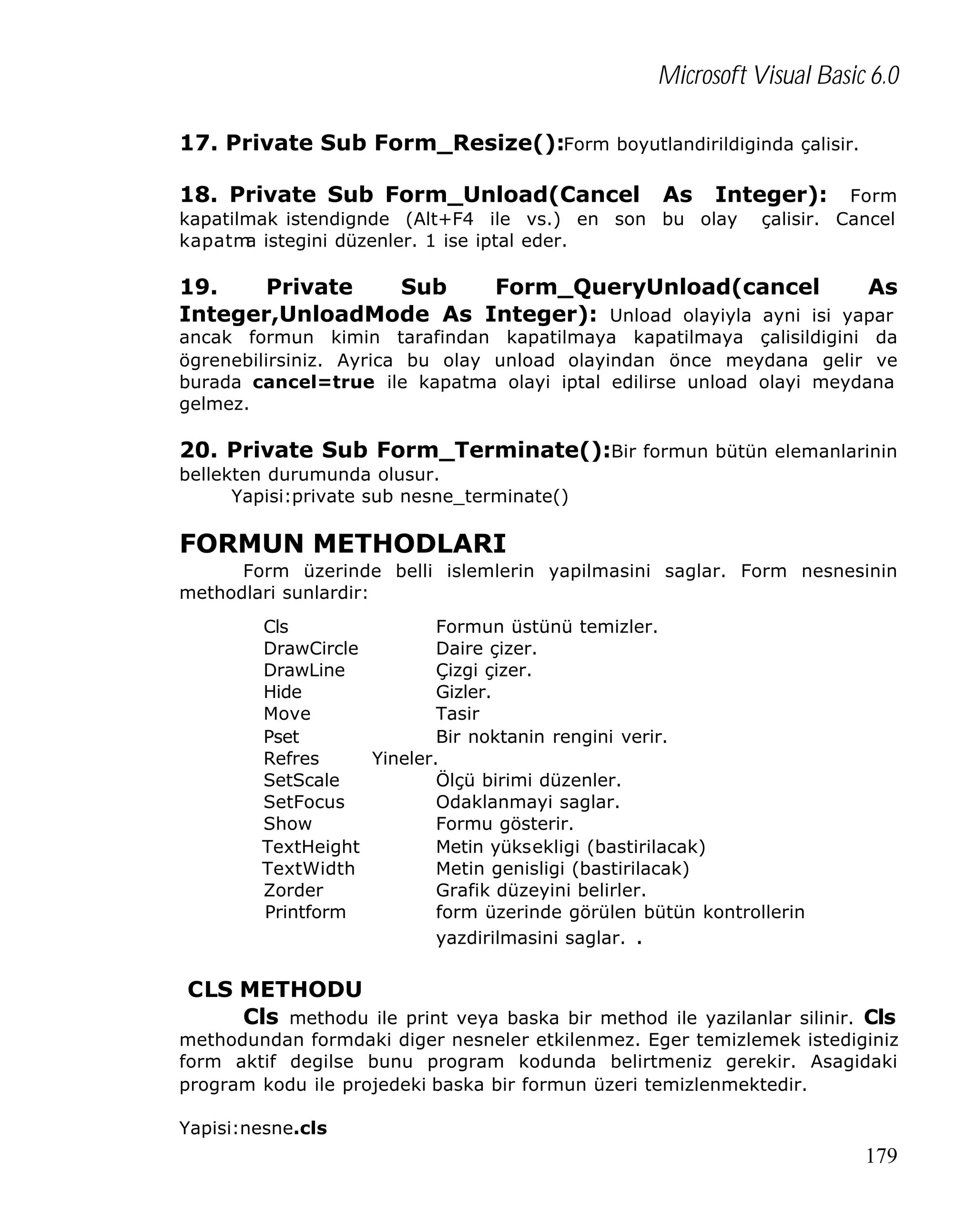 Microsoft Visual Basic 6.0
17. Private Sub Form_Resize():Form boyutlandirildiginda çalisir.
18. Private Sub Form_Unload(Cancel

As

Integer):

kapatilmak istendignde (Alt+F4 ile vs.) en son bu olay
kapatm istegini düzenler. 1 ise iptal eder.
a

Form
çalisir. Cancel

19.
Private
Sub
Form_QueryUnload(cancel
As
Integer,UnloadMode As Integer): Unload olayiyla ayni isi yapar
ancak formun kimin tarafindan kapatilmaya kapatilmaya çalisildigini da
ögrenebilirsiniz. Ayrica bu olay unload olayindan önce meydana gelir ve
burada cancel=true ile kapatma olayi iptal edilirse unload olayi meydana
gelmez.

20. Private Sub Form_Terminate():Bir formun bütün elemanlarinin
bellekten durumunda olusur.
Yapisi:private sub nesne_terminate()

FORMUN METHODLARI
Form üzerinde belli islemlerin yapilmasini saglar. Form nesnesinin
methodlari sunlardir:
Cls
Formun üstünü temizler.
DrawCircle
Daire çizer.
DrawLine
Çizgi çizer.
Hide
Gizler.
Move
Tasir
Pset
Bir noktanin rengini verir.
Refres
Yineler.
SetScale
Ölçü birimi düzenler.
SetFocus
Odaklanmayi saglar.
Show
Formu gösterir.
TextHeight
Metin yüksekligi (bastirilacak)
TextWidth
Metin genisligi (bastirilacak)
Zorder
Grafik düzeyini belirler.
Printform
form üzerinde görülen bütün kontrollerin
yazdirilmasini saglar. .

CLS METHODU
Cls methodu ile print veya baska bir method ile yazilanlar silinir. Cls

methodundan formdaki diger nesneler etkilenmez. Eger temizlemek istediginiz
form aktif degilse bunu program kodunda belirtmeniz gerekir. Asagidaki
program kodu ile projedeki baska bir formun üzeri temizlenmektedir.
Yapisi:nesne.cls

179

 