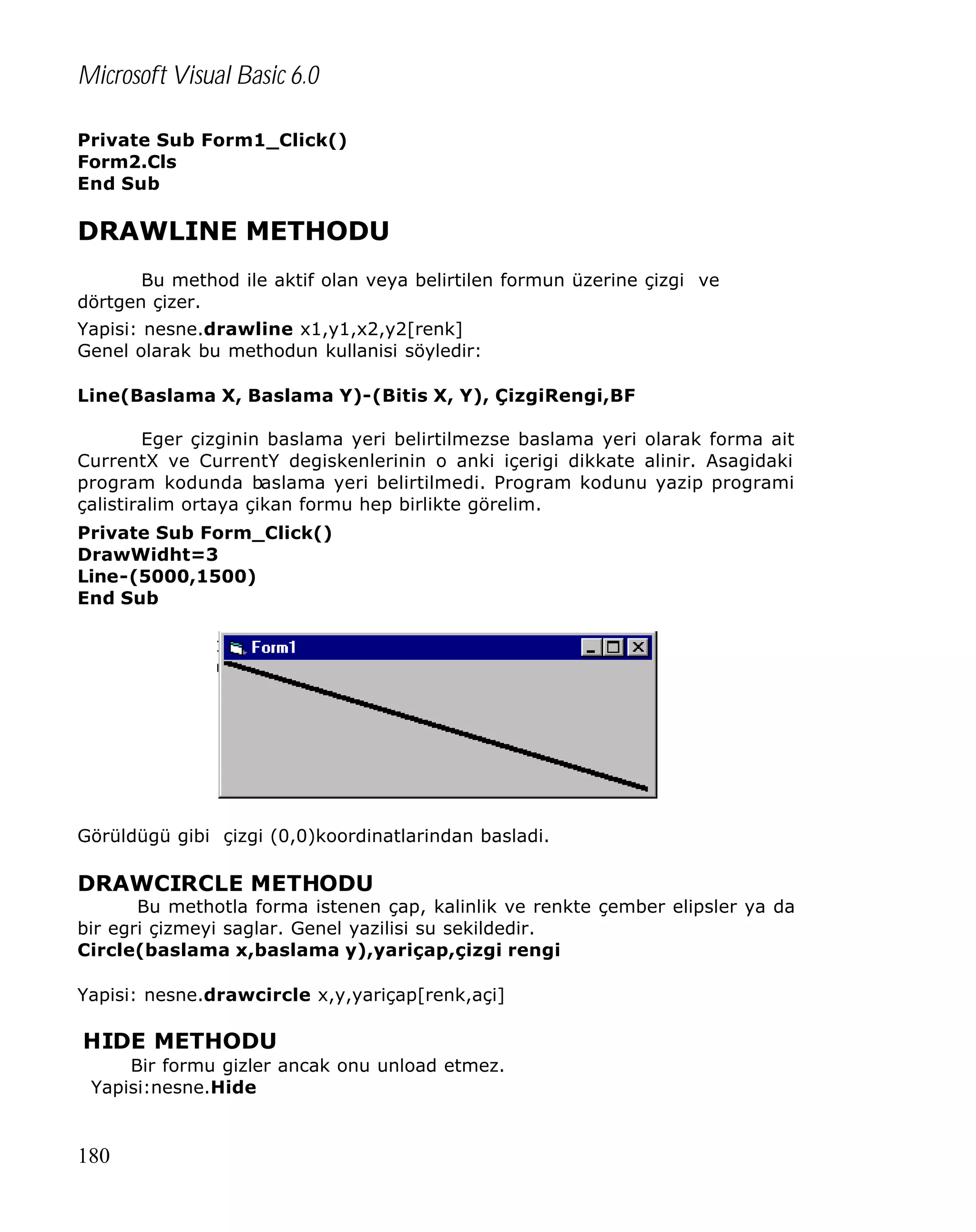 Microsoft Visual Basic 6.0
Private Sub Form1_Click()
Form2.Cls
End Sub

DRAWLINE METHODU
Bu method ile aktif olan veya belirtilen formun üzerine çizgi ve
dörtgen çizer.
Yapisi: nesne.drawline x1,y1,x2,y2[renk]
Genel olarak bu methodun kullanisi söyledir:
Line(Baslama X, Baslama Y)-(Bitis X, Y), ÇizgiRengi,BF
Eger çizginin baslama yeri belirtilmezse baslama yeri olarak forma ait
CurrentX ve CurrentY degiskenlerinin o anki içerigi dikkate alinir. Asagidaki
program kodunda baslama yeri belirtilmedi. Program kodunu yazip programi
çalistiralim ortaya çikan formu hep birlikte görelim.
Private Sub Form_Click()
DrawWidht=3
Line-(5000,1500)
End Sub

Görüldügü gibi çizgi (0,0)koordinatlarindan basladi.

DRAWCIRCLE METHODU

Bu methotla forma istenen çap, kalinlik ve renkte çember elipsler ya da
bir egri çizmeyi saglar. Genel yazilisi su sekildedir.
Circle(baslama x,baslama y),yariçap,çizgi rengi
Yapisi: nesne.drawcircle x,y,yariçap[renk,açi]

HIDE METHODU
Bir formu gizler ancak onu unload etmez.
Yapisi:nesne.Hide

180

 