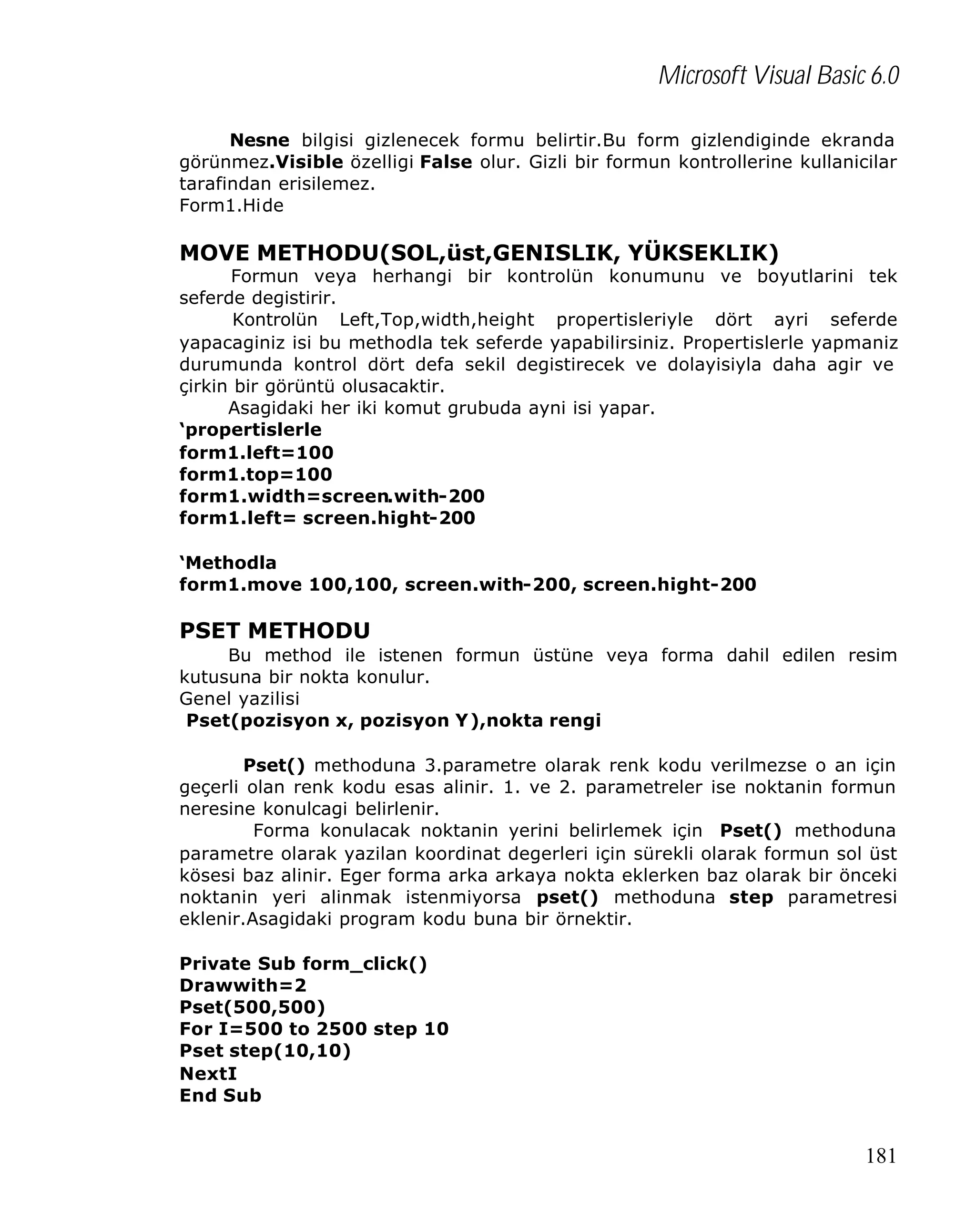 Microsoft Visual Basic 6.0
Nesne bilgisi gizlenecek formu belirtir.Bu form gizlendiginde ekranda
görünmez.Visible özelligi False olur. Gizli bir formun kontrollerine kullanicilar
tarafindan erisilemez.
Form1.Hide

MOVE METHODU(SOL,üst,GENISLIK, YÜKSEKLIK)

Formun veya herhangi bir kontrolün konumunu ve boyutlarini tek
seferde degistirir.
Kontrolün Left,Top,width,height propertisleriyle dört ayri seferde
yapacaginiz isi bu methodla tek seferde yapabilirsiniz. Propertislerle yapmaniz
durumunda kontrol dört defa sekil degistirecek ve dolayisiyla daha agir ve
çirkin bir görüntü olusacaktir.
Asagidaki her iki komut grubuda ayni isi yapar.
‘propertislerle
form1.left=100
form1.top=100
form1.width=screen.with-200
form1.left= screen.hight-200
‘Methodla
form1.move 100,100, screen.with-200, screen.hight-200

PSET METHODU
Bu method ile istenen formun üstüne veya forma dahil edilen resim
kutusuna bir nokta konulur.
Genel yazilisi
Pset(pozisyon x, pozisyon Y),nokta rengi
Pset() methoduna 3.parametre olarak renk kodu verilmezse o an için
geçerli olan renk kodu esas alinir. 1. ve 2. parametreler ise noktanin formun
neresine konulcagi belirlenir.
Forma konulacak noktanin yerini belirlemek için Pset() methoduna
parametre olarak yazilan koordinat degerleri için sürekli olarak formun sol üst
kösesi baz alinir. Eger forma arka arkaya nokta eklerken baz olarak bir önceki
noktanin yeri alinmak istenmiyorsa pset() methoduna step parametresi
eklenir.Asagidaki program kodu buna bir örnektir.
Private Sub form_click()
Drawwith=2
Pset(500,500)
For I=500 to 2500 step 10
Pset step(10,10)
NextI
End Sub

181

 