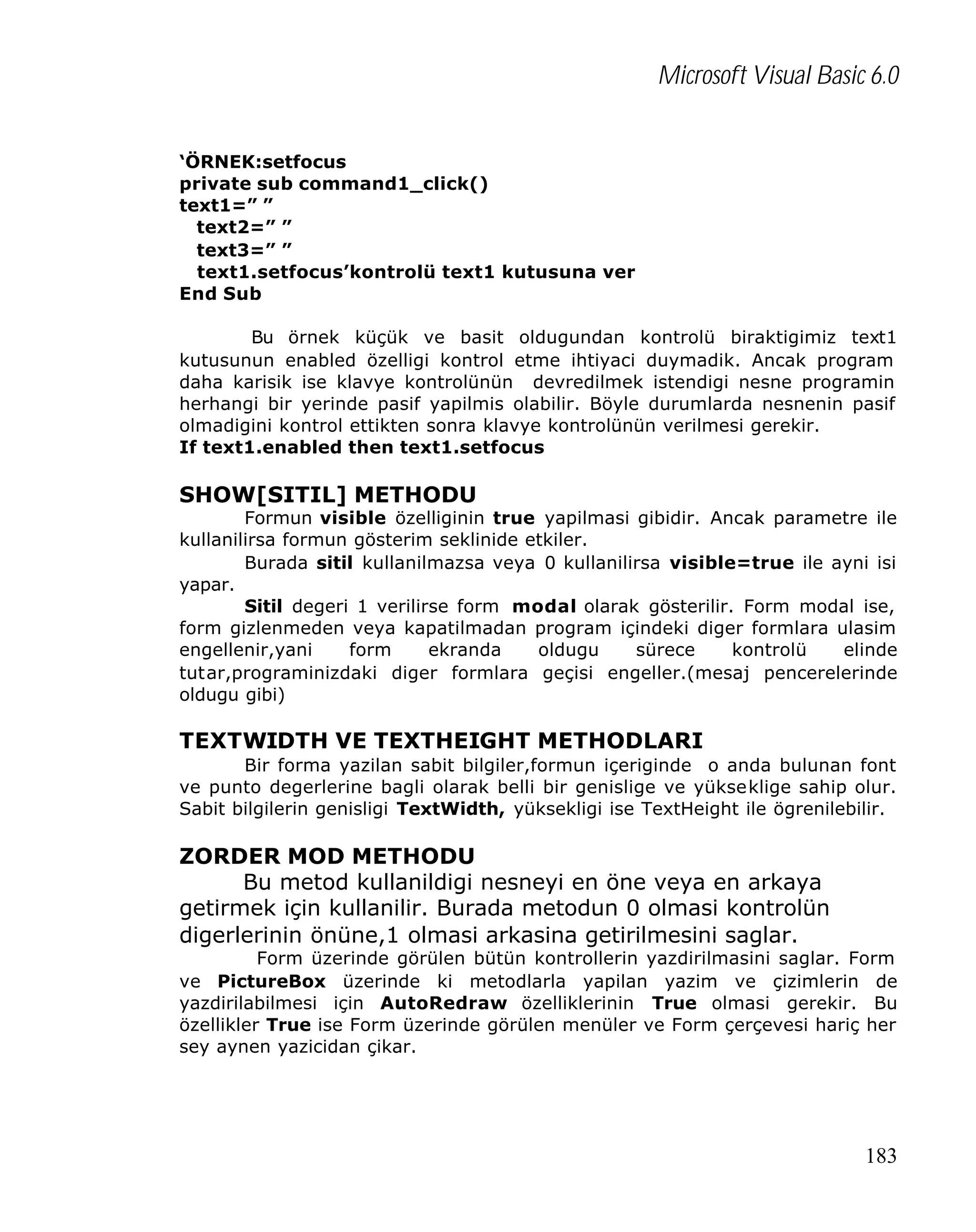 Microsoft Visual Basic 6.0
‘ÖRNEK:setfocus
private sub command1_click()
text1=” ”
text2=” ”
text3=” ”
text1.setfocus’kontrolü text1 kutusuna ver
End Sub
Bu örnek küçük ve basit oldugundan kontrolü biraktigimiz text1
kutusunun enabled özelligi kontrol etme ihtiyaci duymadik. Ancak program
daha karisik ise klavye kontrolünün devredilmek istendigi nesne programin
herhangi bir yerinde pasif yapilmis olabilir. Böyle durumlarda nesnenin pasif
olmadigini kontrol ettikten sonra klavye kontrolünün verilmesi gerekir.
If text1.enabled then text1.setfocus

SHOW[SITIL] METHODU

Formun visible özelliginin true yapilmasi gibidir. Ancak parametre ile
kullanilirsa formun gösterim seklinide etkiler.
Burada sitil kullanilmazsa veya 0 kullanilirsa visible=true ile ayni isi
yapar.
Sitil degeri 1 verilirse form modal olarak gösterilir. Form modal ise,
form gizlenmeden veya kapatilmadan program içindeki diger formlara ulasim
engellenir,yani
form
ekranda
oldugu
sürece
kontrolü
elinde
tutar,programinizdaki diger formlara geçisi engeller.(mesaj pencerelerinde
oldugu gibi)

TEXTWIDTH VE TEXTHEIGHT METHODLARI
Bir forma yazilan sabit bilgiler,formun içeriginde o anda bulunan font
ve punto degerlerine bagli olarak belli bir genislige ve yükseklige sahip olur.
Sabit bilgilerin genisligi TextWidth, yüksekligi ise TextHeight ile ögrenilebilir.

ZORDER MOD METHODU
Bu metod kullanildigi nesneyi en öne veya en arkaya
getirmek için kullanilir. Burada metodun 0 olmasi kontrolün
digerlerinin önüne,1 olmasi arkasina getirilmesini saglar.

Form üzerinde görülen bütün kontrollerin yazdirilmasini saglar. Form
ve PictureBox üzerinde ki metodlarla yapilan yazim ve çizimlerin de
yazdirilabilmesi için AutoRedraw özelliklerinin True olmasi gerekir. Bu
özellikler True ise Form üzerinde görülen menüler ve Form çerçevesi hariç her
sey aynen yazicidan çikar.

183

 