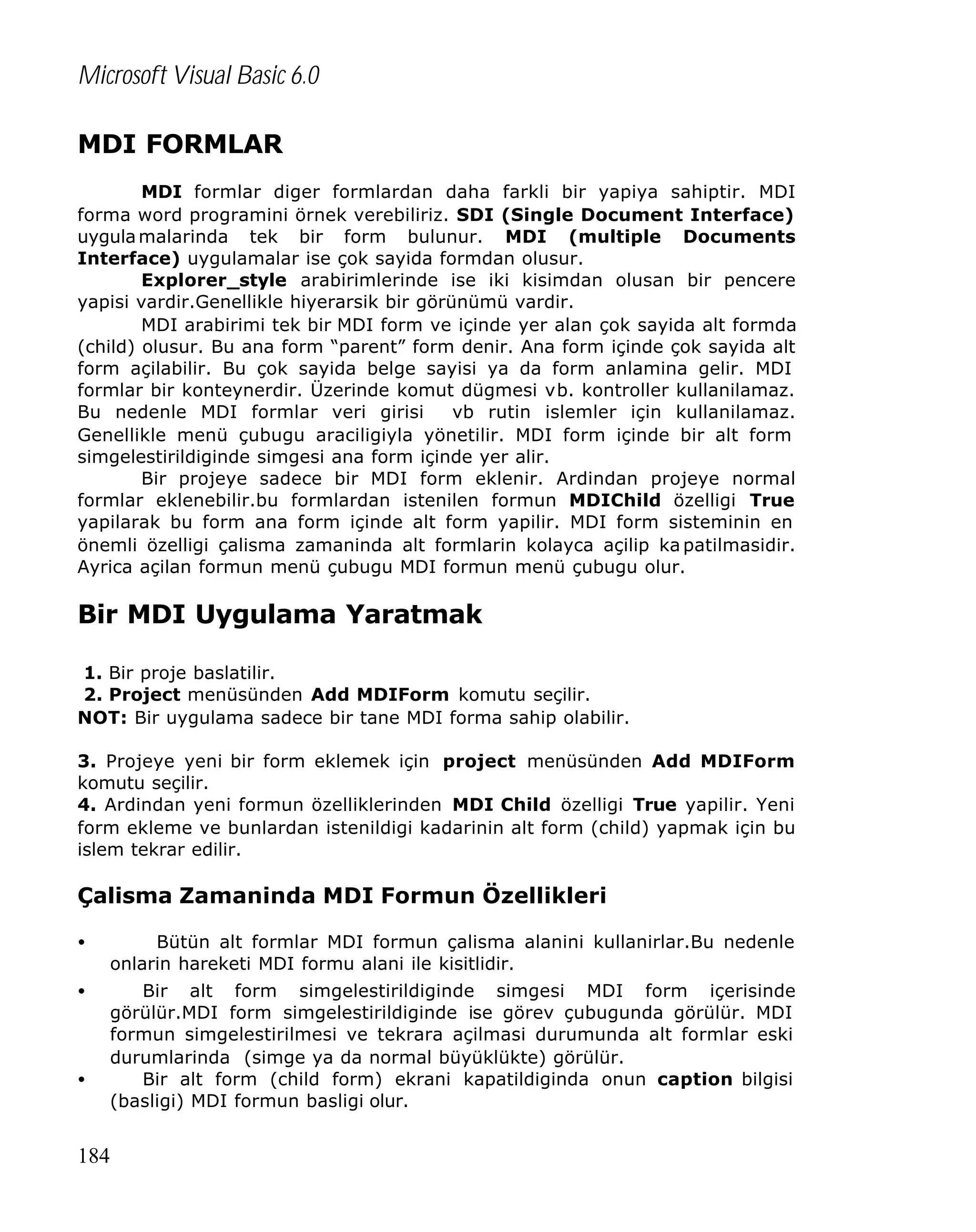 Microsoft Visual Basic 6.0
MDI FORMLAR
MDI formlar diger formlardan daha farkli bir yapiya sahiptir. MDI
forma word programini örnek verebiliriz. SDI (Single Document Interface)
uygula malarinda tek bir form bulunur. MDI (multiple Documents
Interface) uygulamalar ise çok sayida formdan olusur.
Explorer_style arabirimlerinde ise iki kisimdan olusan bir pencere
yapisi vardir.Genellikle hiyerarsik bir görünümü vardir.
MDI arabirimi tek bir MDI form ve içinde yer alan çok sayida alt formda
(child) olusur. Bu ana form “parent” form denir. Ana form içinde çok sayida alt
form açilabilir. Bu çok sayida belge sayisi ya da form anlamina gelir. MDI
formlar bir konteynerdir. Üzerinde komut dügmesi vb. kontroller kullanilamaz.
Bu nedenle MDI formlar veri girisi
vb rutin islemler için kullanilamaz.
Genellikle menü çubugu araciligiyla yönetilir. MDI form içinde bir alt form
simgelestirildiginde simgesi ana form içinde yer alir.
Bir projeye sadece bir MDI form eklenir. Ardindan projeye normal
formlar eklenebilir.bu formlardan istenilen formun MDIChild özelligi True
yapilarak bu form ana form içinde alt form yapilir. MDI form sisteminin en
önemli özelligi çalisma zamaninda alt formlarin kolayca açilip ka patilmasidir.
Ayrica açilan formun menü çubugu MDI formun menü çubugu olur.

Bir MDI Uygulama Yaratmak
1. Bir proje baslatilir.
2. Project menüsünden Add MDIForm komutu seçilir.
NOT: Bir uygulama sadece bir tane MDI forma sahip olabilir.
3. Projeye yeni bir form eklemek için project menüsünden Add MDIForm
komutu seçilir.
4. Ardindan yeni formun özelliklerinden MDI Child özelligi True yapilir. Yeni
form ekleme ve bunlardan istenildigi kadarinin alt form (child) yapmak için bu
islem tekrar edilir.

Çalisma Zamaninda MDI Formun Özellikleri
•

Bütün alt formlar MDI formun çalisma alanini kullanirlar.Bu nedenle
onlarin hareketi MDI formu alani ile kisitlidir.

•

Bir alt form simgelestirildiginde simgesi MDI form içerisinde
görülür.MDI form simgelestirildiginde ise görev çubugunda görülür. MDI
formun simgelestirilmesi ve tekrara açilmasi durumunda alt formlar eski
durumlarinda (simge ya da normal büyüklükte) görülür.
Bir alt form (child form) ekrani kapatildiginda onun caption bilgisi
(basligi) MDI formun basligi olur.

•

184

 