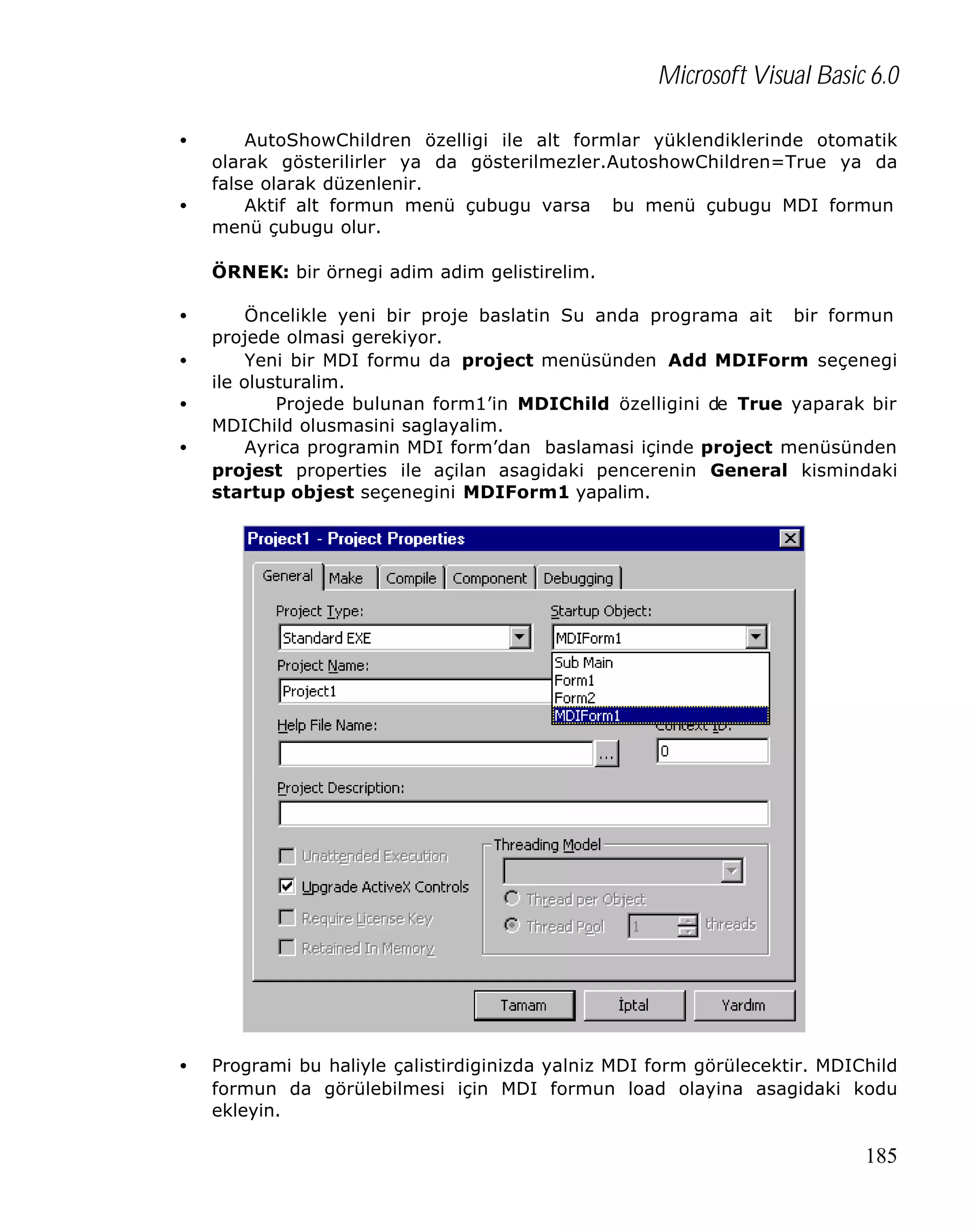 Microsoft Visual Basic 6.0
•
•

AutoShowChildren özelligi ile alt formlar yüklendiklerinde otomatik
olarak gösterilirler ya da gösterilmezler.AutoshowChildren=True ya da
false olarak düzenlenir.
Aktif alt formun menü çubugu varsa bu menü çubugu MDI formun
menü çubugu olur.
ÖRNEK: bir örnegi adim adim gelistirelim.

•
•
•
•

•

Öncelikle yeni bir proje baslatin Su anda programa ait bir formun
projede olmasi gerekiyor.
Yeni bir MDI formu da project menüsünden Add MDIForm seçenegi
ile olusturalim.
Projede bulunan form1’in MDIChild özelligini de True yaparak bir
MDIChild olusmasini saglayalim.
Ayrica programin MDI form’dan baslamasi içinde project menüsünden
projest properties ile açilan asagidaki pencerenin General kismindaki
startup objest seçenegini MDIForm1 yapalim.

Programi bu haliyle çalistirdiginizda yalniz MDI form görülecektir. MDIChild
formun da görülebilmesi için MDI formun load olayina asagidaki kodu
ekleyin.

185

 
