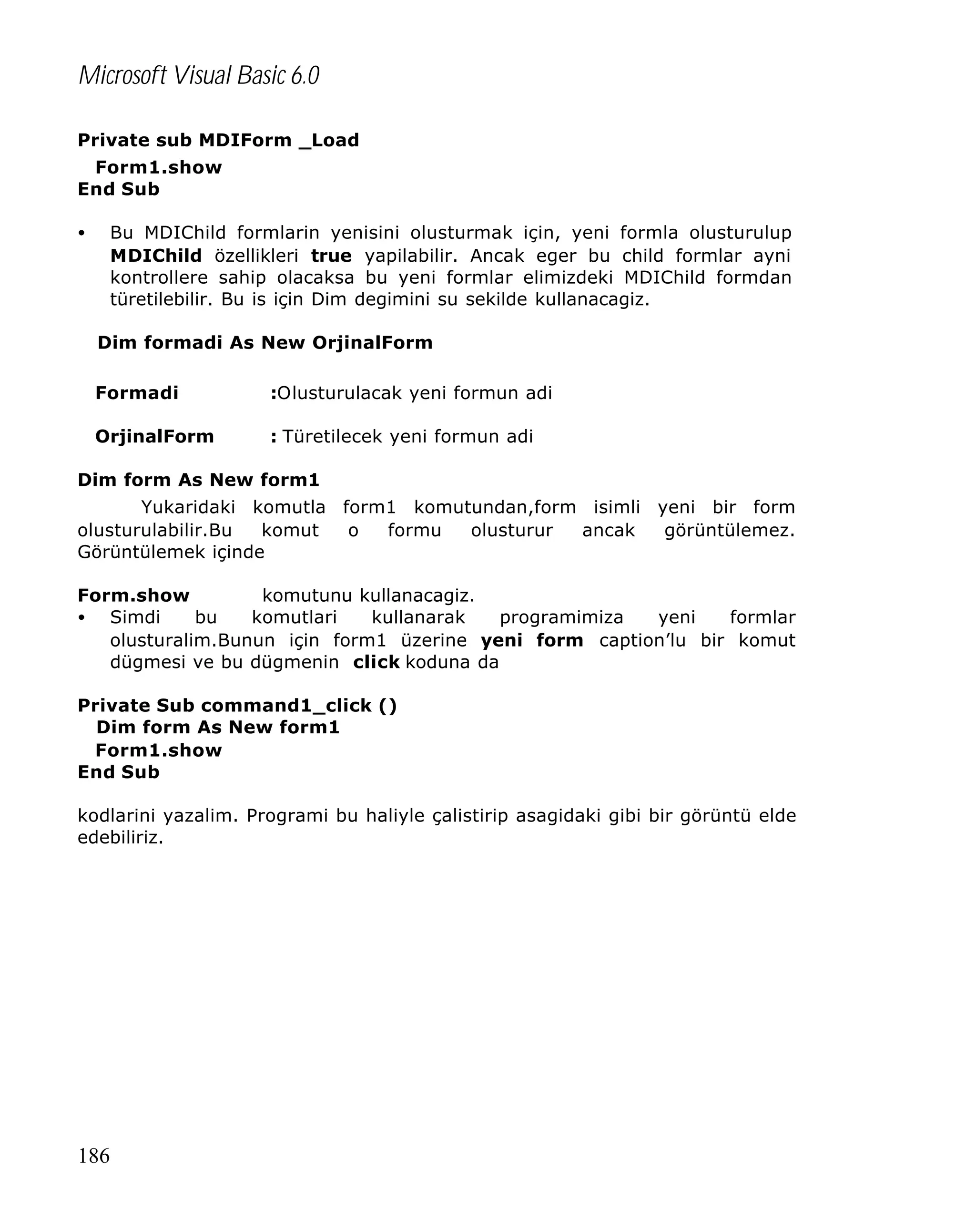 Microsoft Visual Basic 6.0
Private sub MDIForm _Load
Form1.show
End Sub
•

Bu MDIChild formlarin yenisini olusturmak için, yeni formla olusturulup
MDIChild özellikleri true yapilabilir. Ancak eger bu child formlar ayni
kontrollere sahip olacaksa bu yeni formlar elimizdeki MDIChild formdan
türetilebilir. Bu is için Dim degimini su sekilde kullanacagiz.
Dim formadi As New OrjinalForm
Formadi

:Olusturulacak yeni formun adi

OrjinalForm

: Türetilecek yeni formun adi

Dim form As New form1
Yukaridaki komutla form1 komutundan,form isimli yeni bir form
olusturulabilir.Bu
komut
o
formu
olusturur
ancak
görüntülemez.
Görüntülemek içinde
Form.show
komutunu kullanacagiz.
• Simdi
bu
komutlari
kullanarak
programimiza
yeni
formlar
olusturalim.Bunun için form1 üzerine yeni form caption’lu bir komut
dügmesi ve bu dügmenin click koduna da
Private Sub command1_click ()
Dim form As New form1
Form1.show
End Sub
kodlarini yazalim. Programi bu haliyle çalistirip asagidaki gibi bir görüntü elde
edebiliriz.

186

 