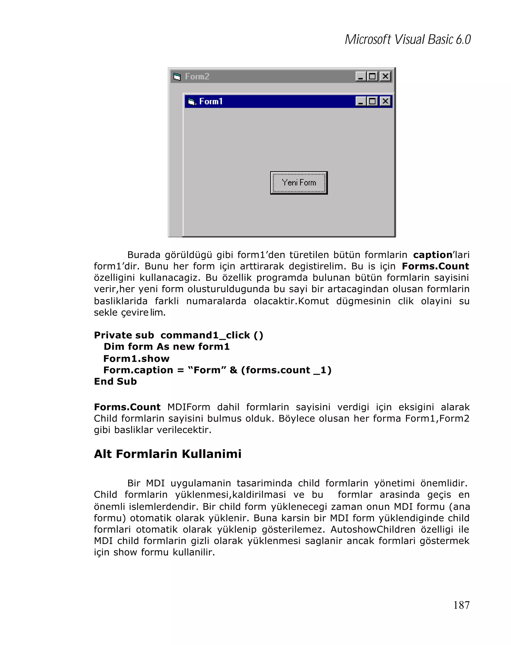 Microsoft Visual Basic 6.0

Burada görüldügü gibi form1’den türetilen bütün formlarin caption’lari
form1’dir. Bunu her form için arttirarak degistirelim. Bu is için Forms.Count
özelligini kullanacagiz. Bu özellik programda bulunan bütün formlarin sayisini
verir,her yeni form olusturuldugunda bu sayi bir artacagindan olusan formlarin
basliklarida farkli numaralarda olacaktir.Komut dügmesinin clik olayini su
sekle çevire lim.
Private sub command1_click ()
Dim form As new form1
Form1.show
Form.caption = “Form” & (forms.count _1)
End Sub
Forms.Count MDIForm dahil formlarin sayisini verdigi için eksigini alarak
Child formlarin sayisini bulmus olduk. Böylece olusan her forma Form1,Form2
gibi basliklar verilecektir.

Alt Formlarin Kullanimi
Bir MDI uygulamanin tasariminda child formlarin yönetimi önemlidir.
Child formlarin yüklenmesi,kaldirilmasi ve bu
formlar arasinda geçis en
önemli islemlerdendir. Bir child form yüklenecegi zaman onun MDI formu (ana
formu) otomatik olarak yüklenir. Buna karsin bir MDI form yüklendiginde child
formlari otomatik olarak yüklenip gösterilemez. AutoshowChildren özelligi ile
MDI child formlarin gizli olarak yüklenmesi saglanir ancak formlari göstermek
için show formu kullanilir.

187

 